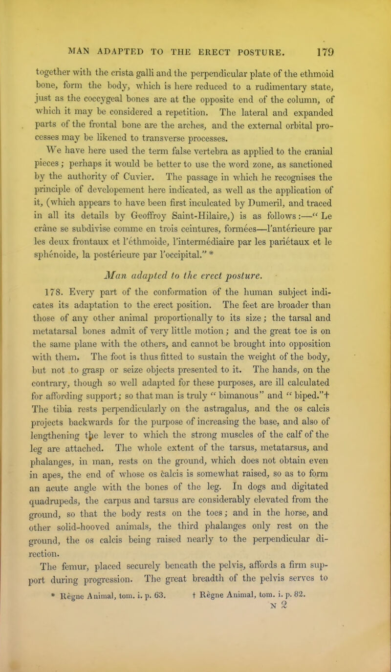 together with the crista galli and the perpendicular plate of the ethmoid bone, form the body, which is here reduced to a rudimentary state, just as the coccygeal bones are at the opposite end of the column, of which it may be considered a repetition. The lateral and expanded parts of the frontal bone are the arches, and the external orbital pro- cesses may be likened to transverse processes. We have here used the term false vertebra as applied to the cranial pieces; perhaps it would be better to use the word zone, as sanctioned by the authority of Cuvier. The passage in which he recognises the principle of developement here indicated, as well as the application of it, (which appears to have been first inculcated by Dumeril, and traced in all its details by Geoffroy Saint-Hilaire,) is as follows:— Le crane se subdivise comme en trois ceintures, formees—I'anterieure par les deux frontaux et I'ethmoide, I'intermediaire par les parietaux et le splu>noide, la post^rieure par I'occipital. * Man adapted to the erect posture. 178. Every part of the conformation of the human subject indi- cates its adaptation to the erect position. The feet are broader than those of any other animal proportionally to its size; the tarsal and metatarsal bones admit of very little motion; and the great toe is on the same plane with the others, and cannot be brought into opposition with them. The foot is thus fitted to sustain the weight of the body, but not to gi'asp or seize objects presented to it. The hands, on the contrary, though so well adapted for these pui-poses, are ill calculated for affording support; so that man is truly  bimanous and  biped.t The tibia rests peq^endicularly on the astragalus, and the os calcis projects backwards for the purpose of increasing the base, and also of lengthening t^ie lever to which the strong muscles of the calf of the leg are attached. The whole extent of the tarsus, metatarsus, and phalanges, in man, rests on the ground, which does not obtain even in apes, the end of whose os calcis is somewhat raised, so as to form an acute angle with the bones of tlie leg. In dogs and digitated quadrupeds, tlie carpus and tarsus are considerably elevated from the ground, so that the body rests on the toes; and in the horse, and other solid-hooved animals, the third phalanges only rest on the ground, the os calcis being raised nearly to the perpendicular di- rection. The femur, placed securely beneath the pelvis, affords a firm sup- port during progression. The great breadth of the pelvis serves to * Regne Animal, toin. i. p. 63. t Regne Animal, torn. i. p. 82. N 2
