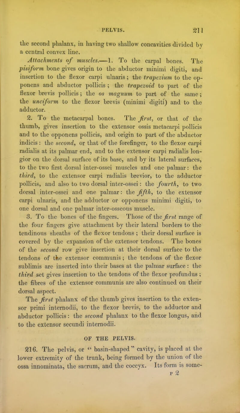 the second phalanx, in havhig two shallow concavities divided by a central convex line. Attachments of mnscles.—1. To the carpal bones. The pisiform bone gives origin to the abductor minimi digiti, and insertion to the flexor carpi ulnaris; the trapezium to the op- ponens and abductor poUicis ; the trapezoid to part of the flexor brevis pollicis; the os viagnnvi to part of the same; the unciform to the flexor brevis (minimi digiti) and to the adductor. 2. To the metacarpal bones. The frst, or that of the thumb, gives insertion to the extensor ossis metacarpi pollicis and to the opponens pollicis, and origin to part of the abductor indicis : the second, or that of the forefinger, to the flexor carpi radialis at its palmar end, and to the extensor carpi radialis lon- gior on the dorsal surface of its base, and by its lateral surfaces, to the two first dorsal inter-ossei muscles and one palmar: the third, to the extensor carpi radialis brevior, to the adductor pollicis, and also to two dorsal intcr-ossei: the fourth, to two dorsal inter-ossei and one palmar: the fifth, to the extensor carpi ulnaris, and the adductor or opponens minimi digiti, to one dorsal and one palmar inter-osseous muscle. 3. To the bones of the fingers. Those of the first range of the four fingers give attachment by their lateral borders to the tendinous sheaths of the flexor tendons ; their dorsal surface is covered by the expansion of the extensor tendons. The bones of the second row give insertion at their dorsal siu-face to the tendons of the extensor communis; the tendons of the flexor sublimis are inserted into their bases at the palmar surface : the third set gives insertion to the tendons of the flexor profundus ; the fibres of the extensor communis are also continued on their dorsal aspect. The first phalanx of the thumb gives insertion to the exten- sor primi internodii, to the flexor brevis, to the adductor and abductor pollicis: the second phalanx to the flexor longus, and to the extensor secundi internodii. OF THE PELVIS. 216. The pelvis, or  basin-shaped cavity, is placed at the lower extremity of the trunk, being formed by the union of the ossa innominata, the sacrum, and the coccyx. Its form is some- p 2