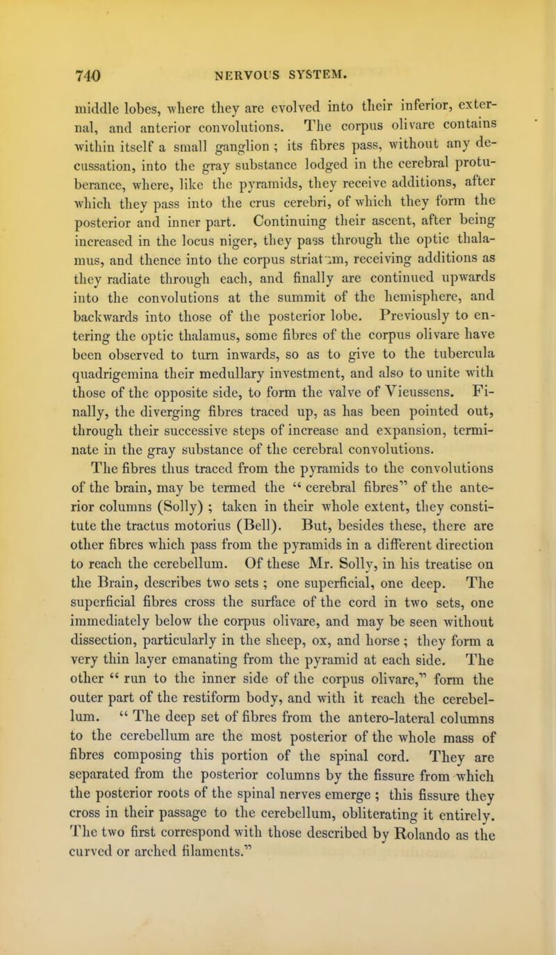 middle lobes, Avhere they are evolved into their inferior, exter- nal, and anterior convolutions. The corpus olivare contains within itself a small ganglion ; its fibres pass, without any de- cussation, into the gray substance lodged in the cerebral protu- berance, where, like the pyramids, they receive additions, after which they pass into the crus cerebri, of which they form the posterior and inner part. Continuing their ascent, after being increased in the locus niger, they pass through the optic thala- mus, and thence into the corpus striat um, receiving additions as they radiate through each, and finally are continued upwards into the convolutions at the summit of the hemisphere, and backwards into those of the posterior lobe. Previously to en- tering the optic thalamus, some fibres of the corpus olivare have been observed to turn inwards, so as to give to the tubercula quadrigcmina their medullary investment, and also to unite with those of the opposite side, to form the valve of Vieussens. Fi- nally, the diverging fibres traced up, as has been pointed out, through their successive steps of increase and expansion, termi- nate in the gray substance of the cerebral convolutions. The fibres thus traced from the pyramids to the convolutions of the brain, may be termed the  cerebral fibres of the ante- rior columns (Solly) ; taken in their whole extent, they consti- tute the tractus motorius (Bell). But, besides these, there are other fibres which pass from the pyramids in a different direction to reach the cerebellum. Of these Mr. Solly, in his treatise on the Brain, describes two sets ; one superficial, one deep. The superficial fibres cross the surface of the cord in two sets, one immediately below the corpus olivare, and may be seen without dissection, particularly in the sheep, ox, and horse; they form a very thin layer emanating from the pyramid at each side. The other  run to the inner side of the corpus olivare, form the outer part of the restiform body, and with it reach the cerebel- lum.  The deep set of fibres from the antero-lateral columns to the cerebellum are the most posterior of the whole mass of fibres composing this portion of the spinal cord. They are separated from the posterior columns by the fissure from which the posterior roots of the spinal nerves emerge ; this fissure they cross in their passage to the cerebellum, obliterating it entirely. The two first correspond with those described by Rolando as the curved or arched filaments.