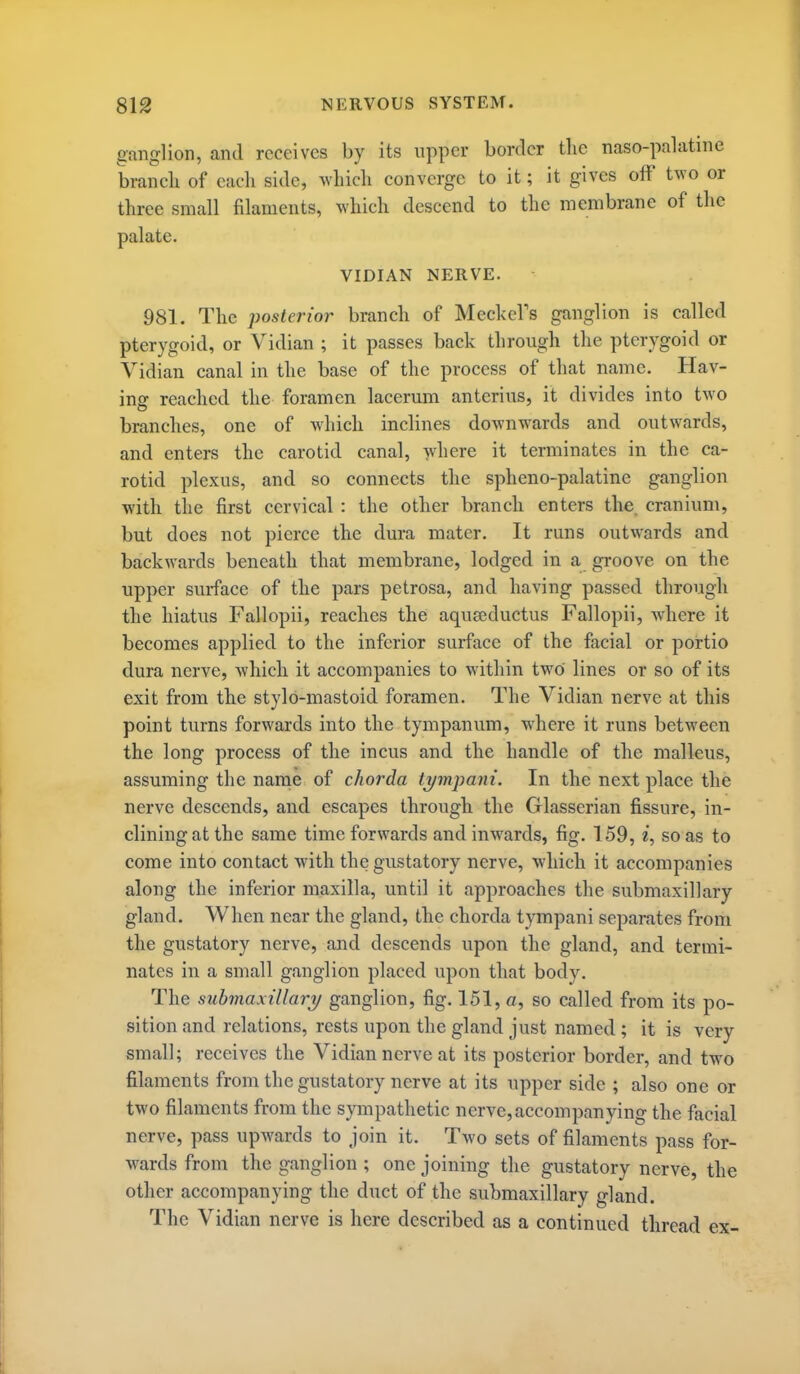 ganglion, and receives by its upper border the naso-palatine brancli of each side, M'liich converge to it; it gives off two or three small filaments, which descend to the membrane of the palate. VIDIAN NERVE. 981. The posterior branch of MeckeFs ganglion is called pterygoid, or Vidian ; it passes back through the pterygoid or Vidian canal in the base of the process of that name. Hav- ing reached the foramen lacerum anterins, it divides into two branches, one of which inclines downwards and outwards, and enters the carotid canal, where it terminates in the ca- rotid plexus, and so connects the spheno-palatine ganglion with the first cervical : the other branch enters the. cranium, but does not pierce the dura mater. It runs outwards and backwards beneath that membrane, lodged in a groove on the upper surface of the pars petrosa, and having passed through the hiatus Fallopii, reaches the aquajductus Fallopii, where it becomes applied to the inferior surface of the facial or portio dura nerve, Avhich it accompanies to within two lines or so of its exit from the stylo-mastoid foramen. The Vidian nerve at this point turns forwards into the tympanum, where it runs between the long process of the incus and the handle of the malleus, assuming the narne of chorda tympani. In the next place the nerve descends, and escapes through the Glasserian fissure, in- clining at the same time forwards and inwards, fig. 159, i, so as to come into contact with the gustatory nerve, which it accompanies along the inferior maxilla, until it approaches the submaxillary gland. When near the gland, the chorda tympani separates from the gustatory nerve, and descends upon the gland, and termi- nates in a small ganglion placed upon that body. The submaxillary ganglion, fig. 151, a, so called from its po- sition and relations, rests upon the gland just named; it is very small; receives the Vidian nerve at its posterior border, and two filaments from the gustatory nerve at its upper side ; also one or two filaments from the sympathetic nerve, accompanying the facial nerve, pass upwards to join it. Two sets of filaments pass for- w^ards from the ganglion ; one joining the gustatory nerve, the other accompanying the duct of the submaxillary gland. The Vidian nerve is here described as a continued thread ex-