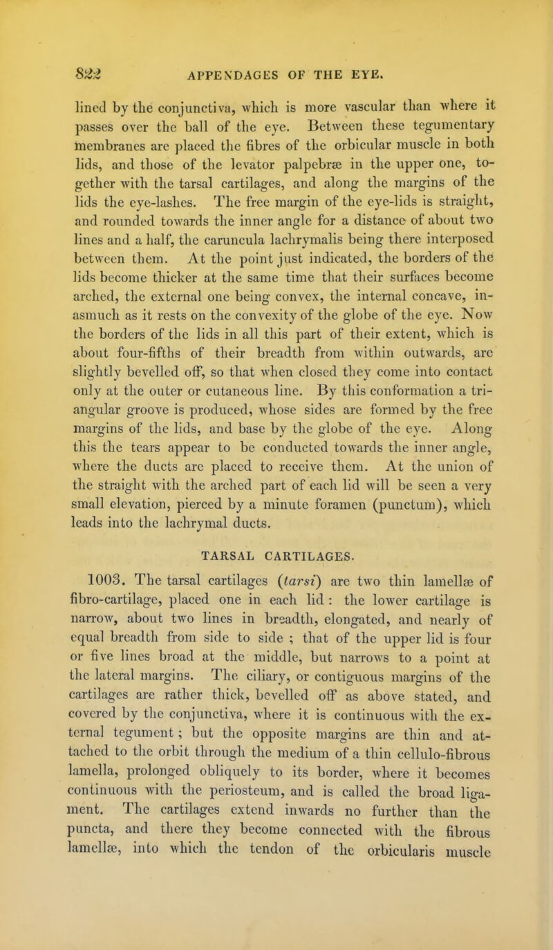 lined by the conjunctiva, which is more vascular than -where it passes over the ball of the eye. Between these tegumentary membranes are placed the fibres of the orbicular muscle in both lids, and those of the levator palpebrse in the upper one, to- gether with the tarsal cartilages, and along the margins of the lids the eye-lashes. The free margin of the eye-lids is straight, and rounded towards the inner angle for a distance of about two lines and a half, the caruncula lachrymalis being there interposed between them. At the point just indicated, the borders of the lids become thicker at the same time that their surfaces become arched, the external one being convex, the internal concave, in- asmuch as it rests on the convexity of the globe of the eye. Now the borders of the lids in all this part of their extent, Avhich is about four-fifths of their breadth from within outwards, are slightly bevelled otf, so that when closed they come into contact only at the outer or cutaneous line. By this conformation a tri- angular groove is produced, whose sides are formed by the free margins of the lids, and base by the globe of the eye. Along this the tears appear to be conducted towards the inner angle, where the ducts are placed to receive them. At the union of the straight with the arched part of each lid will be seen a very small elevation, pierced by a minute foramen (punctum), which leads into the lachrymal ducts. TARSAL CARTILAGES. 1008. The tarsal cartilages (tarsi) are two thin lamella) of fibro-cartilage, placed one in each lid : the lower cartilage is narrow, about two lines in breadth, elongated, and nearly of equal breadth from side to side ; that of the upper lid is four or five lines broad at the middle, but narrows to a point at the lateral margins. The ciliary, or contiguous margins of the cartilages are rather thick, bevelled oflP as above stated, and covered by the conjunctiva, where it is continuous with the ex- ternal tegument; but the opposite margins are thin and at- tached to the orbit through the medium of a thin cellulo-fibrous lamella, prolonged obliquely to its border, where it becomes continuous with the periosteum, and is called the broad liga- ment. The cartilages extend inwards no further than the puncta, and there they become connected with the fibrous lamellcB, into which the tendon of the orbicularis muscle