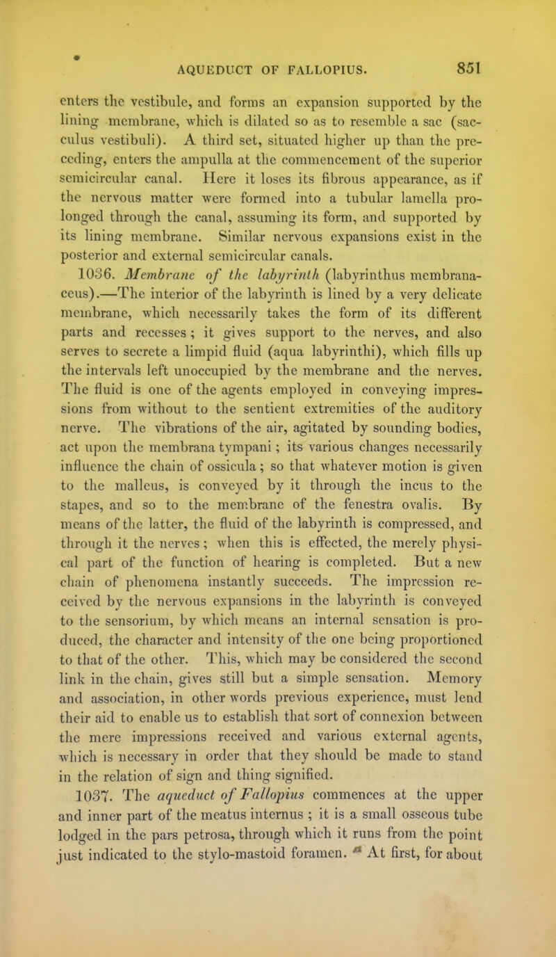 enters the vestibule, and forms an expansion supported by the lining membrane, which is dilated so as to resemble a sac (sac- culus vestibuli). A third set, situated higher up than the pre- ceding, enters the ampulla at the commencement of the superior semicircular canal. Here it loses its fibrous appearance, as if the nervous matter were formed into a tubular lamella pro- longed through the canal, assuming its form, and supported by its lining membrane. Similar nervous expansions exist in the posterior and external semicircular canals. 1036. Membrane of the labi/ri'/ith (labyrinthus membrana- ceus).—The interior of the labyrinth is lined by a very delicate membrane, which necessarily takes the form of its different parts and recesses ; it gives support to the nerves, and also serves to secrete a limpid fluid (aqua labyrinthi), which fills up the intervals left unoccupied by the membrane and the nerves. The fluid is one of the agents employed in conveying impres- sions from without to the sentient extremities of the auditory nerve. The vibrations of the air, agitated by sounding bodies, act upon the membrana tympani; its various changes necessarily influence the chain of ossicula; so that whatever motion is given to the malleus, is conveyed by it through the incus to the stapes, and so to the membrane of the fenestra ovalis. By means of the latter, the fluid of the labyrinth is compressed, and through it the nerves; when this is effected, the merely physi- cal part of the function of hearing is completed. But a new cliain of phenomena instantly succeeds. The impression re- ceived by the nervous expansions in the labyrinth is conveyed to the sensorium, by which means an internal sensation is pro- duced, the character and intensity of the one being proportioned to that of the other. This, which may be considered the second link in the chain, gives still but a simple sensation. Memory and association, in other words previous experience, must lend their aid to enable us to establish that sort of connexion between the mere impressions received and various external agents, which is necessary in order that they should be made to stand in the relation of sign and thing signified. 1037. The aqueduct of Fallopius commences at the upper and inner part of the meatus internus ; it is a small osseous tube lodged in the pars petrosa, through which it runs from the point just indicated to the stylo-mastoid foramen. ■** At first, for about