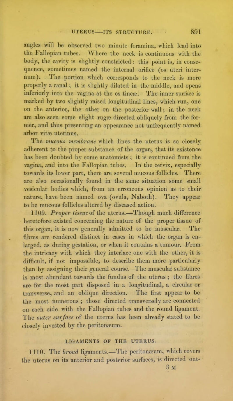 annrles will be observed two minute foramina, which lead into the Fallopian tubes. Where the neck is continuous with the body, the cavity is slightly constricted: this point is, in conse- quence, sometimes named the internal orifice (os uteri inter- num). The portion which corresponds to the neck is more properly a canal; it is slightly dilated in the middle, and opens inferiorly into the vagina at the os tincje. The inner surface is marked by two slightly raised longitudinal lines, which run, one on the anterior, the other on the posterior wall; in the neck are also seen some slight rugee directed obliquely from the for- mer, and thus presenting an appearance not unfrequently named arbor vitoe uterinus. The mucous membrane which lines the uterus is so closely adherent to the proper substance of the organ, that its existence has been doubted bv some anatomists ; it is continued from the vagina, and into the Fallopian tubes. In the cervix, especially towards its lower part, there are several mucous follicles. There are also occasionally found in the same situation some small vesicular bodies which, from an erroneous opinion as to their nature, have been named ova (ovula, Naboth). They appear to be mucous follicles altered bv diseased action. 1109. Proper tissue o£ the uterus,—Though much diflPerence heretofore existed concerning the nature of the proper tissue of this organ, it is now generally admitted to be muscular. The fibres are rendered distinct in cases in which the organ is en- larged, as during gestation, or when it contains a tumour. From the intricacy with which they interlace one with the other, it is difficult, if not impossible, to describe them more particularly than by assigning their general course. The muscular substance is most abundant towards the fundus of the uterus ; the fibres are for the most part disposed in a longitudinal, a circular or transverse, and an oblique direction. The first appear to be the most numerous ; those directed transversely are connected on each side with the Fallopian tubes and the round ligament. The outer surface of the uterus has been already stated to be closely invested by the peritonaeum. LIGAMENTS OF THE UTERUS. 1110. The broad ligaments.—The pcritongcum, which covers the uterus on its anterior and posterior surfaces, is directed out- 3 M