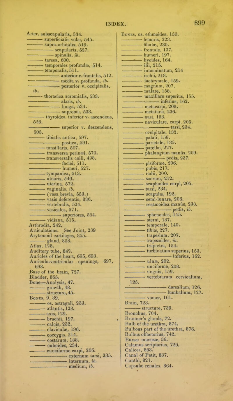 Arter. subscapularis, 534. — superticialis vol.ne, 545. supra-orbitalis, 519. • scapularis, 527. spinalis, ib. tarsea, 600. temporales profundae, 514. temporalis, 511. anterior v. frontalis, 512. ■ media v. profunda, ih. ■ • posterior v. occipitalis, ib. thoracica acromialis, 533. alaris, ib. longa, 534. suprema, 533. thvroidea inferior v. ascendens, 526. superior v. descendens, 505. tibialis antica, 597. postica, 591. • tonsillaris, 507. transversa perinaei, 570. transversalis colli, 498. faciei, 511. humeri, 527. tympanica, 513. ulnaris, 540. uterina, 572. vaginalis, ib. (vasa brevia, 553.) vasis deferentis, 886. vertebralis, 524. vesicales, 571. superiores, 564. • vidiana, 515. Arthrodia, 242. Articulations. See Joint, 239 Arjtaenoid cartilages, 855. gland, 858. Atlas, 128. Auditory tube, 842. Auricles of the heart, 695, 698. Auriculo-ventricular openings, 697, 698. Base of the brain, 727. Bladder, 865. Bone—Analysis, 47. growth, 48. structure, 45. Bones, 9, 39. OS. astragali, 233. atlantis, 128. axis, 129. • brachii, 197. calcis, 232. —— claviculse, 196. coccygis, 214. costarum, 188. cuboides, 234. cuneiforme carpi, 206. — externum tarsi, 235. . internum, ib. • medium, ib. Bones, os. ethmoides, 150. femoris, 223. fibula;, 230. frontale, 137. humeri, 197. :— iiyoides, 164. ilii. 215. innominatum, 214 ischii, 218. lachiymale, 159. magnum, 207, malare, 158. raaxillare superius, 155. inferius, 162. metacarpi, 208. metatarsi, 236. nasi, 158. naviculare, carpi, 205. tarsi, 234. occipitale, 132. palati. 159. parietale, 135. patellje, 227. phalanglum manus, 209. pedis, 237. pisiforme, 206. pubis, 217. radii, 200. sacrum, 212. scapboides carpi, 205. tarsi, 234. ■ scapulse, 192. semi-lunare, 206. sesamoidea manfls, 238. ■ pedis, ib. sphenoides, 145. sterni, 187. temporale, 140. tibiae, 227. trapezium, 207. trapezoides, ih. triquetra, 154. turbinatum superius, 153. • inferius, 162. ulnae, 202. unciforme, 208. unguis, 159. —'■ vertebrarum cervicalium, 125. —'■ dorsalium, 126. lumbalium, 127. vomer, 161. Brain, 723. structure, 739. Bronchus, 704. Brunner's glands, 72. Bulb of the urethra, 874. Bulbous part of the urethra, 876. Bulbus olfactorius, 742. Bursae mucosae, 56. Calamus scriptorius, 726. Calicos, 863. Canal of Petit, 837. Canthi, 821. CapsulaE renalcs, 864.