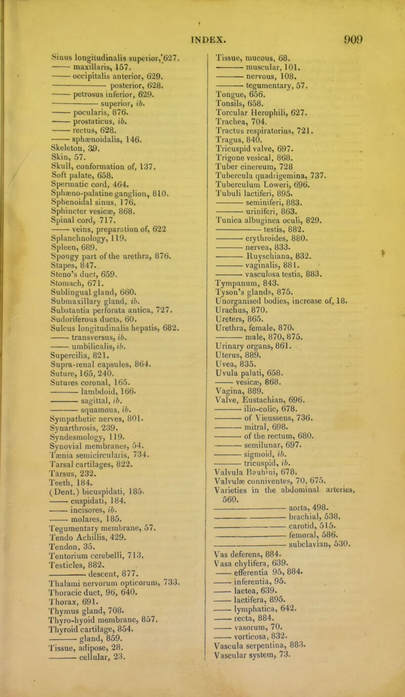 Sinus longiludinalis superior,'627. maxillaris, 157. occipitalis anterior, 629. posterior, 628. petrosus inferior, 629. ■— superior, ib. pocularis, 876. prostaticus, ib. rectus, 628. ■ sph^noidalis, 146. Skeleton, 39. Skin, 57. Skull, conformation of, 137. Soft palate, 658. Spermatic cord, 464. Spiiaeno-palatine ganglion, 810. Sphenoidal sinus, 176. Sphincter vesica;, 868. Spinal cord, 717. veins, preparation of, 622 Splanchnology, 119. Spleen, 689. bpoogy part of the urethra, 876. Stapes, 847. Steno's duct, 659. Stomach, 671. Sublingual gland, 660. Submaxillary gland, ib. Substantia perforata antica, 727. Sudoriferous ducts, 60. Sulcus longitudinalis hepatis, 682. transversus, ib. umbilicalis, ib. Supercilia, 821. Supra-renal capsules, 864. Suture, 165,240. Sutures coronal, 165. lambdoid, 166. sagittal, (7). squamous, ib. Sympathetic nerves, 801. Synarthrosis, 239. Syndesmology, 119. Synovial membranes, 54, TiEnia seniicircularis, 734. Tarsal cartilages, 822. Tarsus, 232. Teeth, 184. (Dent.) bicuspidati, 185. cuspidati, 184. . incisores, (7*. molares, 185. Tegumentary membrane, 57. Tendo Achillis, 429. Tendon, 35. Tentorium cerebelli, 713. Testicles, 882. -descent, 877. Thalami nervorum opticoruni, 733. Thoracic duct, 96, 640. '1 horax, 691. Thymus gland, 708. Thyro-liyoid membrane, 857. Thyroid cartilage, 854. gland, 859. Tissue, adipose, 28. cellular, 23. Tissue, mucous, 68. muscular, 101. nervous, 108. tegumentary, 57. Tongue, 656. Tonsils, 658. Torcular Herophili, 627. Trachea, 704. Tractus respiratorius, 721. Tragus, 840. Tricuspid valve, 697. Trigone vesical, 868. Tuber cinereum, 728 Tubercula quadrigemina, 737. Tuberculum Lovveri, 696. 'J'ubuli lactiferi, 895. seminiferi, 883. uriniferi, 863. Tunica albuginea oculi, 829. testis, 882. erythroides, 880. nervea, 833. Ruyschiana, 832. vaginalis, 881. vasculosa testis, 883. Tympanum, 843. Tyson's glands, 875. Unorganised bodies, increase of, 18. Urachus, 870. Ureters, 865. Urethra, female, 870. male, 870, 875. Urinary organs, 861. Uterus, 889. Uvea, 835. Uvula palati, 658. vesica, 868. Vagina, 889. Valve, Eustachian, 696. ilio-colic, 678. of Vieussens, 736. ■ mitral, 698. of the rectum, 680. semilunar, 697. sigmoid, ib. • tricuspid, ib, Valvula Bauh'ni, 678. Valvulaj conniventes, 70, 675. Varieties in the abdominal arteries 560. — aorta, 498. brachial, 538. carotid, 515. femoral, 586. subclavian, 530. Vas deferens, 884. Vasa chylifera, 639. eflTerentia 95,884. inferentia, 95. lactea, 639. lactifera, 895. lymphatica, 642. recta, 884. vasorum, 70. vorticosa, 832. Vascula serpentina, 883. Vascular system, 73.