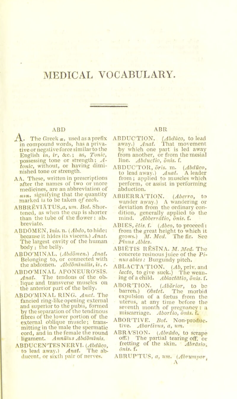 MEDICAL VOCABULARY ABD Al- The Greek*, used as a prefix in compound words, has a priva- tive or negative force similar to the English in, ir, &c.; as, Tonic, possessing tone or strength; A- ionic, without, or having dimi- nished tone or strength. AA. These, written in prescriptions after the names of two or more medicines, are an abbreviation of «v«, signifying that the quantity marked is to be taken of each. ABBREVIATUS.n, um. Bot. Shor- tened, as when the cup is shorter than the tube of the flower: ab- breviate. ABDOMEN, Inis. n. (Abdo, to hide; because it hides its viscera.) Anat. The largest cavity of the human body: tire belly. ABDO'MINAL. (Abdomen.) Anat. Belonging to, or connected with the abdomen. AbdSmtniUis, is, e. ABDO'MINAL APONEURO'SIS. Anat. The tendons of the ob- lique and transverse muscles on the anterior part of the belly. ABDO'MINAL RING. Anat. The fancied ring-like opening external and superior to the pubis, formed by the separation of the tendinous fibres of the lower portion of the external oblique muscle; trans- mitting in the male the spermatic cord, and in the female the round ligament. Annulus Abdominis. ABDUCEN'TESNERVI. (Abduco, to lead away.) Anat. The ab- ducent, or sixth pair of nerves. ABR ABDUC'TION. (Abduco, to lead away.) Anat. That movement by which one part is led away from another, or from the mesial line. Abductio, onis. f. ABDUC'TOR, 5ris. m. (Abdhco, to lead away.) Anat. A leader from ; applied to muscles which perform, or assist in performing abduction. ABBERRA'TION. (Abcrro, to wander away.) A wandering or deviation from the ordinary con- dition, generally applied to the mind. Abberratio, onis. f. ABIES, etis. f. (Abeo, to proceed: from the great height to which it grows.) At. Med. The fir. See Finns Abies. ABIETIS RESINA. M. ATed. The concrete resinous juice of the Pi- ruts abies: Burgundy pitch. ABLACTA'TION. (Ab, priv. and lacto, to give suck.) The wean- ing of a child. AblactiUio, onis. f. ABOR'TION. (Aborior, to be barren.) Obstet. The morbid expulsion of a foetus from the uterus, at any time before the seventh month of pregnancy: a miscarriage. Abortio, onis. f. ABOR'TIVE. Bot. Non-produe- tive. Abortivus, a, um. ABRVSION. (Abrtldo, to scrape off.) The partial tearing off, or fretting of the skin. Abrasio, onis. f. ABRUP'TUS, <7, vin. (Abrumport