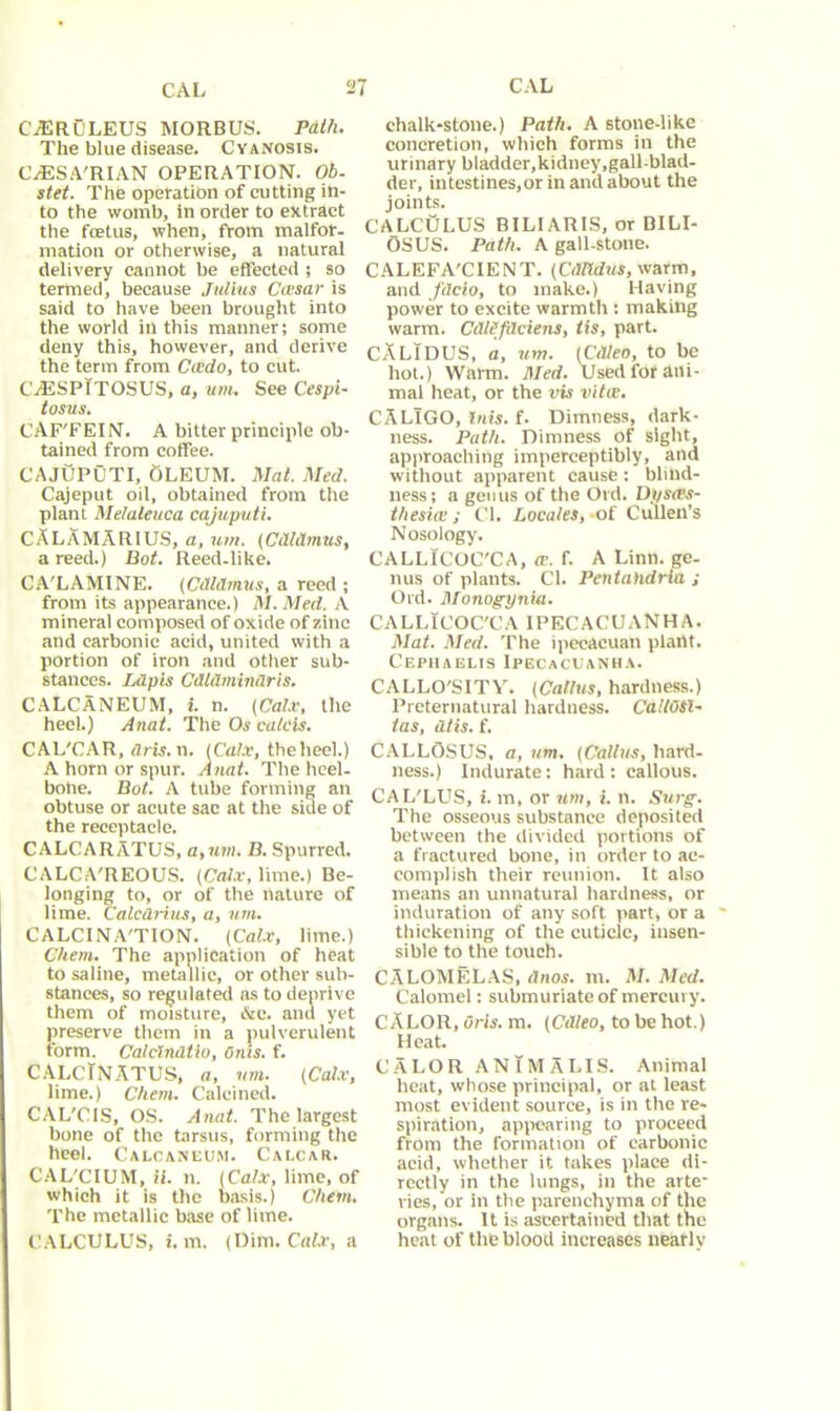 CAL CAL CA3RULEUS MORBUS. Path. The blue disease. Cyanosis. CUESA'RIAN OPERATION. Ob. stet. The operation of cutting in- to the womb, in order to extract the foetus, when, from malfor- mation or otherwise, a natural delivery cannot be effected ; so termed, because Julius Ciesar is said to have been brought into the world in this manner; some deny this, however, and derive the term from Cicdo, to cut. CiESPITOSUS, a, um. See Cespi- tosus. CAF'FEIN. A bitter principle ob- tained from coffee. CAJUPUTI, OLEUM. Mat. Med. Cajeput oil, obtained from the plant Melaleuca cajuputi. CALAMARIUS, a, um. (Cithlmus, a reed.) Bot. Reed-like. CA'LAMINE. (Cdldmus, a reed ; from its appearance.) M. Med. A mineral composed of oxide of zinc and carbonic acid, united with a portion of iron and other sub- stances. Lapis Cdldmindris. CALCANEUM, i. n. (Calx, the heel.) Anat. The Os calcis. CAL'CAR, dris. n. (Calx, thelieel.) A horn or spur. Anat. The heel- bone. Bot. A tube forming an obtuse or acute sac at the side of the receptacle. CALCARATUS, a,um. B. Spurred. CALCA'REOUS. (Calx, lime.) Be- longing to, or of the nature of lime. Calcdrius, a, um. CALCINA'TION. (Calx, lime.) C/iem. The application of heat to saline, metallic, or other sub- stances, so regulated as to deprive them of moisture, &c. and yet preserve them in a pulverulent form. Calclndtio, Onis. f. C ALC IN AT US, a, um. (Calx, lime.) C/iem. Calcined. CAL'CIS, OS. Anat. The largest bone of the tarsus, forming the heel. Calcaneum. Calcar. CAL'CIUM, if. n. (Calx, lime, of which it is the basis.) Chem. The metallic base of lime. CALCULUS, i. m. (Dim. Calx, a chalk-stone.) Path. A stone-like concretion, which forms in the urinary bladder,kidney,gall-blad- der, intestines,or in and about the joints. CALCULUS B1LIARIS, or BILI- OSUS. Path. A gall-stone. CALEFA'CIENT. (CdTtdus, warm, and fdcio, to make.) Having power to excite warmth: making warm. CdlSfdciens, tis, part. CALIDUS, a, um. (Cdteo, to be hot.) Warm. Med. Used for ani- mal heat, or the vis vitce. CALlGO, Inis. f. Dimness, dark- ness. Path. Dimness of sight, approaching imperceptibly, and without apparent cause: blind- ness; a genus of the Old. Df/sws- thesia:; Cl. Locales, of Cullen’s Nosology'. CALLICOC'CA, w. f. A Linn, ge- nus of plants. Cl. Pentahdria ; Old. Monogynia. CALLICOC'CA IPECACUANHA. Mat. Med. The ipeeacuan plant. Cephaelis Ipecacuanha. CALLO'SITY. (Callus, hardness.) Preternatural hardness. CaltOSU tas, dtis. f. CALLOSUS, a, um. (Callus, hard- ness.) Indurate: hard: callous. CAL'LUS, i. m, or um, i. n. Surg. The osseous substance deposited between the divided portions of a fractured bone, in order to ac- complish their reunion. It also means an unnatural hardness, or induration of any soft part, or a thickening of the cuticle, insen- sible to the touch. CALOMELAS, dnos. m. M. Med. Calomel: submuriate of mercury. CALOR, Oris. m. (Cdleo, to be hot.) Heat. CALOR ANtMALIS. Animal heat, whose principal, or at least most evident source, is in the re- spiration, appearing to proceed from the formation of carbonic acid, whether it takes place di- rectly in the lungs, in the arte- ries, or in the parenchyma of the organs. It is ascertained that the heat of the blood increases nearly