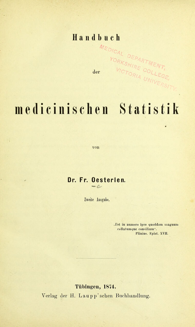 Handbuch medicinischen Statistik von Dr. Fr. Oesterlen. Zweite Aiisg'ak. „Est in uumei-u ipso quoddain niag'iiuni collatumi|uc consiliiini '. PliniuK. Kpist. XVII, Tübingen, 1874. Verlag der H. Laupp'scheu Biichliaudlnng.