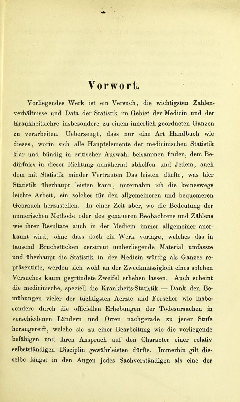 Vorwort. Vorliegendes Werk ist ein Versuch, die wichtigsten Zahlen- verhältnisse und Data der Statistik im Gebiet der Medicin und der Krankheitslehre insbesondere zu einem innerlich geordneten Granzen zu verarbeiten. Ueberzeugt, dass nur eine Art Handbuch wie dieses, worin sich alle Hauptelemente der medicinischen Statistik klar und bündig in critischer Auswahl beisammen finden, dem Be- dürfniss in dieser Richtung annähernd abhelfen und Jedem, auch dem mit Statistik minder Vertrauten Das leisten dürfte, was hier Statistik überhaupt leisten kann, unternahm ich die keineswegs leichte Arbeit, ein solches für den allgemeineren und bequemeren Gebrauch herzustellen. In einer Zeit aber, wo die Bedeutung der numerischen Methode oder des genaueren Beobachtens und Zählens wie ihrer Resultate auch in der Medicin immer allgemeiner aner- kannt wird, ohne dass doch ein Werk vorläge, welches das in tausend Bruchstücken zerstreut umherliegende Material umfasste und überhaupt die Statistik in der Medicin würdig als Ganzes re- präsentirte, werden sich wohl an der Zweckmässigkeit eines solchen Versuches kaum gegründete Zweifel erheben lassen. Auch scheint die medicinische, speciell die Krankheits-Statistik — Dank den Be- mühungen vieler der tüchtigsten Aerzte und Forscher wie insbe- sondere durch die officiellen Erhebungen der Todesursachen in verschiedenen Ländern und Orten nachgerade zu jener Stufe herangereift, welche sie zu einer Bearbeitung wie die vorliegende befähigen und ihren Anspruch auf den Character einer relativ selbstständigen Disciplin gewährleisten dürfte. Immerhin gilt die- selbe längst in den Augen jedes Sachverständigen als eine der