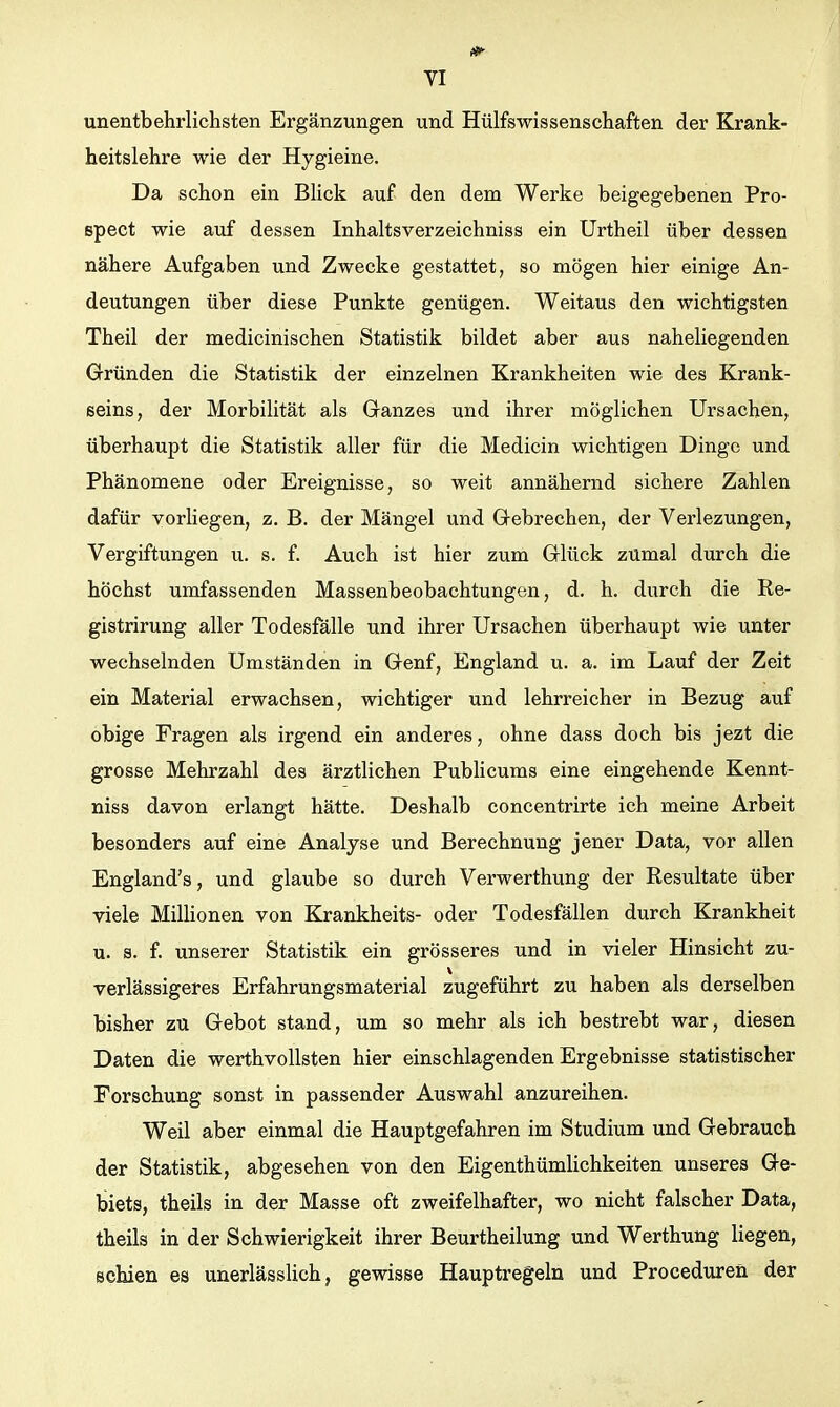 unentbehrlichsten Ergänzungen und Hülfswissenschaften der Krank- heitslehre wie der Hygieine. Da schon ein BHck auf den dem Werke beigegebenen Pro- spect wie auf dessen Inhaltsverzeichniss ein Urtheil über dessen nähere Aufgaben und Zwecke gestattet, so mögen hier einige An- deutungen über diese Punkte genügen. Weitaus den wichtigsten Theil der medicinischen Statistik bildet aber aus naheliegenden Gründen die Statistik der einzelnen Krankheiten wie des Krank- eeins, der Morbilität als Ganzes und ihrer möglichen Ursachen, überhaupt die Statistik aller für die Medicin wichtigen Dinge und Phänomene oder Ereignisse, so weit annähernd sichere Zahlen dafür vorliegen, z. B. der Mängel und Gebrechen, der Verlezungen, Vergiftungen u. s. f. Auch ist hier zum Glück zUmal durch die höchst umfassenden Massenbeobachtungen, d. h, durch die Re- gistrirung aller Todesfälle und ihrer Ursachen überhaupt wie unter wechselnden Umständen in Genf, England u. a. im Lauf der Zeit ein Material erwachsen, wichtiger und lehrreicher in Bezug auf obige Fragen als irgend ein anderes, ohne dass doch bis jezt die grosse Mehrzahl des ärztlichen Publicums eine eingehende Kennt- niss davon erlangt hätte. Deshalb concentrirte ich meine Arbeit besonders auf eine Analyse und Berechnung jener Data, vor allen England's, und glaube so durch Verwerthung der Resultate über viele MilHonen von Krankheits- oder Todesfällen durch Krankheit u. s. f. unserer Statistik ein grösseres und in vieler Hinsicht zu- verlässigeres Erfahrungsmaterial zugeführt zu haben als derselben bisher zu Gebot stand, um so mehr als ich bestrebt war, diesen Daten die werthvollsten hier einschlagenden Ergebnisse statistischer Forschung sonst in passender Auswahl anzureihen. Weil aber einmal die Hauptgefahren im Studium und Gebrauch der Statistik, abgesehen von den EigenthümUchkeiten unseres Ge- biets, theils in der Masse oft zweifelhafter, wo nicht falscher Data, theils in der Schwierigkeit ihrer Beurtheilung und Werthung liegen, schien es unerlässHch, gewisse Hauptregeln und Proceduren der