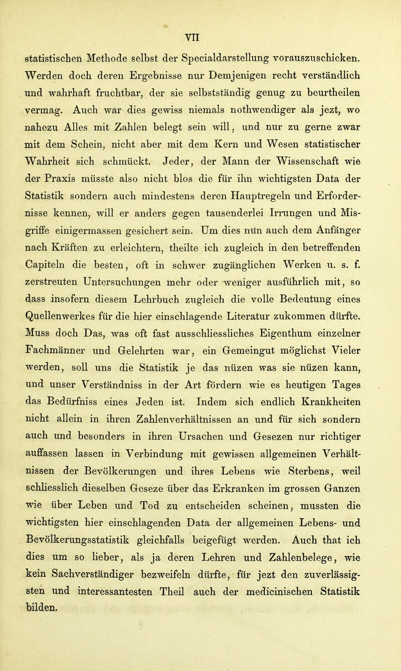 statistischen Methode selbst der Specialdarstellung vorauszuschicken. Werden doch deren Ergebnisse nur Demjenigen recht verständlich und wahrhaft fruchtbar, der sie selbstständig genug zu beurtheilen vermag. Auch war dies gewiss niemals nothwendiger als jezt, wo nahezu Alles mit Zahlen belegt sein will, und nur zu gerne zwar mit dem Schein, nicht aber mit dem Kern und Wesen statistischer Wahrheit sich schmückt. Jeder, der Mann der Wissenschaft wie der Praxis müsste also nicht blos die für ihn wichtigsten Data der Statistik sondern auch mindestens deren Hauptregeln und Erforder- nisse kennen, will er anders gegen tausenderlei Irrungen und Mis- griffe einigermassen gesichert sein. Um dies nun auch dem Anfänger nach Kräften zu erleichtern, theilte ich zugleich in den betreffenden Capiteln die besten, oft in schwer zugänglichen Werken u. s. f. zerstreuten Untersuchungen mehr oder weniger ausführlich mit, so ^ass insofern diesem Lehrbuch zugleich die volle Bedeutung eines Quellenwerkes für die hier einschlagende Literatur zukommen dürfte. Muss doch Das, was oft fast ausschliessliches Eigenthum einzelner Fachmänner und Gelehrten war, ein Gemeingut möglichst Vieler werden, soll uns die Statistik je das nüzen was sie nüzen kann, und unser Verständniss in der Art fördern wie es heutigen Tages das Bedürfniss eines Jeden ist. Indem sich endlich Krankheiten nicht allein in ihren Zahlenverhältnissen an und für sich sondern auch und besonders in ihren Ursachen und Gesezen nur richtiger auffassen lassen in Verbindung mit gewissen allgemeinen Verhält- nissen der Bevölkerungen und ihres Lebens wie Sterbens, weil schliesslich dieselben Geseze über das Erkranken im grossen Ganzen wie über Leben und Tod zu entscheiden scheinen, mussten die wichtigsten hier einschlagenden Data der allgemeinen Lebens- und Bevölkerungsstatistik gleichfalls beigefügt werden. Auch that ich dies um so lieber, als ja deren Lehren und Zahlenbelege, wie kein Sachverständiger bezweifeln dürfte, für jezt den zuverlässig- sten und interessantesten Theil auch der medicinischen Statistik bilden.