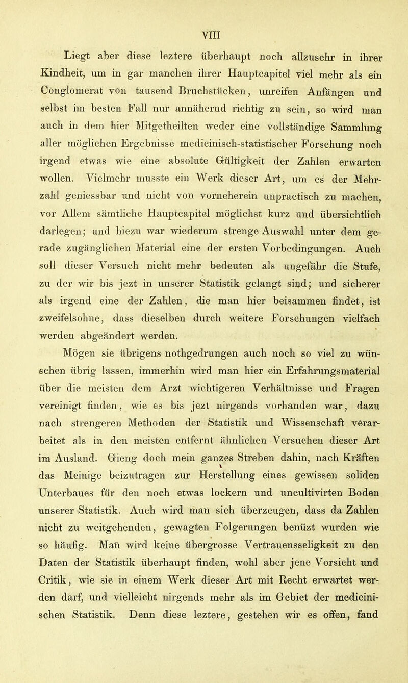 Liegt aber diese leztere überhaupt noch allzusehr in ihrer Kindheit, um in gar manchen ihrer Hauptcapitel viel mehr als ein Conglomerat von tausend Bruchstücken, unreifen Anfängen und selbst im besten Fall nur annähernd richtig zu sein, so wird man auch in dem hier Mitgetheilten weder eine vollständige Sammlung aller möglichen Ergebnisse medicinisch-statistischer Forschung noch irgend etwas wie eine absolute Gültigkeit der Zahlen erwarten wollen. Vielmehr musste ein Werk dieser Art, um es der Mehr- zahl geniessbar und nicht von vorneherein unpractisch zu machen, vor Allem sämtliche Hauptcapitel mögUchst kurz und übersichthch darlegen; und hiezu war wiederum strenge Auswahl unter dem ge- rade zugänglichen Material eine der ersten Vorbedingungen. Auch soll dieser Versuch nicht mehr bedeuten als ungefähr die Stufe, zu der wir bis jezt in unserer Statistik gelangt sind; und sicherer als irgend eine der Zahlen, die man hier beisammen findet, ist zweifelsohne, dass dieselben durch weitere Forschungen vielfach werden abgeändert werden. Mögen sie übrigens nothgedrungen auch noch so viel zu wün- schen übrig lassen, immerhin wird man hier ein Erfahrungsmaterial über die meisten dem Arzt wichtigeren Verhältnisse und Fragen vereinigt finden, wie es bis jezt nirgends vorhanden war, dazu nach strengeren Methoden der Statistik und Wissenschaft verar- beitet als in den meisten entfernt ähnlichen Versuchen dieser Art im Ausland. Grieng doch mein ganzes Streben dahin, nach Kräften das Meinige beizutragen zur Herstellung eines gewissen soliden Unterbaues füi* den noch etwas lockern und uncultivirten Boden unserer Statistik. Auch wird man sich überzeugen, dass da Zahlen nicht zu weitgehenden, gewagten Folgerungen benüzt wurden wie so häufig. Man wird keine übergrosse Vertrauensseligkeit zu den Daten der Statistik überhaupt finden, wohl aber jene Vorsicht und Critik, wie sie in einem Werk dieser Art mit Recht erwartet wer- den darf, und vielleicht nirgends mehr als im Gebiet der medicini- schen Statistik. Denn diese leztere, gestehen wir es offen, fand