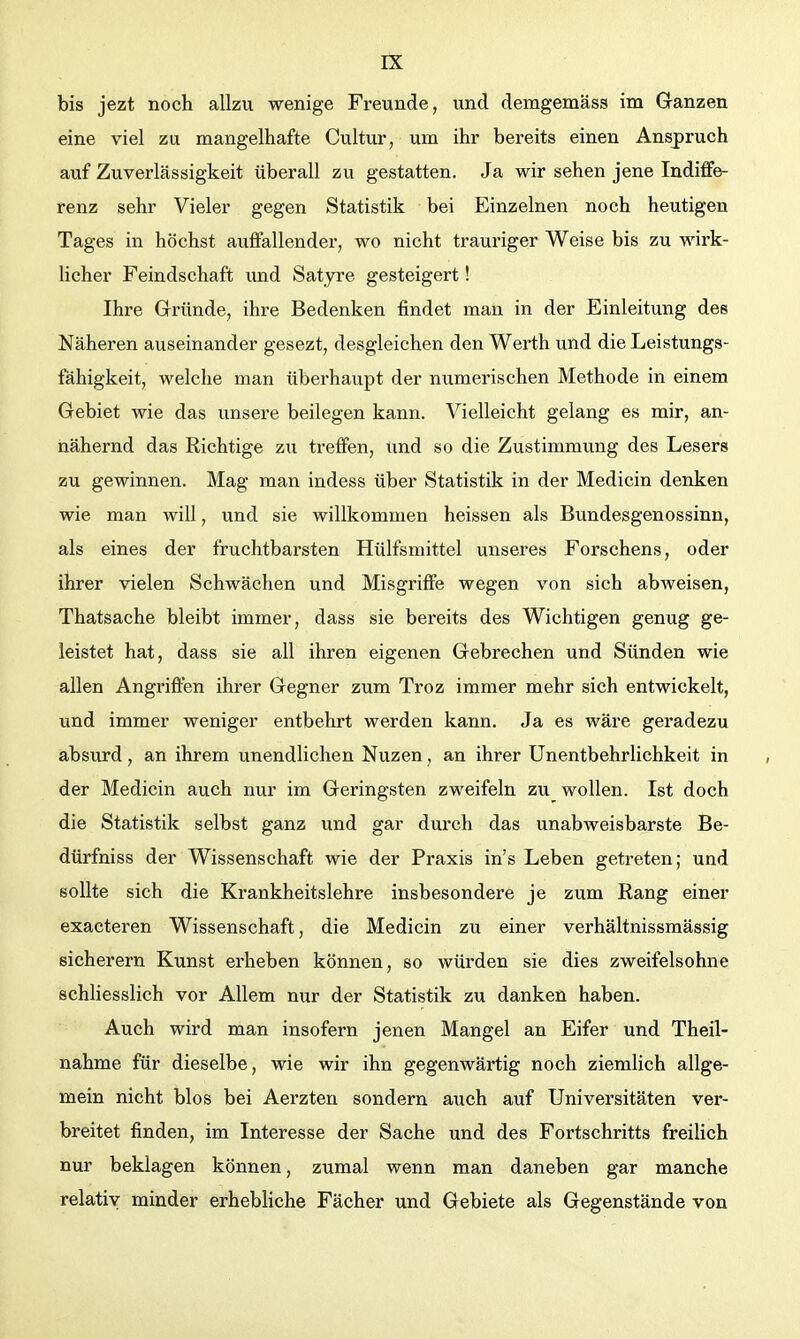 bis jezt noch allzu wenige Freunde, und demgemäss im Ganzen eine viel zu mangelhafte Cultur, um ihr bereits einen Anspruch auf Zuverlässigkeit überall zu gestatten. Ja wir sehen jene Indiffe- renz sehr Vieler gegen Statistik bei Einzelnen noch heutigen Tages in höchst aixffallender, wo nicht trauriger Weise bis zu wirk- licher Feindschaft und Satyre gesteigert! Ihre Gründe, ihre Bedenken findet mau in der Einleitung des Näheren auseinander gesezt, desgleichen den Werth und die Leistungs- fähigkeit, welche man überhaupt der numerischen Methode in einem Gebiet wie das unsere beilegen kann. Vielleicht gelang es mir, an- nähernd das Richtige zu treffen, und so die Zustimmung des Lesers zu gewinnen. Mag man indess über Statistik in der Medicin denken wie man will, und sie willkommen heissen als Bundesgenossinn, als eines der fruchtbarsten Hülfsmittel unseres Forschens, oder ihrer vielen Schwächen und Misgriffe wegen von sich abweisen, Thatsache bleibt immer, dass sie bereits des Wichtigen genug ge- leistet hat, dass sie all ihren eigenen Gebrechen und Sünden wie allen Angriffen ihrer Gegner zum Troz immer mehr sich entwickelt, und immer weniger entbehrt werden kann. Ja es wäre geradezu absurd, an ihrem unendlichen Nuzen, an ihrer Unentbehrlichkeit in der Medicin auch nur im Geringsten zweifeln zu wollen. Ist doch die Statistik selbst ganz und gar durch das unabweisbarste Be- dürfniss der Wissenschaft wie der Praxis in's Leben getreten; und sollte sich die Krankheitslehre insbesondere je zum Rang einer exacteren Wissenschaft, die Medicin zu einer verhältnissmässig sicherern Kunst erheben können, so würden sie dies zweifelsohne schliesslich vor Allem nur der Statistik zu danken haben. Auch wird man insofern jenen Mangel an Eifer und Theil- nahme für dieselbe, wie wir ihn gegenwärtig noch ziemlich allge- mein nicht blos bei Aerzten sondern auch auf Universitäten ver- breitet finden, im Interesse der Sache und des Fortschritts freiUch nur beklagen können, zumal wenn man daneben gar manche relativ minder erhebliche Fächer und Gebiete als Gegenstände von