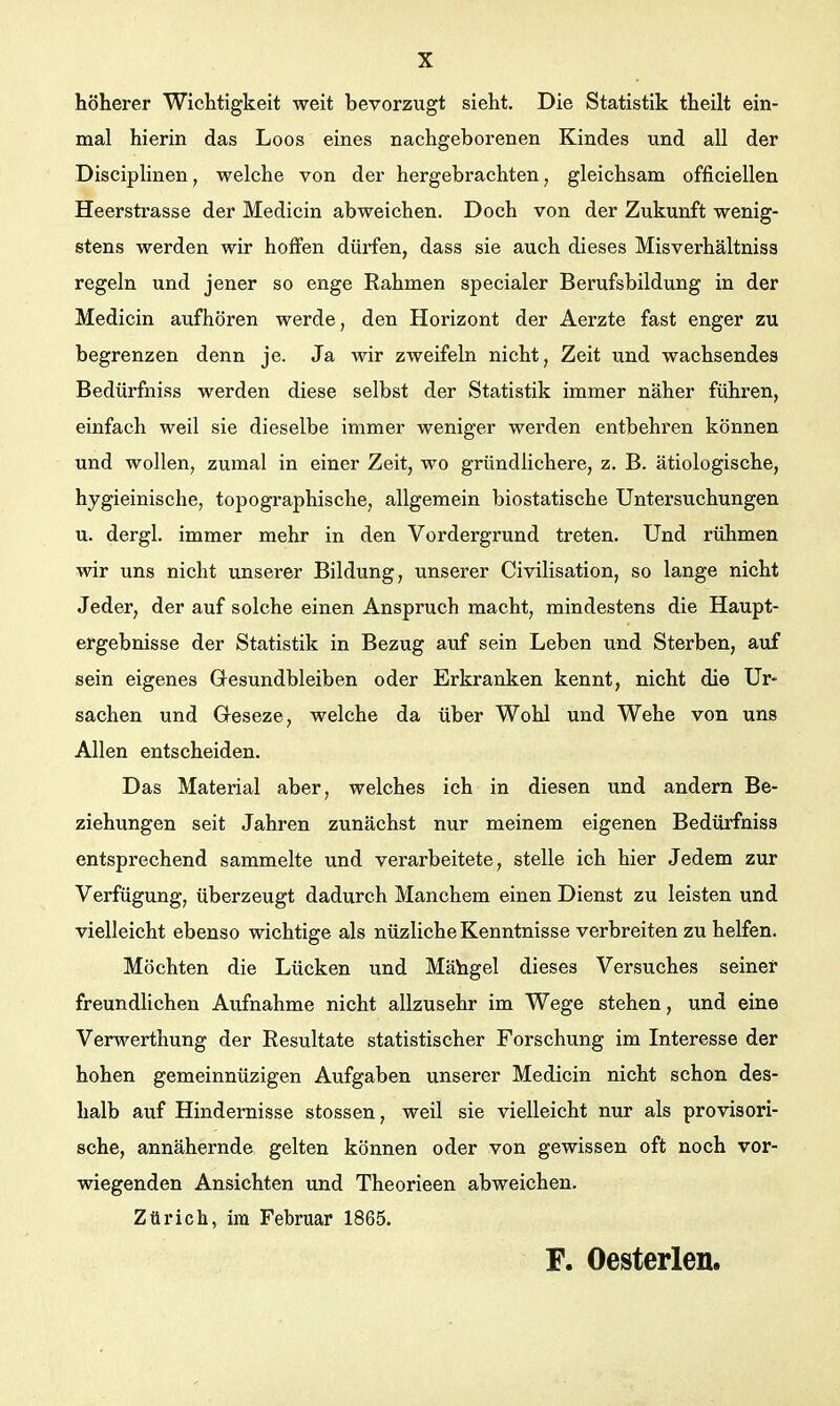 höherer Wichtigkeit weit bevorzugt sieht. Die Statistik theilt ein- mal hierin das Loos eines nachgeborenen Kindes und all der Disciplinen, welche von der hergebrachten, gleichsam officiellen Heerstrasse der Medicin abweichen. Doch von der Zukunft wenig- stens werden wir hoffen dürfen, dass sie auch dieses Misverhältniss regeln und jener so enge Rahmen specialer Berufsbildung in der Medicin aufhören werde, den Horizont der Aerzte fast enger zu begrenzen denn je. Ja wir zweifeln nicht, Zeit und wachsendes Bedürfniss werden diese selbst der Statistik immer näher führen, einfach weil sie dieselbe immer weniger werden entbehren können und wollen, zumal in einer Zeit, wo gründlichere, z. B. ätiologische, hygieinische, topographische, allgemein biostatische Untersuchungen u. dergl. immer mehr in den Vordergrund treten. Und rühmen wir uns nicht unserer Bildung, unserer Civilisation, so lange nicht Jeder, der auf solche einen Anspruch macht, mindestens die Haupt- ergebnisse der Statistik in Bezug auf sein Leben und Sterben, auf sein eigenes Gesundbleiben oder Erkranken kennt, nicht die Ur- sachen und Geseze, welche da über Wohl und Wehe von uns Allen entscheiden. Das Material aber, welches ich in diesen und andern Be- ziehungen seit Jahren zunächst nur meinem eigenen Bedürfniss entsprechend sammelte und verarbeitete, stelle ich hier Jedem zur Verfügung, überzeugt dadurch Manchem einen Dienst zu leisten und vielleicht ebenso wichtige als nüzliche Kenntnisse verbreiten zu helfen. Möchten die Lücken und Mäbgel dieses Versuches seine! freundlichen Aufnahme nicht allzusehr im Wege stehen, und eine Verwerthung der Resultate statistischer Forschung im Interesse der hohen gemeinnüzigen Aufgaben unserer Medicin nicht schon des- halb auf Hindemisse stossen, weil sie vielleicht nur als provisori- sche, annähernde gelten können oder von gewissen oft noch vor- wiegenden Ansichten und Theorieen abweichen. Zürich, im Februar 1865. F. Oesterlen.