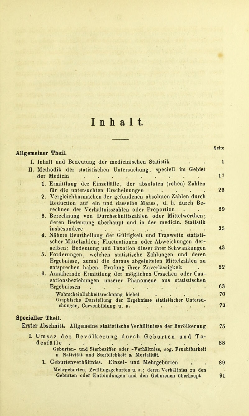 Inhalt. Seite Allgemeiner Theil. I. Inhalt und Bedeutung der medicinischen Statistik . . 1 II. Methodik der statistischen Untersuchung, speciell im Gebiet der Medicin 17 1. Ermittlung der Einzelfälle, der absoluten (rohen) Zahlen für die untersuchten Erscheinungen .... 23 2. Vergleichbarmachen der gefundenen absoluten Zahlen durch Reduction auf ein und dasselbe Maass, d. h. durch Be- rechnen der Verhältnisszahlen oder Proportion . . 29 3. Berechnung von Durchschnittszahlen oder Mittelwerthen; deren Bedeutung überhaupt und in der medicin. Statistik insbesondere . . . . . . . . 35 4. Nähere Beurtheilung der Gültigkeit und Tragweite statisti- scher Mittelzahlen; Fluctuationen oder Abweichungen der- selben; Bedeutung und Taxation dieser ihrer Schwankungen 43 5. Forderungen, welchen statistische Zählungen und deren Ergebnisse, zumal die daraus abgeleiteten Mittelzahlen zu entsprechen haben. Prüfung ihrer Zuverlässigkeit . 52 6. Annähernde Ermittlung der möglichen Ursachen oder Cau- sationsbeziehungen unserer Phänomene aus statistischen Ergebnissen ......... 63 Wahrscheinlichkeitsrechnung hiebet .... 70 Graphische Darstellung der Ergebnisse etatistischer Untersu- chungen, Curvenbildung u. a. ..... 72 Specieller Theil. Erster Abschnitt. Allgemeine statistische Verhältnisse der Bevölkerung 76 I. Umsaz der Bevölkerung durch Geburten und To- desfälle 88 Geburten- und Sterbeziffer oder -Verhältniss, sog. Fruchtbarkeit B. Nativität und Sterblichkeit s. Mortalität. 1. Geburtenverhältniss. Einzel- und Mehrgeburten . . 89 Mehrgeburten, Zwillingsgebnrten u. a.; deren Verhältniss zu den Geburten oder Entbindungen und den Geborenen überhaupt 91