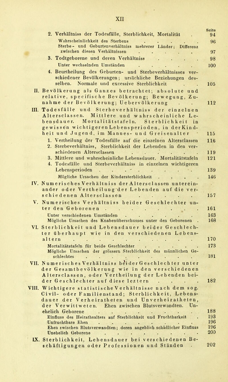 Seite 2. Verhältniss der Todesfälle, Sterblichkeit, Mortalität . 94 Wahrscheinlichkeit des Sterbens ..... 96 Sterbe- und Geburtenverhältnlss mehrerer Länder; Differenz p zwischen diesen Verhältnissen ..... 97 3. Todtgeborene und deren Verhältniss .... 98 Unter wechselnden Umständen ..... 100 4. Beurlheilung des Geburten- und Sterbeverhältnisses ver- schiedener Bevölkerungen; ursächliche Beziehungen des- selben. Normale und excessive Sterblichkeit . . 105 II. Bevölkerung als Ganzes betrachtet; absolute und. relative, specifische Bevölkerung; Bewegung, Z u- nahme der Bevölkerung; Uebervölkerung . . 112 III. Todesfälle und Sterbeverhältniss der einzelnen Altersciassen. Mittlere und wahrscheinliche Le- bensdauer. Mortalitätstafeln. Sterblichkeit in gewissen wichtigerenLebensperioden, in derKind- heit und Jugend, im Mannes- und Greisenalter 115 1. Vertheilung der Todesfälle auf die einzelnen Altersciassen 116 2. Sterbeverhältniss, Sterblichkeit der Lebenden in den ver- schiedenen Altersciassen . . .' . . .119 3. Mittlere und wahrscheinliche Lebensdauer. Mortalitätstafeln 121 4. Todesfälle und Sterbeverhältniss in einzelnen wichtigeren Lebensperioden . . - . . . . ■ . 139 Mögliche Ursachen der Kindersterblichkeit .... 146 IV. Numerisches Verhältniss der Alterscl assen unterein- ander oder Ve r th e il u n g d e r Lebenden auf die ver- schiedenen Altersciassen ..... 157 V. Numerisches Verhältniss beider Geschlechter un- ter den Geborenen 161 Unter verschiedenen Umständen ...... 163 Mögliche Ursachen des Knabenüberschnsses unter den Geborenen . 168 VI. Sterblichkeit und Lebensdauer beider Geschlech- ter überhaupt wie in den verschiedenen Lebens- altern 170 Mortalitätstafeln für beide Geschlechter ..... 173 Mögliche Ursachen der grössern Sterblichkeit des männlichen Ge- schlechtes ......... 181 VII. Numerisches Verhältniss b^iderGeschlechter unter der Gesamtbevölkerung wie in den verschiedenen Altersciassen, oder Vertheilung der Lebenden bei- der Geschlechter auf diese leztern .... 182 VIII. Wichtigere s t a ti sti s che V e rh äl t n i sse nach dem sog. Civil- 0 d e r F am il i e nst a nd ; Sterblichkeit, Lebens- dauer der Verheirathefen und Un verh ei ratheten , der Verwittweten. Ehen zwischen Blutsverwandten. Un- ehelich Geborene ........ 188 Einfluss des Heirathsalters anf Sterblichkeit und Fruchtbarkeit . 193 Unfruchtbare Ehen ........ 196 Ehen zwischen Blutsverwandten; deren angeblich schädlicher Einfluss 196 Unehelich Geborene . . . . . . . . 200 IX. Sterblichkeit, Lebensdauer bei verschiedenen Be- schäftigungen oder Professionen und Ständen 202