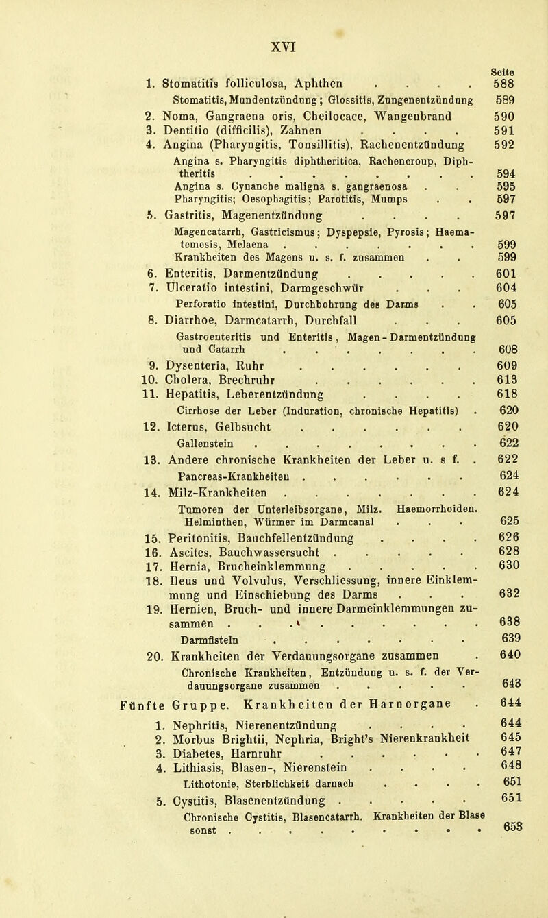 Seite 1. Stomatitis folliculosa, Aphthen .... 588 Stomatitis, MundentziindnDg; Glossitis, Zungenentzündnng 589 2. Noma, Gangraena oris, Cheilocace, Wangenbrand 590 3. Dentitio (difficilis), Zahnen .... 591 4. Angina (Pharyngitis, Tonsillitis), Rachenentzündung 592 Angina s. Pharyngitis diphtherltica, Rachencroup, Diph- theritis ........ 594 Angina s. Cynanche maligna s. gangraenosa . . 595 Pharyngitis; Oesophagitis; Parotitis, Mumps . . 597 6. Gastritis, Magenentzündung .... 597 Magencatarrh, Gastricismus; Dyspepsie, Pyrosis; Haema- temesis, Melaena ....... 599 Kranltheiten des Magens u. s. f. zusammen . . 599 6. Enteritis, Darmentzündung 601 7. ülceratio intestini, Darmgeschwür . . . 604 Perforatio Intestini, Durchbohrung des Darms . . 605 8. Diarrhoe, Darmcatarrh, Durchfall . . 605 Gastroenteritis und Enteritis, Magen-Darmentzündung und Catarrh . 608 9. Dysenteria, Ruhr 609 10. Cholera, Brechruhr 613 11. Hepatitis, Leberentzündung .... 618 Cirrhose der Leber (Induration, chronische Hepatitis) . 620 12. Icterus, Gelbsucht 620 Gallenstein 622 13. Andere chronische Krankheiten der Leber u. s f. . 622 Pancreas-Krankheiteu ...... 624 14. Milz-Krankheiten 624 Tumoren der Unterleibsorgane, Milz. Haemorrhoiden. Helminthen, Würmer im Darmcanal . . . 625 15. Peritonitis, Bauchfellentzündung .... 626 16. Ascites, Bauchwassersucht ..... 628 17. Hernia, Brucheinklemmung ..... 630 18. Ileus und Volvulus, Verschliessung, innere Einklem- mung und Einschiebung des Darms . . . 632 19. Hernien, Bruch- und innere Darm einklemmungen zu- sammen . . .« . . 638 Darmfisteln 639 20. Krankheiten der Verdauungsorgane zusammen . 640 Chronische Krankheiten, Entzündung u. s. f. der Ver- dannngsorgane zusammen ..... 643 Fünfte Gruppe. Kr an kh eiten d er H ar n organe . 644 1. Nephritis, Nierenentzündung .... 644 2. Morbus Brightii, Nephria, Bright's Nierenkrankheit 645 3. Diabetes, Harnruhr . . . . . ■ 6*7 4. Lithiasis, Blasen-, Nierenstein .... 648 Lithotonie, Sterblichkeit darnach .... 651 5. Cystitis, Blasenentzündung 651 Chronische Cystitis, Blaseneatarrh. Krankheiten der Blase sonst 653