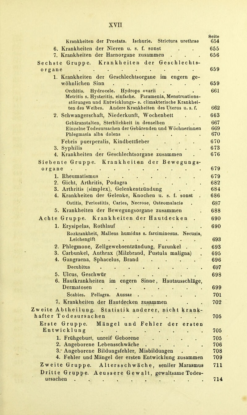 Seite Krankheiten der Prostata. Ischurie. Strictura urethrae 654 6. Krankheiten der Nieren u. s. f. sonst . . 655 7. Krankheiten der Harnorgane zusammen . . . 656 Sechste Gruppe. Krankheiten der Geschlechts- organe ......... 659 1. Krankheiten der Geschlechtsorgane im engern ge- wöhnlichen Sinn ....... 659 Orchitis. Hydrocele. Hydrops ovarii . . • 661 Metritis s. Hysteritis, einfache. Paramenia, Menstniations- störungen und Entwicklungs- s. climakterische Krankhei- ten des Weibes. Andere Krankheiten des Uterus u. s. f. 662 2. Schwangerschaft, Niederkunft, Wochenbett . . 663 Gebäranstalten, Sterblichkeit in denselben . . 667 Einzelne Todesursachen der Gebärenden und Wöchnerinnen 669 Phlegmasia alba dolens ...... 670 Febris puerperalis, Kindbettfieber . . . 670 3. Syphilis 673 4. Krankheiten der Geschlechtsorgane zusammen . 676 Siebente Gruppe. Krankheiten der Bewegungs- organe .......... 679 1. Rheumatismus ....... 679 2. Gicht, Arthritis, Podagra 682 3. Arthritis (simplex), Gelenkentzündung . . 684 4. Krankheiten der Gelenke, Knochen u. s. f. sonst . 686 Ostitis, Periostitis, Caiies, Necrose, Osteomalacie . 687 5. Krankheiten der Bewegungsorgane zusammen . 688 Achte Gruppe. Krankheiten der Hautdecken . 690 1. Erysipelas, Rothlauf 690 Rozkrankheit, Malleus humidus s. farciminosns. Necusia, Leichengift 693 2. Phlegmone, Zellgewebsentzündung, Furunkel . . 693 3. Carbunkel, Anthrax (Milzbrand, Pustula maligna) , 695 4. Gangraena, Sphacelus, Brand .... 696 Decubitus 697 5. Ulcus, Geschwür 698 6. Hautkrankheiten im engern Sinne, Hautausschläge, Dermatosen 699 Scabies. Pellagra. Aussaz ..... 701 7. Krankheiten der Hautdecken zusammen . . 702 Zweite Abtheilung. Statistik anderer, nicht krank- hafter Todesursachen ...... 705 Erste Gruppe. Mängel und Fehler der ersten Entwicklung 705 1. Frühgeburt, unreif Geborene .... 705 2. Angeborene Lebensschwäche ..... 706 3. - Angeborene Bildungsfehler, Misbildungen . . 708 4. Fehler und Mängel der ersten Entwicklung zusammen 709 Zweite Gruppe. Altersschwäche, seniler Marasmus 711 Dritte Gruppe. Aeussere Gewalt, gewaltsame Todes- ursachen .......... 714