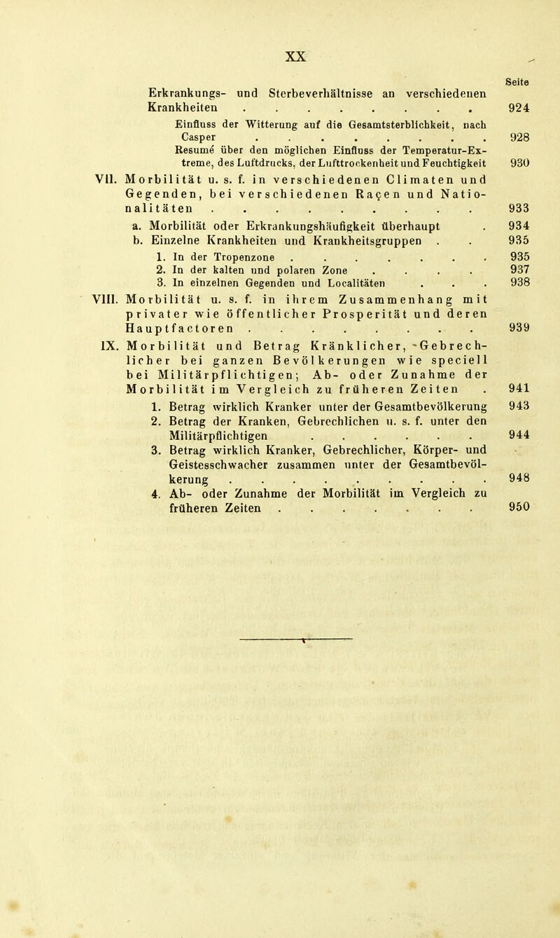 Seite Erkrankungs- und Slerbeverhältnisse an verschiedenen Krankheiten ........ 924 Einfluss der Witterung auf die Gesamtsterblichkeit, nacli Casper 928 Resumö über den möglichen Einflnss der Temperatur-Ex- treme, des Luftdrucks, der Lufttrockenheit und Feuciitigkeit 930 VII. Morbilität u. s. f. In verschiedenen Climaten und Gegenden, bei verschiedenen Ra^en und Natio- nalitäten 933 a. Morbilität oder Erkrankungshäufigkeit überhaupt . 934 b. Einzelne Krankheiten und Krankheitsgruppen . . 935 1. In der Tropenzone ....... 935 2. In der kalten und polaren Zone .... 937 3. In einzelnen Gegenden und Localitäten . . . 938 VIII. Morbilität u. s. f. in i Ii rem Zusammenhang mit privater wie öffentlicher Prosperität und deren Hauptfactoren 939 IX. Morbilität und Betrag K r än k 1 i ch e r, - Geb re c h- licher bei ganzen Bevölkerungen wie speciell bei Militärpflichtigen; Ab- oder Zunahme der Morbilität im Vergleich zu früheren Zeiten . 941 1. Betrag wirklich Kranker unter der Gesamtbevölkerung 943 2. Betrag der Kranken, Gebrechlichen u. s. f. unter den Militärpflichtigen 944 3. Betrag wirklich Kranker, Gebrechlicher, Körper- und Geistesschwacher zusammen unter der Gesamtbevöl- kerung 948 4. Ab- oder Zunahme der Morbilität im Vergleich zu früheren Zeiten 950