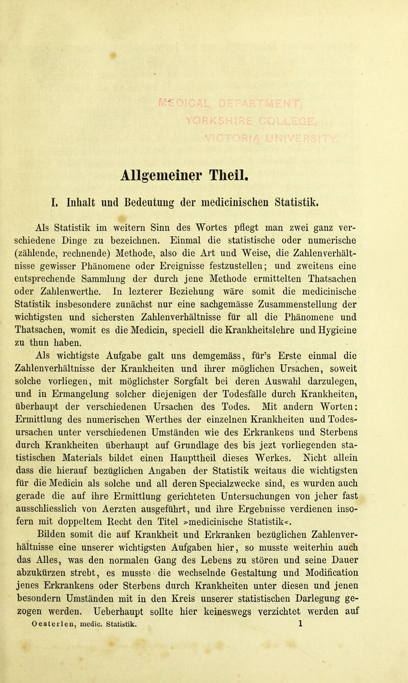Allgemeiner Theil, I. Inhalt und Bedeutung der medicinischen Statistik. Als Statistik im weitem Sinn des Wortes pflegt man zwei ganz ver- schiedene Dinge zu bezeiclinen. Einmal die statistische oder numerische (zählende, rechnende) Methode, also die Art und Weise, die Zahlenverhält- nisse gewisser Phänomene oder Ereignisse festzustellen; und zweitens eine entsprechende Sammlung der durch jene Methode ermittelten Thatsachen oder Zahlenwerthe. In lezterer Beziehung wäre somit die medicinische Statistik insbesondere zunächst nur eine sachgemässe Zusammenstellung der wichtigsten und sichersten Zahlenverhältnisse für all die Phänomene und Thatsachen, womit es die Medicin, speciell die Krankheitslehre und Hygieine zu thun haben. Als wichtigste Aufgabe galt uns demgemäss, für's Erste einmal die Zahlenverhältnisse der Krankheiten und ihrer möglichen Ursachen, soweit solche vorliegen, mit möglichster Sorgfalt bei deren Auswahl darzulegen, und in Ermangelung solcher diejenigen der Todesfälle durch Krankheiten, überhaupt der verschiedenen Ursachen des Todes. Mit andern Worten: Ermittlung des numerischen Werthes der einzelnen Krankheiten und Todes- ursachen unter verschiedenen Umständen wie des Erkrankens und Sterbens durch Krankheiten überhaupt auf Grundlage des bis jezt vorliegenden sta- tistischen Materials bildet einen Haupttheil dieses Werkes. Nicht allein dass die hierauf bezüglichen Angaben der Statistik weitaus die wichtigsten für die Medicin als solche und all deren Specialzwecke sind, es wurden auch gerade die auf ihre Ermittlung gerichteten Untersuchungen von jeher fast ausschliesslich von Aerzten ausgeführt, und ihre Ergebnisse verdienen inso- fern mit doppeltem Recht den Titel »medicinische Statistik«. Bilden somit die auf Krankheit und Erliranken bezüglichen Zahlenver- hältnisse eine unserer wichtigsten Aufgaben hier, so musste weiterhin auch das Alles, was den normalen Gang des Lebens zu stören und seine Dauer abzukürzen strebt, es musste die wechselnde Gestaltung und Modification jenes Erkrankens oder Sterbens durch Krankheiten unter diesen und jenen besondern Umständen mit in den Kreis unserer statistischen Darlegung ge- zogen werden. Ueberhaupt sollte hier keineswegs verzichtet werden auf