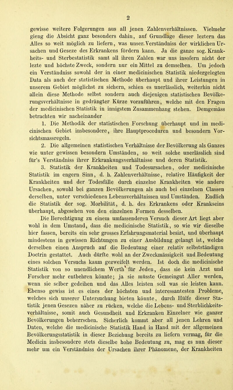 gewisse weitere Folgerungen aus all jenen Zahlenverhältnissen. Vielmehr gieng die Absicht ganz besonders dahin, auf Grundlage dieser leztern das Alles so weit möglich zu liefern, was unser. Verständniss der wirklichen Ur- sachen und Geseze des Erkrankens fördern kann. Ja die ganze sog. Krank- heits- und Sterbestatistik samt all ihren Zahlen war uns insofern nicht der lezte und höchste Zweck, sondern nur ein Mittel zu demselben. Um jedoch ein Verständniss sowohl der in einer medicinischen Statistik niedergelegten Data als auch der statistischen Methode überhaupt und ihrer Leistungen in unserem Gebiet möglichst zu sichern, schien es unerlässlich, weiterhin nicht allein diese Methode selbst sondern auch diejenigen statistischen Bevölke- rungsverhältnisse in gedrängter Kürze vorzuführen, welche mit den Fragen der medicinischen Statistik in innigstem Zusammenhang stehen. Demgeniäss betrachten wir nacheinander 1. Die Methodik der statistischen Forschung überhaupt und im medi- cinischen Gebiet insbesondere, ihre Hauptproceduren und besondern Vor- sichtsmassregeln. 2. Die allgemeinen statistischen Verhältnisse der Bevölkerung als Ganzes wie unter gewissen besondern Umständen, so weit solche unerlässlich sind für's Verständniss ihrer Erkrankungsverhältnisse und deren Statistik. 3. Statistik der Krankheiten und Todesursachen, oder medicinische Statistik im engern Sinn, d. h. Zahlenverhältnisse, relative Häufigkeit der Krankheiten und der Todesfälle durch einzelne Krankheiten wie andere Ursachen, sowohl bei ganzen Bevölkerungen als auch bei einzelnen Classen derselben, unter verschiedenen Lebensverhältnissen und Umständen. Endlich die Statistik der sog. Morbilität, d. h. des Erkrankens oder Krankseins überhaupt, abgesehen von den einzelnen Formen desselben. Die Berechtigung zu einem umfassenderen Versuch dieser Art liegt aber wohl in dem Umstand, dass die medicinische Statistik, so wie wir dieselbe hier fassen, bereits ein sehr grosses Erfahrungsmaterial besizt, und überhaupt mindestens in gewissen Richtungen zu einer Ausbildung gelangt ist, welche derselben einen Anspruch auf die Bedeutung einer relativ selbstständigen Doctrin gestattet. Auch dürfte wohl an der Zweckmässigkeit und Bedeutung eines solchen Versuchs kaum gezweifelt werden. Ist doch die medicinische Statistik von so unendlichem Werth* für Jeden, dass sie kein Arzt und Forscher mehr entbehren könnte; ja sie müsste Gemeingut Aller werden, wenn sie selber gedeihen und das AUes leisten soll was sie leisten kann. Ebenso gewiss ist es eines der höchsten und interessantesten Probleme, welches sich unserer Untersuchung bieten könnte, durch Hülfe dieser Sta- tistik jenen Gesezen näher zu rücken, welche die Lebens- und Sterblichkeits- verhältnisse, somit auch Gesundheit und Erkranken Einzelner wie ganzer Bevölkerungen beherrschen. Sicherlich kommt aber all jenen Lehren und Daten, welche die medicinische Statistik Hand in Hand mit der allgemeinen Bevölkerungsstatistik in dieser Beziehung bereits zu liefern vermag, für die Medicin insbesondere stets dieselbe hohe Bedeutung zu, mag es nun dieser mehr um ein Verständniss der Ursachen ihrer Phänomene, der Krankheiten
