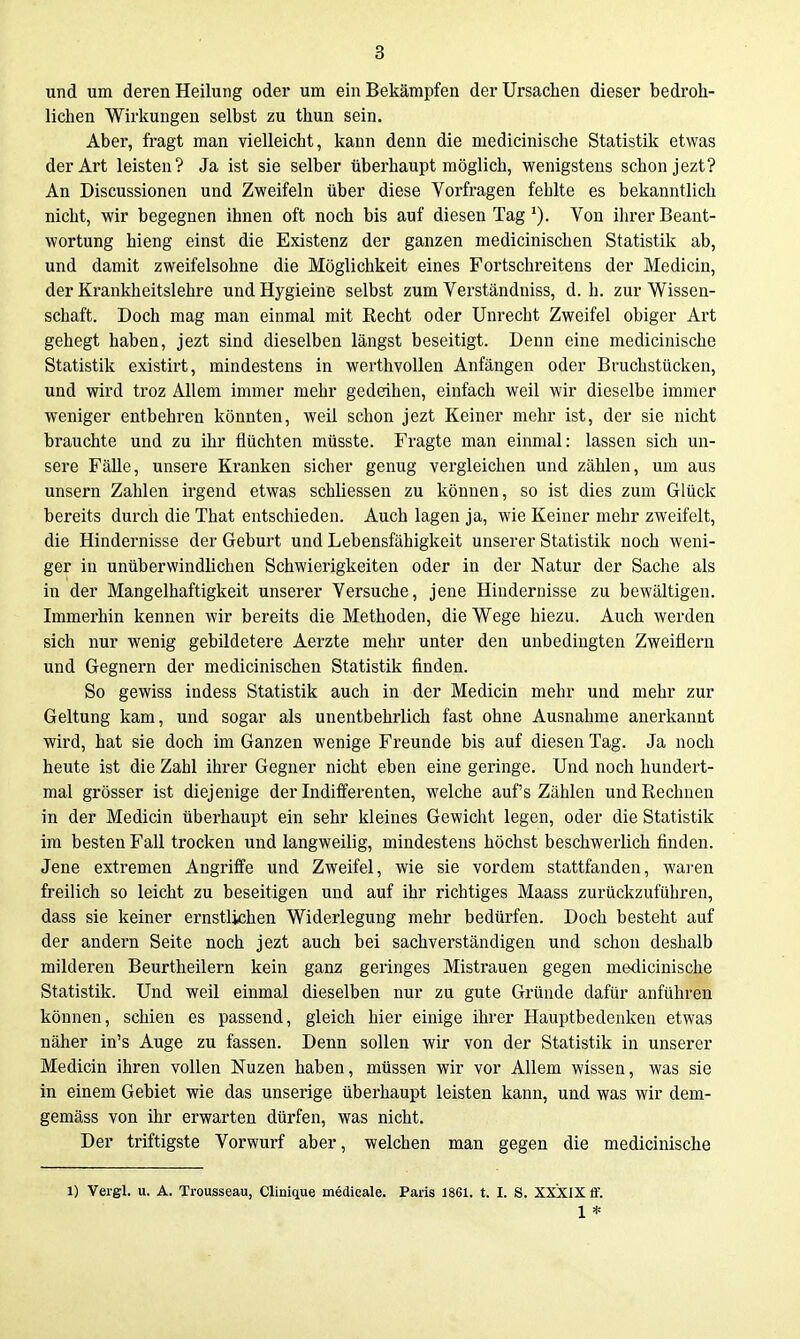 und um deren Heilung oder um ein Bekämpfen derUrsachen dieser bedroh- lichen Wirkungen selbst zu thun sein. Aber, fragt man vielleicht, kann denn die medicinische Statistik etwas der Art leisten? Ja ist sie selber überhaupt möglich, wenigstens schon jezt? An Discussionen und Zweifeln über diese Vorfragen fehlte es bekanntlich nicht, wir begegnen ihnen oft noch bis auf diesen Tag*). Von ihrer Beant- wortung hieng einst die Existenz der ganzen medicinischen Statistik ab, und damit zweifelsohne die Möglichkeit eines Fortschreitens der Medicin, der Krankheitslehre und Hygieine selbst zum Verständniss, d. h. zur Wissen- schaft. Doch mag man einmal mit Recht oder Unrecht Zweifel obiger Art gehegt haben, jezt sind dieselben längst beseitigt. Denn eine medicinische Statistik existirt, mindestens in werthvollen Anfängen oder Bruchstücken, und wird troz Allem immer mehr gedeihen, einfach weil wir dieselbe immer weniger entbehren könnten, weil schon jezt Keiner mehr ist, der sie nicht brauchte und zu ihr flüchten müsste. Fragte man einmal: lassen sich un- sere Fälle, unsere Kranken sicher genug vergleichen und zählen, um aus unsern Zahlen irgend etwas schliessen zu können, so ist dies zum Glück bereits durch die That entschieden. Auch lagen ja, wie Keiner mehr zweifelt, die Hindernisse der Geburt und Lebensfähigkeit unserer Statistik noch weni- ger in unüberwindlichen Schwierigkeiten oder in der Natur der Sache als in der Mangelhaftigkeit unserer Versuche, jene Hindernisse zu bewältigen. Immerhin kennen wir bereits die Methoden, die Wege hiezu. Auch werden sich nur wenig gebildetere Aerzte mehr unter den unbedingten Zweiflern und Gegnern der medicinischen Statistik finden. So gewiss indess Statistik auch in der Medicin mehr und mehr zur Geltung kam, und sogar als unentbehrlich fast ohne Ausnahme anerkannt ■wird, hat sie doch im Ganzen wenige Freunde bis auf diesen Tag. Ja noch heute ist die Zahl ihrer Gegner nicht eben eine geringe. Und noch hundert- mal grösser ist diejenige der Indifferenten, welche auf's Zählen und Rechnen in der Medicin überhaupt ein sehr kleines Gewicht legen, oder die Statistik im besten Fall trocken und langweilig, mindestens höchst beschwerlich finden. Jene extremen Angriffe und Zweifel, wie sie vordem stattfanden, wai'en freilich so leicht zu beseitigen und auf ihr richtiges Maass zurückzuführen, dass sie keiner ernstlichen Widerlegung mehr bedürfen. Doch besteht auf der andern Seite noch jezt auch bei sachverständigen und schon deshalb milderen Beurtheilern kein ganz geringes Mistrauen gegen medicinische Statistik. Und weil einmal dieselben nur zu gute Gründe dafür anführen können, schien es passend, gleich hier einige ihrer Hauptbedenken etwas näher in's Auge zu fassen. Denn sollen wir von der Statistik in unserer Medicin ihren vollen Nuzen haben, müssen wir vor Allem wissen, was sie in einem Gebiet wie das unserige überhaupt leisten kann, und was wir dem- gemäss von ihr erwarten dürfen, was nicht. Der triftigste Vorwurf aber, welchen man gegen die medicinische 1) Vergl. u. A. Trousseau, Clinique medicale. Paris 1861. t. I. S. XXXIX flf. 1 *