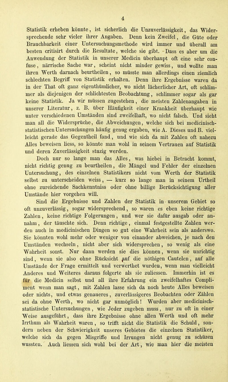 Statistik erheben könnte, ist sicherlich die Unzuverlässigkeit, das Wider- sprechende sehr vieler ihrer Angaben. Denn kein Zweifel, die Güte oder Brauchbarkeit einer Untersuchungsmethode wird immer und überall am besten critisirt durch die Resultate, welche sie gibt. Dass es aber um die Anwendung der Statistik in unserer Medicin überhaupt oft eine sehr con- fuse, närrische Sache war, scheint nicht minder gewiss, und wollte man ihren Werth darnach beurtheilen, so müsste man allerdings einen ziemlich schlechten Begriff von Statistik erhalten. Denn ihre Ergebnisse waren da in der That oft ganz eigentliümlicher, wo nicht lächerlicher Art, oft schlim- mer als diejenigen der schlichtesten Beobachtung, schlimmer sogar als gar keine Statistik. Ja wir müssen zugestehen, die meisten Zahlenangaben in unserer Literatur, z. B. über Häufigkeit einer Krankheit überhaupt wie unter verschiedenen Umständen sind zweifelhaft, wo nicht falsch. Und sieht man all die Widersprüche, die Abweichungen, welche sich bei medicinisch- statistischen Untersuchungen häufig genug ergaben, wieA. Dieses und B. viel- leicht gerade das G-egentheil fand, und wie sich da mit Zahlen oft nahezu Alles beweisen liess, so könnte man wohl in seinem Vertrauen auf Statistik und deren Zuverlässigkeit stuzig werden. Doch nur so lange man das Alles, was hiebei in Betracht kommt, nicht richtig genug zu beurtheilen, die Mängel und Fehler der einzelnen Untersuchung, des einzelnen Statistikers nicht vom Werth der Statistik selbst zu unterscheiden weiss, — kurz so lange man in seinem Urtheil ohne zureichende Sachkenntniss oder ohne billige Berücksichtigung aller Umstände hier vorgehen will. Sind die Ergebnisse und Zahlen der Statistik in unserem Gebiet so oft unzuverlässig, sogar widersprechend, so waren es eben keine richtige Zahlen, keine richtige Folgerungen, und wer sie dafür ausgab oder an- nahm , der täuschte sich. Denn richtige, einmal festgestellte Zahlen wer- den auch in medicinischen Dingen so gut eine Wahrheit sein als anderswo. Sie könnten wohl mehr oder weniger von einander abweichen, je nach den Umständen wechseln, nicht aber sich widersprechen, so wenig als eine Wahrheit sonst. Nur dann werden sie dies können, wenn sie unrichtig sind, wenn sie also ohne Rücksicht ^uf die nöthigen Cautelen, auf alle Umstände der Frage ermittelt und verwerthet wurden, wenn man vielleicht Anderes und Weiteres daraus folgerte als sie zuliessen. Immerhin ist es für die Medicin selbst und all ihre Erfahrung ein zweifelhaftes Compli- ment wenn man sagt, mit Zahlen lasse sich da noch heute Alles beweisen oder nichts, und etwas genaueres, zuverlässigeres Beobachten oder Zählen sei da ohne Werth, wo nicht gar unmöglich! Wurden aber medicinisch- statistische Untersuchungen, wie Jeder zugeben muss, nur zu oft in einer Weise ausgeführt, dass ihre Ergebnisse ohne allen Werth und oft mehr Irrthum als Wahrheit waren, so trifft nicht die Statistik die Schuld, son- dern neben der Schwierigkeit unseres Gebietes die einzelnen Statistiker, welche sich da gegen Misgriffe und Irrungen nicht genug zu schüzen wussten. Auch Hessen sich wohl bei der Art, wie man hier die meisten