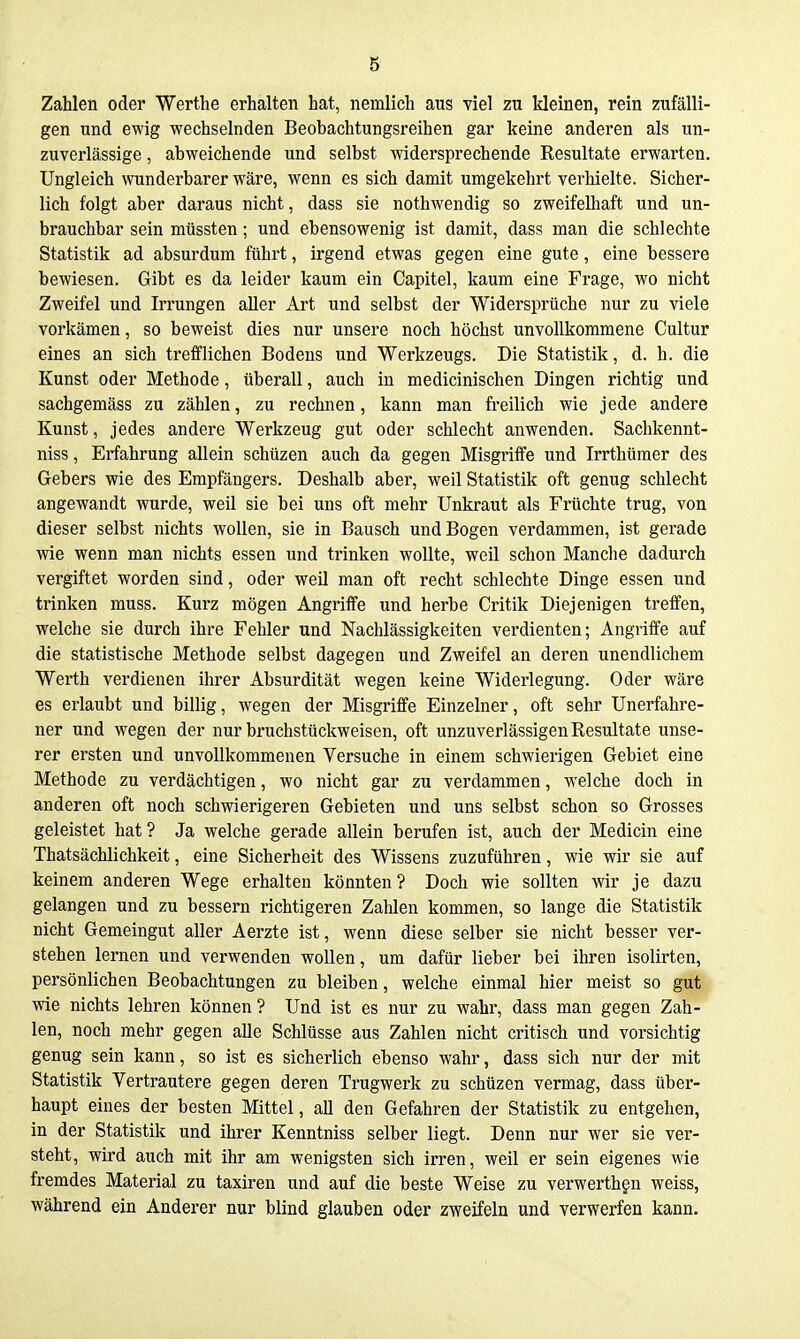 Zahlen oder Werthe erhalten hat, nemlich aus viel zu kleinen, rein zufälli- gen und ewig wechselnden Beobachtungsreihen gar keine anderen als un- zuverlässige , abweichende und selbst widersprechende Resultate erwarten. Ungleich wunderbarer wäre, wenn es sich damit umgekehrt verhielte. Sicher- lich folgt aber daraus nicht, dass sie nothwendig so zweifelhaft und un- brauchbar sein müssten; und ebensowenig ist damit, dass man die schlechte Statistik ad absurdum führt, irgend etwas gegen eine gute, eine bessere bewiesen. Gibt es da leider kaum ein Capitel, kaum eine Frage, wo nicht Zweifel und Irrungen aller Art und selbst der Widersprüche nur zu viele vorkämen, so beweist dies nur unsere noch höchst unvollkommene Cultur eines an sich ti'efflichen Bodens und Werkzeugs. Die Statistik, d. h. die Kunst oder Methode, überall, auch in medicinischen Dingen richtig und sachgemäss zu zählen, zu rechnen, kann man freilich wie jede andere Kunst, jedes andere Werkzeug gut oder schlecht anwenden. Sachkennt- niss, Erfahrung allein schtizen auch da gegen Misgriffe und Irrthümer des Gebers wie des Empfängers. Deshalb aber, weil Statistik oft genug schlecht angewandt wurde, weil sie bei uns oft mehr Unkraut als Früchte trug, von dieser selbst nichts wollen, sie in Bausch und Bogen verdammen, ist gerade wie wenn man nichts essen und trinken wollte, weil schon Manche dadurch vergiftet worden sind, oder weil man oft recht schlechte Dinge essen und trinken muss. Kurz mögen Angriffe und herbe Critik Diejenigen treffen, welche sie durch ihre Fehler und Nachlässigkeiten verdienten; Angriffe auf die statistische Methode selbst dagegen und Zweifel an deren unendlichem Werth verdienen ihrer Absurdität wegen keine Widerlegung. Oder wäre es erlaubt und billig, wegen der Misgriffe Einzelner, oft sehr Unerfahre- ner und wegen der nur bruchstückweisen, oft unzuverlässigen Resultate unse- rer ersten und unvollkommenen Versuche in einem schwierigen Gebiet eine Methode zu verdächtigen, wo nicht gar zu verdammen, welche doch in anderen oft noch schwierigeren Gebieten und uns selbst schon so Grosses geleistet hat? Ja welche gerade allein berufen ist, auch der Medicin eine Thatsächlichkeit, eine Sicherheit des Wissens zuzuführen, wie wir sie auf keinem anderen Wege erhalten könnten? Doch wie sollten wir je dazu gelangen und zu bessern richtigeren ZaUen kommen, so lange die Statistik nicht Gemeingut aller Aerzte ist, wenn diese selber sie nicht besser ver- stehen lernen und verwenden wollen, um dafür lieber bei ihren isolirten, persönlichen Beobachtungen zu bleiben, welche einmal hier meist so gut wie nichts lehren können? Und ist es nur zu wahr, dass man gegen Zah- len, noch mehr gegen alle Schlüsse aus Zahlen nicht critisch und vorsichtig genug sein kann, so ist es sicherlich ebenso wahr, dass sich nur der mit Statistik Vertrautere gegen deren Trugwerk zu schüzen vermag, dass über- haupt eines der besten Mittel, all den Gefahren der Statistik zu entgehen, in der Statistik und ihrer Kenntniss selber liegt. Denn nur wer sie ver- steht, wird auch mit ihr am wenigsten sich irren, weil er sein eigenes wie fremdes Material zu taxiren und auf die beste Weise zu verwerthgn weiss, während ein Anderer nur blind glauben oder zweifeln und verwerfen kann.