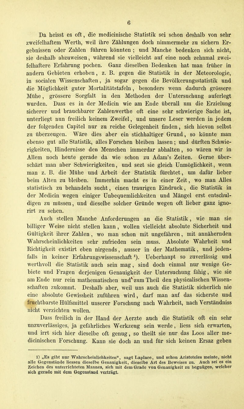 Da heisst es oft , die medicinische Statistik sei schon deshalb von sehr zweifelhaftem Werth, weil ihre Zählungen doch nimmermehr zu sichern Er- gebnissen oder Zahlen führen könnten ; und Manche bedenken sich nicht, sie deshalb abzuweisen, während sie vielleicht auf eine noch zehnmal zwei- felhaftere Erfahrung pochen. Ganz dieselben Bedenken hat man früher in andern Gebieten erhoben, z. B. gegen die Statistik in der Meteorologie, in socialen Wissenschaften, ja sogar gegen die Bevölkerungsstatistik und die Möglichkeit guter Mortalitätstafeln, besonders wenn dadurch grössere Mühe, grössere Soi'gfalt in den Methoden der Untersuchung auferlegt wurden. Dass es in der Medicin wie am Ende überall um die Erzielung sicherer und brauchbarer Zahlenwerthe oft eine sehr schwierige Sache ist, unterliegt nun freilich keinem Zweifel, und unsere Leser werden in jedem der folgenden Capitel nur zu reiche Gelegenheit finden, sich hievon selbst zu überzeugen. Wäre dies aber ein stichhaltiger Grund, so könnte man ebenso gut alle Statistik, alles Forschen bleiben lassen; und dürften Schwie- rigkeiten, Hindernisse den Menschen immerdar abhalten, so wären wir in Allem noch heute gerade da wie schon zu Adam's Zeiten. Gerne über- schäzt man aber Schwierigkeiten, und sezt sie gleich Unmöglichkeit, wenn man z. B. die Mühe und Arbeit der Statistik fürchtet, um dafür lieber beim Alten zu bleiben. Immerhin macht es in einer Zeit, wo man Alles statistisch zu behandeln sucht, einen traurigen Eindruck, die Statistik in der Medicin wegen einiger Unbequemlichkeiten und Mängel erst entschul- digen zu müssen, und dieselbe solcher Gründe wegen oft lieber ganz igno- rirt zu sehen. Auch stellen Manche Anforderungen an die Statistik, wie man sie billiger Weise nicht stellen kann, wollen vielleicht absolute Sicherheit und Gültigkeit ihrer Zahlen, wo man schon mit ungefähren, mit annähernden Wahrscheinlichkeiten sehr zufrieden sein muss. Absolute Wahrheit und Richtigkeit existirt eben nirgends, ausser in der Mathematik, und jeden- falls in keiner ErfahrungsWissenschaft ^). Ueberhaupt so zuverlässig und werthvoll die Statistik auch sein mag, sind doch einmal nur wenige Ge- biete und Fragen derjenigen Genauigkeit der Untersuchung fähig, wie sie am Ende nur rein mathematischen und* zum TheU den physicalischen Wissen- schaften zukommt. Deshalb aber, weil uns auch die Statistik sicherlich nie eine absolute Gewissheit zuführen wird, darf man auf das sicherste und fruchtbarste Hülfsmittel unserer Forschung nach Wahrheit, nach Verständniss nicht verzichten wollen. Dass freilich in der Hand der Aerzte auch die Statistik oft ein sehr unzuverlässiges, ja gefährliches Werkzeug sein werde, Hess sich erwarten, und irrt sich hier dieselbe oft genug, so theilt sie nur das Loos aller me- dicinischen Forschung. Kann sie doch an und für sich keinen Ersaz geben 1) „Es gibt nur Wahrscheinlichkeiten, sagt Laplace, und schon Aristoteles meinte, nicht alle Gegenstände Hessen dieselbe Genauiglieit, dieselbe Art des Beweises zu. Auch sei es ein Zeichen des unterrichteten Mannes, sich mit dem Grade von Genauigkeit zu begnügen, welcher sich gerade mit dem Gegenstand yerträgt.