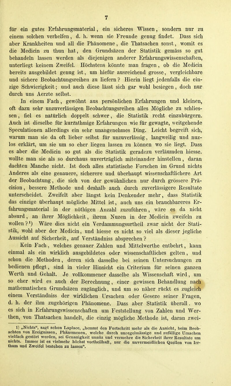 für ein gutes Erfahrungsmaterial, ein sicheres Wissen, sondern nur zu einem solchen verhelfen, d. h. wenn sie Freunde genug findet. Dass sich aher Krankheiten und all die Phänomene, die Thatsachen sonst, womit es die Medicin zu thun hat, den Grundsäzen der Statistik gemäss so gut behandeln lassen werden als diejenigen anderer Erfahrungswissenschaften, unterliegt keinem Zweifel. Höchstens könnte man fragen, ob die Medicin bereits ausgebildet genug ist, um hiefür ausreichend grosse, vergleichbare und sichere Beobachtungsreihen zu liefern ? Hierin liegt jedenfalls die ein- zige Schwierigkeit; und auch diese lässt sich gar wohl besiegen, doch nur durch uns Aerzte selbst. In einem Fach, gewöhnt aus persönlichen Erfahrungen und kleinen, oft dazu sehr unzuverlässigen Beobachtungsreihen alles Mögliche zu schlies- sen, fiel es natürlich doppelt schwer, die Statistik recht einzubürgern. Auch ist dieselbe für kurzathmige Erfahrungen wie für gewagte, weitgehende Speculationen allerdings ein sehr unangenehmes Ding. Leicht begreift sich, warum man sie da oft lieber selbst für unzuverlässig, langweilig und nuz- los erklärt, um sie um so eher liegen lassen zu können wo sie liegt. Dass es aber die Medicin so gut als die Statistik geradezu verläumden hiesse. wollte man sie als so durchaus unverträglich miteinander hinstellen, daran dachten Manche nicht. Ist doch alles statistische Forschen im Grund nichts Anderes als eine genauere, sicherere und überhaupt wissenschaftlichere Art der Beobachtung, die sich von der gewöhnlichen nur durch grössere Prä- cision, bessere Methode und deshalb auch durch zuverlässigere Resultate unterscheidet. Zweifelt aber längst kein Denkender mehr, dass Statistik das einzige überhaupt mögliche Mittel ist, auch uns ein brauchbareres Er- fahi'ungsmaterial in der nöthigen Anzahl zuzuführen, wäre es da nicht absurd, an ihrer Möglichkeit, ihrem Nuzen in der Medicin zweifeln zu wollen ? Wäre dies nicht ein Verdammungsurtheil zwar nicht der Stati- stik, wohl aber der Medicin, und hiesse es nicht so viel als dieser jegliche Aussicht auf Sicherheit, auf Verständniss absprechen? Kein Fach, welches genauer Zahlen und Mittelwerthe entbehrt, kann einmal als ein wirklich ausgebildetes oder wissenschaftliches gelten, und schon die Methoden, deren sich dasselbe bei seinen Untersuchungen zu bedienen pflegt, sind in vieler Hinsicht ein Criterium für seinen ganzen Werth und Gehalt. Je vollkommener dasselbe als Wissenschaft wird, um so eher wird es auch der Berechnung, einer gewissen Behandlung nach mathematischen Grundsäzen zugänglich, und um so näher rückt es zugleich einem Verständniss der wirklichen Ursachen oder Geseze seiner Fragen, d. h. der ihm zugehörigen Phänomene. Dass aber Statistik überall. wo es sich in Erfahrungswissenschaften um Feststellung von Zahlen und Wer- then, von Thatsachen handelt, die einzig mögliche Methode ist, daran zwei- 1) „Nichts, sagt schon Laplace, „hemmt den Fortschritt mehr als die Ansicht, beim Beob- achten von Ereignissen, Phänomenen, welche durch unregelmässige und zufällige Ursachen vielfach gestört werden, sei Genauigkeit unnüz und vermehre die Sicherheit ihrer Resultate um nichts. Immer ist es vielmehr höchst vortheilhaft, nur die unvermeidlichen Quellen von Irr- thum und Zweifel bestehen zu lassen.