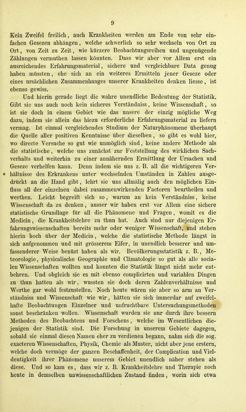 Kein Zweifel freilich, auch Krankheiten werden am Ende von sehr ein- fachen Gesezen abhängen, welche schwerlich so sehr wechseln von Ort zu Ort, von Zeit zu Zeit, wie kürzere Beobachtungsreihen und ungenügende Zählungen vermuthen lassen könnten. Dass wir aber vor Allem erst ein ausreichendes Erfahrungsniaterial, sichere und vergleichbare Data genug haben müssten, ehe sich an ein weiteres Ermitteln jener Geseze oder eines ursächlichen Zusammenhanges unserer Krankheiten denken Hesse, ist ebenso gewiss. Und hierin gerade liegt die wahre unendliche Bedeutung der Statistik, Gibt sie uns auch noch kein sicheres Verständniss, keine Wissenschaft, so ist sie doch in einem Gebiet wie das unsere der einzig mögliche Weg dazu, indem sie allein das hiezu erforderliche Erfahrungsmaterial zu liefern vermag. Ist einmal vergleichendes Studium der Naturphänomene überhaupt die Quelle aller positiven Kenntnisse über dieselben, so gibt es wohl hier, wo directe Versuche so gut wie unmöglich sind, keine andere Methode als die statistische, welche uns zunächst zur Feststellung des wirklichen Sach- verhalts und weiterhin zu einer annähernden Ermittlung der Ursachen und Geseze verhelfen kann. Denn indem sie uns z. B. all die wichtigeren Ver- • hältnisse des Erkrankens unter wechselnden Umständen in Zahlen ausge- drückt an die Hand gibt, lehrt sie uns allmälig auch den möglichen Ein- fluss all der einzelnen dabei zusammenwirkenden Factoren beurtheilen und werthen. Leicht begreift sich so, warum an kein Verständniss, keine Wissenschaft da zu denken, ausser wir haben erst vor Allem eine sichere statistische Grundlage für all die Phänomene und Fragen, womit es die Medicin, die Krankheitslehre zu thun hat. Auch sind nur diejenigen Er- fahrungswissenschaften bereits mehr oder weniger Wissenschaft, und stehen hierin hoch über der Medicin, welche die statistische Methode längst in sich aufgenommen und mit grösserem Eifer, in unendlich besserer und um- fassenderer Weise benüzt haben als wir. Bevölkerungsstatistik z. B., Me- teorologie, physicalische Geographie und Climatologie so gut als alle socia- len Wissenschaften wollten und konnten die Statistik längst nicht mehr ent- behren. Und obgleich sie es mit ebenso complicirten und variablen Dingen zu thun hatten als wir, wussten sie doch deren Zahlenverhältnisse und Werthe gar wohl festzustellen. Noch heute wären sie aber so arm an Ver- ständniss und Wissenschaft wie wir, hätten sie sich immerdar auf zweifel- hafte Beobachtungen Einzelner und unfruchtbare Untersuchungsmethoden sonst beschränken wollen. Wissenschaft wurden sie nur durch ihre bessern Methoden des Beobachtens und Forschens, welche im Wesentlichen die- jenigen der Statistik sind. Die Forschung in unserem Gebiete dagegen, sobald sie einmal diesen Namen eher zu verdienen begann, nahm sich die sog. exacteren Wissenschaften, Physik, Chemie als Muster, nicht aber jene erstem, welche doch vermöge der ganzen Beschaffenheit, der Complication und Viel- deutigkeit ihrer Phänomene unserem Gebiet unendlich näher stehen als diese. Und so kam es, dass wir z. B. Krankheitslehre und Therapie noch heute in demselben unwissenschaftlichen Zustand finden, worin sich etwa