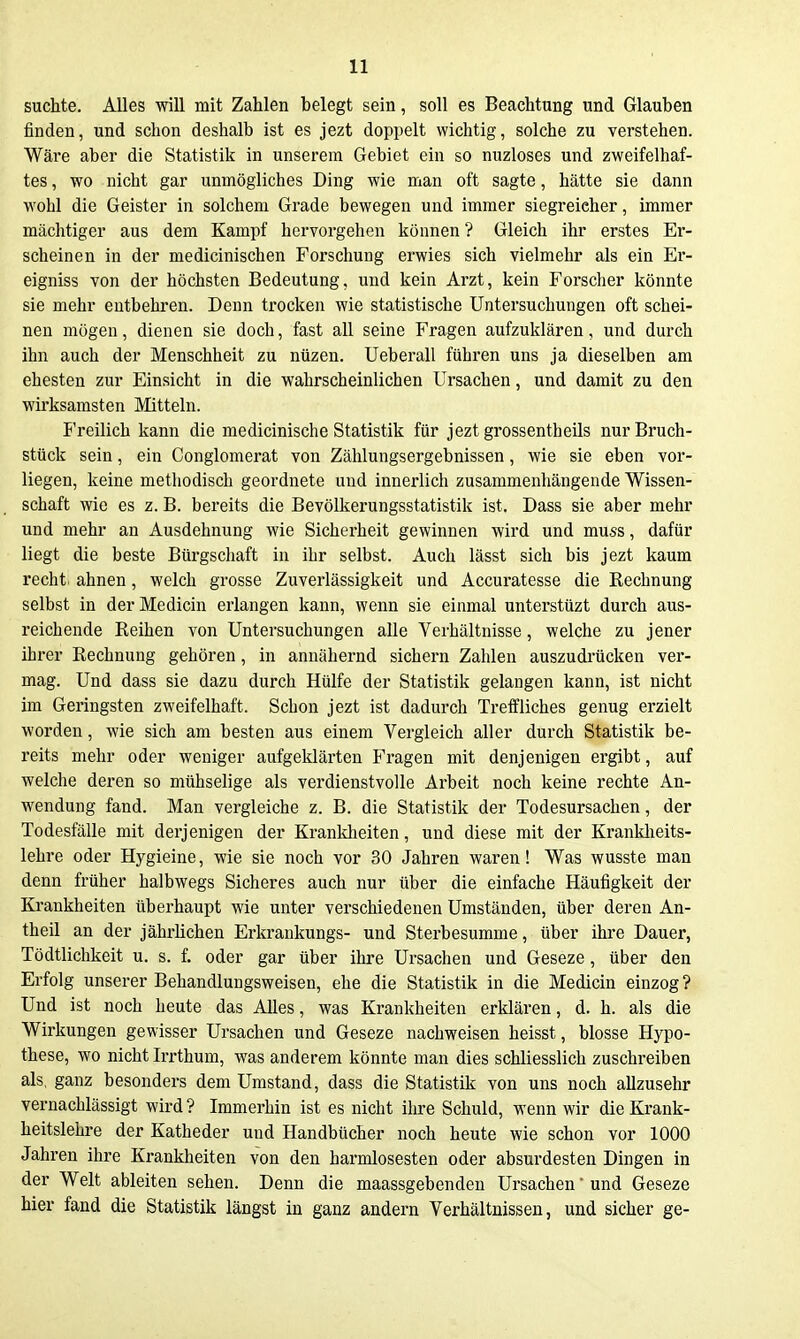 suchte. Alles will mit Zahlen belegt sein, soll es Beachtung und Glauben finden, und schon deshalb ist es jezt doppelt wichtig, solche zu verstehen. Wäre aber die Statistik in unserem Gebiet ein so nuzloses und zweifelhaf- tes , wo nicht gar unmögliches Ding wie man oft sagte, hätte sie dann wohl die Geister in solchem Grade bewegen und immer siegreicher, immer mäclitiger aus dem Kampf hervorgehen können ? Gleich ihr erstes Er- scheinen in der medicinischen Forschung erwies sich vielmehr als ein Er- eigniss von der höchsten Bedeutung, und kein Arzt, kein Forscher könnte sie mehr entbehren. Denn trocken wie statistische Untersuchungen oft schei- nen mögen, dienen sie doch, fast all seine Fragen aufzuklären, und durch ihn auch der Menschheit zu nüzen. Ueberau führen uns ja dieselben am ehesten zur Einsicht in die wahrscheinlichen Ursachen, und damit zu den wirksamsten Mitteln. I'reilich kann die medicinische Statistik für jezt grossentheils nur Bruch- stück sein, ein Conglomerat von Zählungsergebnissen, wie sie eben vor- liegen, keine methodisch geordnete und innerlich zusammenhängende Wissen- schaft wie es z. B. bereits die Bevölkerungsstatistik ist. Dass sie aber mehr und mehr an Ausdehnung wie Sicherheit gewinnen wird und muss, dafür liegt die beste Bürgschaft in ihr selbst. Auch lässt sich bis jezt kaum recht, ahnen, welch grosse Zuverlässigkeit und Accuratesse die Rechnung selbst in der Medicin erlangen kann, wenn sie einmal unterstüzt durch aus- reichende Reihen von Untersuchungen alle Verhältnisse, welche zu jener ihrer Rechnung gehören, in annähernd sichern Zahlen auszudrücken ver- mag. Und dass sie dazu durch Hülfe der Statistik gelangen kann, ist nicht im Geringsten zweifelhaft. Schon jezt ist dadurch Trelfliches genug erzielt worden, wie sich am besten aus einem Vergleich aller durch Statistik be- reits mehr oder weniger aufgeklärten Fragen mit denjenigen ergibt, auf welche deren so mühselige als verdienstvolle Arbeit noch keine rechte An- wendung fand. Man vergleiche z. B. die Statistik der Todesursachen, der Todesfälle mit derjenigen der Krankheiten, und diese mit der Kranklieits- lehre oder Hygieine, wie sie noch vor 30 Jahren waren! Was wusste man denn früher halbwegs Sicheres auch nur über die einfache Häufigkeit der Krankheiten überhaupt wie unter verschiedenen Umständen, über deren An- theil an der jährlichen Erkraukungs- und Sterbesumme, über ihre Dauer, Tödtlichkeit u. s. f. oder gar über ihre Ursachen und Geseze, über den Erfolg unserer Behandlungsweisen, ehe die Statistik in die Medicin einzog ? Und ist noch heute das Alles, was Krankheiten erklären, d. h. als die Wirkungen gewisser Ursachen und Geseze nachweisen heisst, blosse Hypo- these, wo nicht Irrthum, was anderem könnte man dies schliesslich zuschreiben als, ganz besonders dem Umstand, dass die Statistik von uns noch allzusehr vernachlässigt wird? Immerhin ist es nicht ihre Schuld, wenn wir die Krank- heitslehre der Katheder und Handbücher noch heute wie schon vor 1000 Jahren ihre Krankheiten von den harmlosesten oder absurdesten Dingen in der Welt ableiten sehen. Denn die maassgebenden Ursachen und Geseze hier fand die Statistik längst in ganz andern Verhältnissen, und sicher ge-