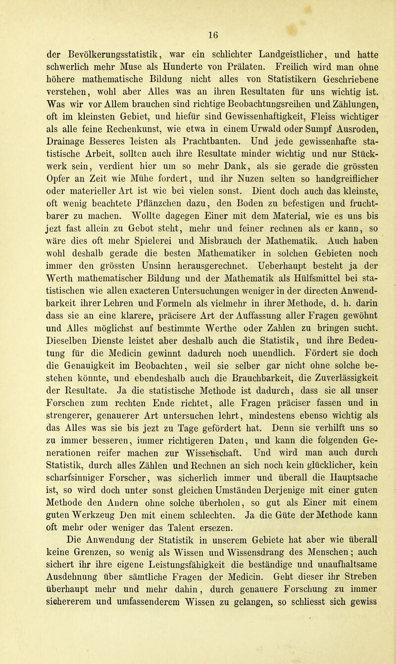 der Bevölkerungsstatistik, war ein schlichter Landgeistlicher, und hatte schwerlich mehr Muse als Hunderte von Prälaten. Freilich wird man ohne höhere mathematische Bildung nicht alles von Statistikern Geschriehene verstehen, wohl aber Alles was an ihren Resultaten für uns wichtig ist. Was wir vor Allem brauchen sind richtige Beobachtungsreihen und Zählungen, oft im kleinsten Gebiet, und hiefür sind Gewissenhaftigkeit, Fleiss wichtiger als alle feine Rechenkunst, wie etwa in einem Urwald oder Sumpf Ausroden, Drainage Besseres leisten als Prachtbauten. Und jede gewissenhafte sta- tistische Arbeit, sollten auch ihre Resultate minder wichtig und nur Stück- werk sein, verdient hier um so mehr Dank, als sie gerade die grössten Opfer an Zeit wie Mühe fordert, und ihr Nuzen selten so handgreiflicher oder materieller Art ist wie bei vielen sonst. Dient doch auch das kleinste, oft wenig beachtete Pflänzchen dazu, den Boden zu befestigen und frucht- barer zu machen. Wollte dagegen Einer mit dem Material, wie es uns bis jezt fast allein zu Gebot steht, mehr und feiner rechnen als er kann, so wäre dies oft mehr Spielerei und Misbrauch der Mathematik. Auch haben wohl deshalb gerade die besten Mathematiker in solchen Gebieten noch immer den grössten Unsinn herausgerechnet. Ueberhaupt besteht ja der Werth mathematischer Bildung und der Mathematik als Hülfsmittel bei sta- tistischen wie allen exacteren Untersuchungen weniger in der directen Anwend- barkeit ihrer Lehren und Formeln als vielmehr in ihrer Methode, d. h. darin dass sie an eine klarere, präcisere Art der Auffassung aller Fragen gewöhnt und Alles möglichst auf bestimmte Werthe oder Zahlen zu bringen sucht. Dieselben Dienste leistet aber deshalb auch die Statistik, und ihre Bedeu- tung für die Medicin gewinnt dadurch noch unendlich. Fördert sie doch die Genauigkeit im Beobachten, weil sie selber gar nicht ohne solche be- stehen könnte, und ebendeshalb auch die Brauchbarkeit, die Zuverlässigkeit der Resultate. Ja die statistische Methode ist dadurch, dass sie aU unser Forschen zum rechten Ende richtet, alle Fragen präciser fassen und in strengerer, genauerer Art untersuchen lehrt, mindestens ebenso wichtig als das Alles was sie bis jezt zu Tage gefördert hat. Denn sie verhilft uns so zu immer besseren, immer richtigeren Daten, und kann die folgenden Ge- nerationen reifer machen zur Wissehschaft. Und wird man auch durch Statistik, durch alles Zählen und Rechnen an sich noch kein glücklicher, kein scharfsinniger Forscher, was sicherlich immer und überall die Hauptsache ist, so wird doch unter sonst gleichen Umständen Derjenige mit einer guten Methode den Andern ohne solche überholen, so gut als Einer mit einem guten Werkzeug Den mit einem schlechten. Ja die Güte der Methode kann oft mehr oder weniger das Talent ersezen. Die Anwendung der Statistik in unserem Gebiete hat aber wie überall keine Grenzen, so wenig als Wissen und Wissensdrang des Menschen; auch sichert ihr ihre eigene Leistungsfähigkeit die beständige und unaufhaltsame Ausdehnung über sämtliche Fragen der Medicin. Geht dieser ihr Streben überhaupt mehr und mehr dahin, durch genauere Forschung zu immer sichererem und umfassenderem Wissen zu gelangen, so schliesst sich gewiss