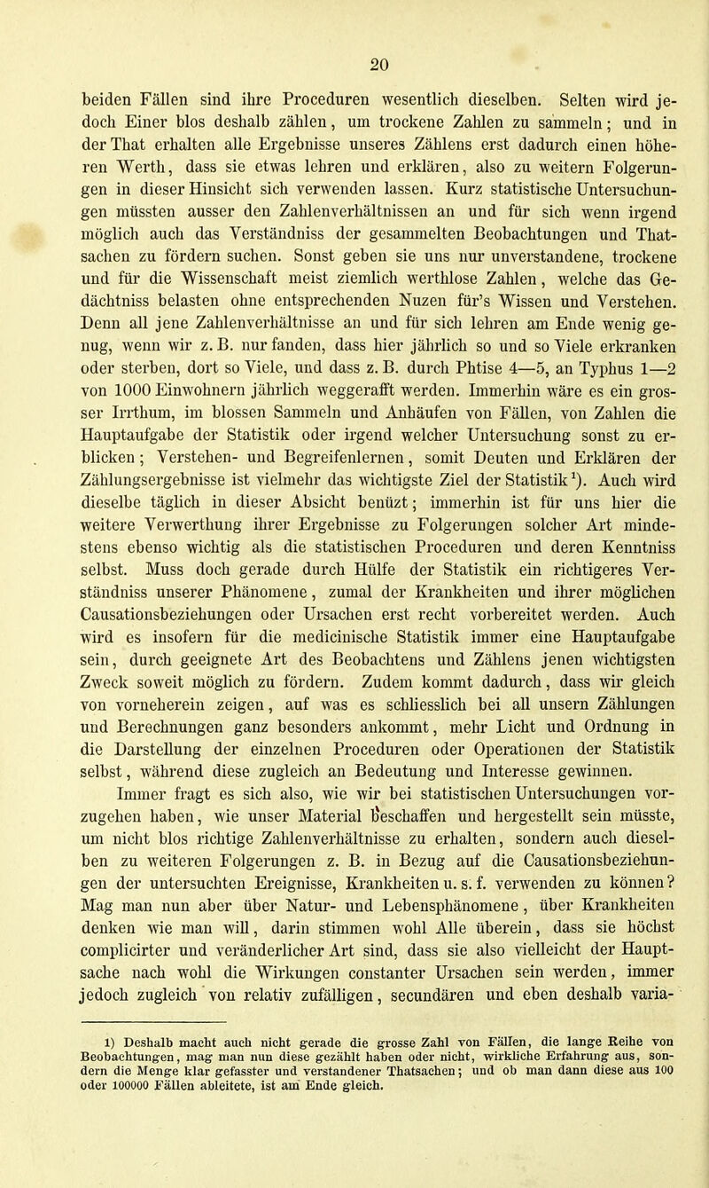 beiden Fällen sind ihre Proceduren wesentlich dieselben. Selten wird je- doch Einer blos deshalb zählen, um trockene Zahlen zu sammeln; und in derThat erhalten alle Ergebnisse unseres Zählens erst dadurch einen höhe- ren Werth, dass sie etwas lehren und erklären, also zu weitern Folgerun- gen in dieser Hinsicht sich verwenden lassen. Kurz statistische Untersuchun- gen müssten ausser den Zahlenverhältnissen an und für sich wenn irgend möglich auch das Verständniss der gesammelten Beobachtungen und That- sachen zu fördern suchen. Sonst geben sie uns nur unverstandene, trockene und für die Wissenschaft meist ziemlich werthlose Zahlen, welche das Ge- dächtniss belasten ohne entsprechenden Nuzen für's Wissen und Verstehen. Denn all jene Zahlenverhältnisse an und für sich lehren am Ende wenig ge- nug, wenn wir z. B. nur fanden, dass hier jährlich so und so Viele erkranken oder sterben, dort so Viele, und dass z. B. durch Phtise 4—5, an Typhus 1—2 von 1000 Einwohnern jährlich weggerafft werden. Immerhin wäre es ein gros- ser Irrthum, im blossen Sammeln und Anhäufen von Fällen, von Zahlen die Hauptaufgabe der Statistik oder irgend welcher Untersuchung sonst zu er- blicken ; Verstehen- und Begreifenlernen, somit Deuten und Erklären der Zählungsergebnisse ist vielmehr das wichtigste Ziel der Statistik'). Auch wird dieselbe täglich in dieser Absicht benüzt; immerhin ist für uns hier die weitere Verwerthung ihrer Ergebnisse zu Folgerungen solcher Art minde- stens ebenso wichtig als die statistischen Proceduren und deren Kenntniss selbst. Muss doch gerade durch Hülfe der Statistik ein richtigeres Ver- ständniss unserer Phänomene, zumal der Krankheiten und ihrer möglichen Causationsbeziehungen oder Ursachen erst recht vorbereitet werden. Auch wird es insofern für die medicinische Statistik immer eine Hauptaufgabe sein, durch geeignete Art des Beobachtens und Zählens jenen wichtigsten Zweck soweit möglich zu fördern. Zudem kommt dadurch, dass wir gleich von vorneherein zeigen, auf was es schliesslich bei all unsern Zählungen und Berechnungen ganz besonders ankommt, mehr Licht und Ordnung in die Darstellung der einzelnen Proceduren oder Operationen der Statistik selbst, während diese zugleich an Bedeutung und Interesse gewinnen. Immer fragt es sich also, wie wir bei statistischen Untersuchungen vor- zugehen haben, wie unser Material beschaffen und hergestellt sein müsste, um nicht blos richtige Zahlenverhältnisse zu erhalten, sondern auch diesel- ben zu weiteren Folgerungen z. B. in Bezug auf die Causationsbeziehun- gen der untersuchten Ereignisse, Krankheiten u. s. f. verwenden zu können? Mag man nun aber über Natur- und Lebensphänomene, über Krankheiten denken wie man wiU, darin stimmen wohl Alle überein, dass sie höchst complicirter und veränderlicher Art sind, dass sie also vielleicht der Haupt- sache nach wohl die Wirkungen constanter Ursachen sein werden, immer jedoch zugleich von relativ zufälligen, secundären und eben deshalb varia- 1) Deshalb maclit auch nicht gerade die grosse Zahl von Fällen, die lange Keihe von Beobachtungen, mag man nun diese gezählt haben oder nicht, wirliliche Erfahrung aus, son- dern die Menge klar gefasster und verstandener Thatsachen; und ob man dann diese aus 100 oder 100000 Fällen ableitete, ist am Ende gleich.