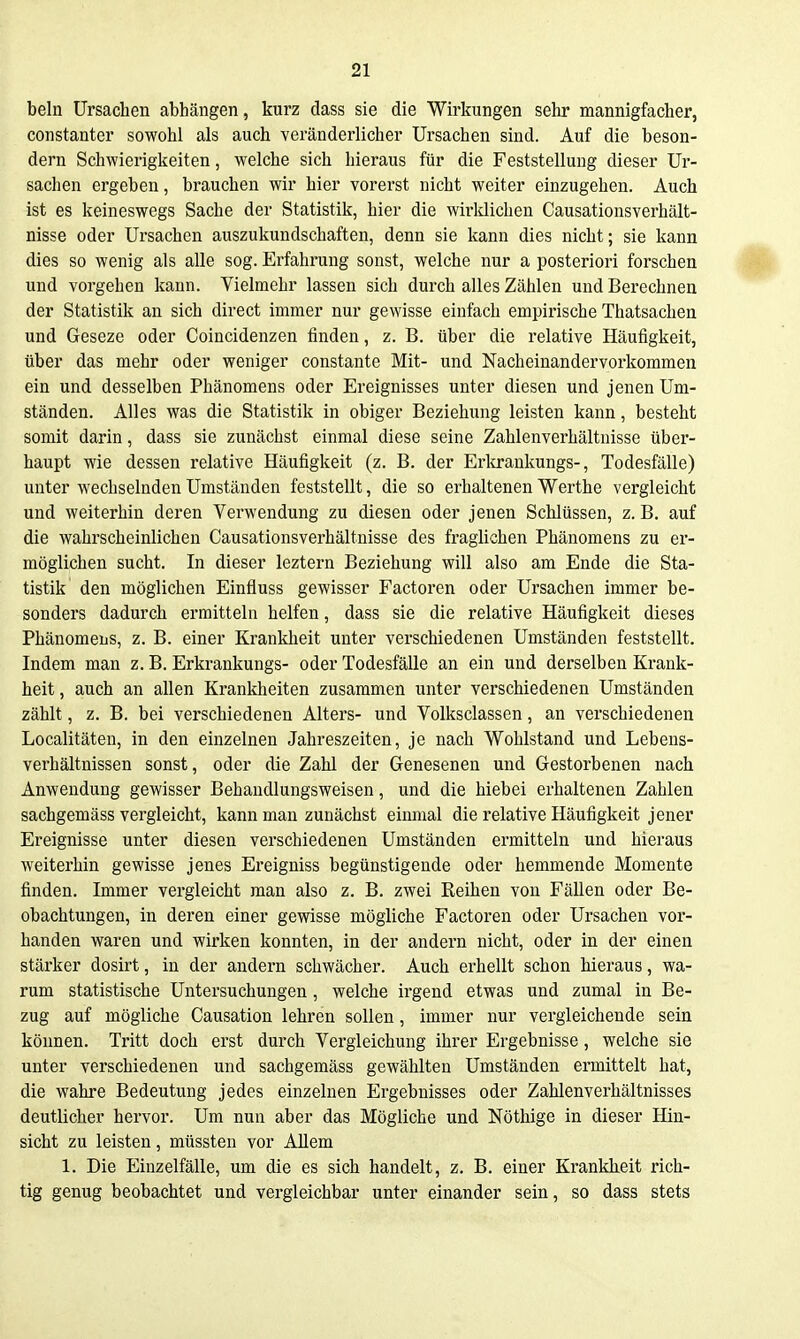 beln Ursachen abhängen, kurz dass sie die Wirkungen sehr mannigfacher, constanter sowohl als auch veränderlicher Ursachen sind. Auf die beson- dern Schwierigkeiten, welche sich hieraus für die Feststellung dieser Ur- sachen ergeben, brauchen wir hier vorerst nicht weiter einzugehen. Auch ist es keineswegs Sache der Statistik, hier die wirldichen Causationsverhält- nisse oder Ursachen auszukundschaften, denn sie kann dies nicht; sie kann dies so wenig als alle sog. Erfahrung sonst, welche nur a posteriori forschen und vorgehen kann. Vielmehr lassen sich durch alles Zählen und Berechnen der Statistik an sich direct immer nur gewisse einfach empirische Thatsachen und Geseze oder Coincidenzen finden, z. B. über die relative Häufigkeit, über das mehr oder weniger constante Mit- und Nacheinandervorkommen ein und desselben Phänomens oder Ereignisses unter diesen und jenen Um- ständen. Alles was die Statistik in obiger Beziehung leisten kann, besteht somit darin, dass sie zunächst einmal diese seine Zahlenverhältnisse über- haupt wie dessen relative Häufigkeit (z. B. der Erltrankungs-, Todesfälle) unter wechselnden Umständen feststellt, die so erhaltenen Werthe vergleicht und weiterhin deren Verwendung zu diesen oder jenen Schlüssen, z. B. auf die wahrscheinlichen Causationsverhältnisse des fraglichen Phänomens zu er- möglichen sucht. In dieser leztern Beziehung will also am Ende die Sta- tistik den möglichen Einfluss gewisser Factoren oder Ursachen immer be- sonders dadurch ermitteln helfen, dass sie die relative Häufigkeit dieses Phänomens, z. B. einer Krankheit unter verschiedenen Umständen feststellt. Indem man z. B. Erkrankungs- oder Todesfälle an ein und derselben Krank- heit , auch an allen Krankheiten zusammen unter verschiedenen Umständen zählt, z. B. bei verschiedenen Alters- und Volksclassen, an verschiedenen Localitäten, in den einzelnen Jahreszeiten, je nach Wohlstand und Lebens- verhältnissen sonst, oder die Zahl der Genesenen und Gestorbenen nach Anwendung gewisser Behaudlungsweisen, und die hiebei erhaltenen Zahlen sachgemäss vergleicht, kann man zunächst einmal die relative Häufigkeit jener Ereignisse unter diesen verschiedenen Umständen ermitteln und hieraus weiterhin gewisse jenes Ereigniss begünstigende oder hemmende Momente finden. Immer vergleicht man also z. B. zwei Reihen von Fällen oder Be- obachtungen, in deren einer gewisse mögliche Factoren oder Ursachen vor- handen waren und wirken konnten, in der andern nicht, oder in der einen stärker dosirt, in der andern schwächer. Auch erhellt schon hieraus, wa- rum statistische Untersuchungen, welche irgend etwas und zumal in Be- zug auf mögliche Causation lehren sollen, immer nur vergleichende sein können. Tritt doch erst durch Vergleichung ihrer Ergebnisse, welche sie unter verschiedenen und sachgemäss gewählten Umständen ermittelt hat, die wahre Bedeutung jedes einzelnen Ergebnisses oder Zahlenverhältnisses deutlicher hervor. Um nun aber das Mögliche und Nöthige in dieser Hin- sicht zu leisten, müssten vor Allem 1. Die Einzelfälle, um die es sich handelt, z. B. einer Krankheit rich- tig genug beobachtet und vergleichbar unter einander sein, so dass stets