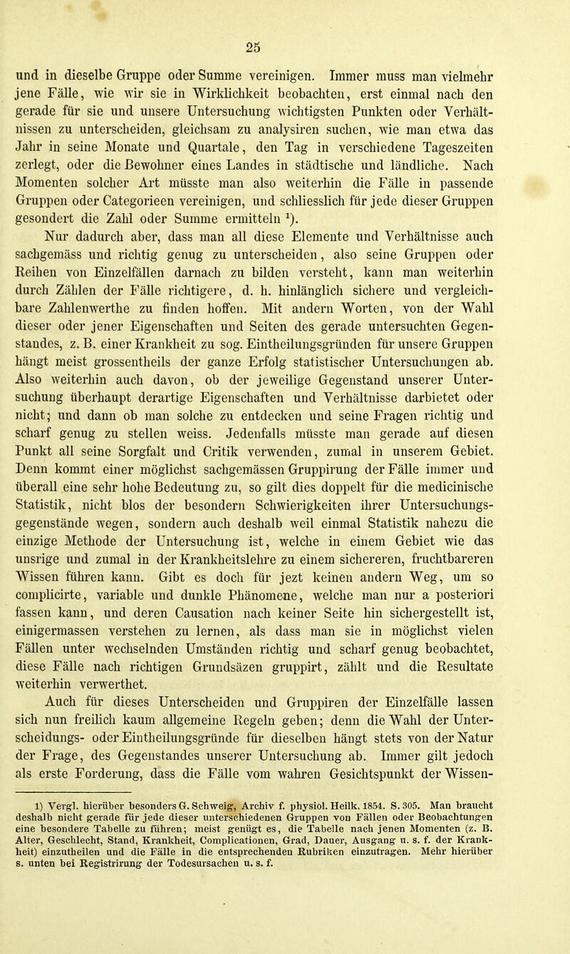 und in dieselbe Gruppe oder Summe vereinigen. Immer muss man vielmehr jene Fälle, wie wir sie in Wirklichkeit beobachten, erst einmal nach den gerade für sie und unsere Untersuchung wichtigsten Punkten oder Verhält- nissen zu unterscheiden, gleichsam zu analysiren suchen, wie man etwa das Jahr in seine Monate und Quartale, den Tag in verschiedene Tageszeiten zerlegt, oder die Bewohner eines Landes in städtische und ländliche. Nach Momenten solcher Art müsste man also weiterhin die Fälle in passende Gruppen oder Categorieen vereinigen, und schliesslich für jede dieser Gruppen gesondert die Zahl oder Summe ermitteln ^). Nur dadurch aber, dass man all diese Elemente und Verhältnisse auch sachgemäss und richtig genug zu unterscheiden, also seine Gruppen oder Reihen von Einzelfällen darnach zu bilden versteht, kann man weiterhin durch Zählen der Fälle richtigere, d. h. hinlänglich sichere und vergleich- bare Zahlenwerthe zu finden hoffen. Mit andern Worten, von der Wahl dieser oder jener Eigenschaften und Seiten des gerade untersuchten Gegen- standes, z. B. einer Krankheit zu sog. Eintheilungsgründen für unsere Gruppen hängt meist grossentheils der ganze Erfolg statistischer Untersuchungen ab. Also weiterhin auch davon, ob der jeweilige Gegenstand unserer Unter- suchung überhaupt derartige Eigenschaften und Verhältnisse darbietet oder nicht; und dann ob man solche zu entdecken und seine Fragen richtig und scharf genug zu stellen weiss. Jedenfalls müsste man gerade auf diesen Punkt all seine Sorgfalt und Critik verwenden, zumal in unserem Gebiet. Denn kommt einer möglichst sachgemässen Gruppirung der Fälle immer und überall eine sehr hohe Bedeutung zu, so gilt dies doppelt für die medicinische Statistik, nicht blos der besondern Schwierigkeiten ihrer Untersuchungs- gegenstände wegen, sondern auch deshalb weil einmal Statistik nahezu die einzige Methode der Untersuchung ist, welche in einem Gebiet wie das unsrige und zumal in der Krankheitslehre zu einem sichereren, fruchtbareren Wissen führen kann. Gibt es dock für jezt keinen andern Weg, um so complicirte, variable und dunkle Phänomene, welche man nur a posteriori fassen kann, und deren Causation nach keiner Seite hin sichergestellt ist, einigermassen verstehen zu lernen, als dass man sie in möglichst vielen Fällen unter wechselnden Umständen richtig und scharf genug beobachtet, diese Fälle nach richtigen Grundsäzen gruppirt, zählt und die Resultate weiterhin verwerthet. Auch für dieses Unterscheiden und Gruppiren der Einzelfälle lassen sich nun freilich kaum allgemeine Regeln geben; denn die Wahl der Unter- scheidungs- oder Eintheilungsgründe für dieselben hängt stets von der Natur der Frage, des Gegenstandes unserer Untersuchung ab. Immer gilt jedoch als erste Forderung, dass die Fälle vom wahren Gesichtspunkt derWissen- 1) Veigl. hierüber besonders 6. Schweig, Archiv f. physiol. Heilk, 1854. S.305. Man braucht deshalb niclit gerade für jede dieser unterschiedenen Gruppen von Fällen oder Beobachtungen eine besondei-e Tabelle zu fuhren; meist genügt es, die Tabelle nach jenen Momenten (z. B. Alter, Geschlecht, Stand, Krankheit, Complicationen, Grad, Dauer, Ausgang u. s. f. der Krank- heit) einzutheilen und die Fälle in die entsprechenden Rubriken einzutragen. Mehr hierüber s. unten bei Registrirung der Todesursachen u. s. f.