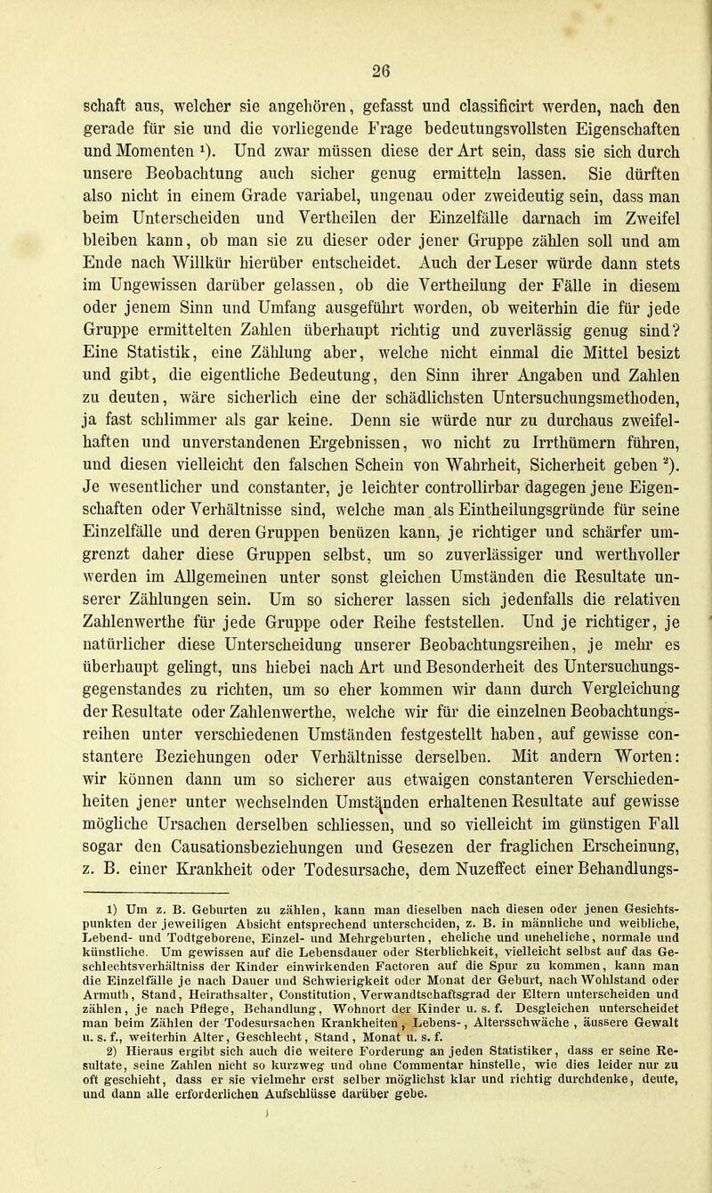 Schaft aus, welcher sie angehören, gefasst und classificirt werden, nach den gerade für sie und die vorliegende Frage bedeutungsvollsten Eigenschaften und Momenten 1). Und zwar müssen diese der Art sein, dass sie sich durch unsere Beobachtung auch sicher genug ermitteln lassen. Sie dürften also nicht in einem Grade variabel, ungenau oder zweideutig sein, dass man beim Unterscheiden und Vertheilen der Einzelfälle darnach im Zweifel bleiben kann, ob man sie zu dieser oder jener Gruppe zählen soll und am Ende nach Willkür hierüber entscheidet. Auch der Leser würde dann stets im Ungewissen darüber gelassen, ob die Vertheilung der Fälle in diesem oder jenem Sinn und Umfang ausgeführt worden, ob weiterhin die für jede Gruppe ermittelten Zahlen überhaupt richtig und zuverlässig genug sind? Eine Statistik, eine Zählung aber, welche nicht einmal die Mittel besizt und gibt, die eigentliche Bedeutung, den Sinn ihrer Angaben und Zahlen zu deuten, wäre sicherlich eine der schädlichsten Untersuchungsmethoden, ja fast schlimmer als gar keine. Denn sie würde nur zu durchaus zweifel- haften und unverstandenen Ergebnissen, wo nicht zu Irrthümern führen, und diesen vielleicht den falschen Schein von Wahrheit, Sicherheit geben'''). Je wesentlicher und constanter, je leichter controllirbar dagegen jene Eigen- schaften oder Verhältnisse sind, welche man als Eintheilungsgründe für seine Einzelfälle und deren Gruppen benüzen kann, je richtiger und schärfer um- grenzt daher diese Gruppen selbst, um so zuverlässiger und werthvoller werden im Allgemeinen unter sonst gleichen Umständen die Resultate un- serer Zählungen sein. Um so sicherer lassen sich jedenfalls die relativen Zahlenwerthe für jede Gruppe oder Reihe feststellen. Und je richtiger, je natürlicher diese Unterscheidung unserer Beobachtungsreihen, je mehr es überhaupt gelingt, uns hiebei nach Art und Besonderheit des Untersuchungs- gegenstandes zu richten, um so eher kommen wir dann durch Vergleichung der Resultate oder Zahlenwerthe, welche wir für die einzelnen Beobachtungs- reihen unter verschiedenen Umständen festgestellt haben, auf gewisse con- stantere Beziehungen oder Verhältnisse derselben. Mit andern Worten: wir können dann um so sicherer aus etwaigen constanteren Verschieden- heiten jener unter wechselnden Umstanden erhaltenen Resultate auf gewisse mögliche Ursachen derselben schliessen, und so vielleicht im günstigen Fall sogar den Causationsbeziehungen und Gesezen der fraglichen Erscheinung, z. B. einer Krankheit oder Todesursache, dem Nuzeffect einer Behandlungs- 1) Um z, B. Geburten zu zählen, kann man dieselben nach diesen oder jenen Gesichts- punkten der jeweiligen Absicht entsprechend unterscheiden, z. B. in männliche und weibliche, Lebend- und Todtgeboreue, Einzel- und Mehrgeburten, eheliche und uneheliche, normale und künstliche. Um gewissen auf die Lebensdauer oder Sterblichkeit, vielleicht selbst auf das Ge- schleehtsverhältniss der Kinder einwirkenden Factoren auf die Spur zu kommen, kann man die Einzelfälle je nach Dauer und Schwierigkeit oder Monat der Geburt, nach W^ohlstand oder Armuth, Stand, Heirathsalter, Constitution, Verwandtschaftsgrad der Eltern unterscheiden und zählen, je nach Pflege, Behandlung, W^ohnort der Kinder u. s. f. Desgleichen unterscheidet man beim Zählen der Todesursachen Krankheiten, Lebens-, Altersschwäche , äussere Gewalt u. s. f., weiterhin Alter, Geschlecht, Stand, Monat u. s. f. 2) Hieraus ergibt sich auch die weitere Forderung an jeden Statistiker, dass er seine Re- sultate, seine Zahlen nicht so kurzweg und ohne Commentar hinstelle, wie dies leider nur zu oft geschieht, dass er sie vielmehr erst selber möglichst klar und richtig durchdenke, deute, und dann alle erforderlichen Aufschlüsse darüber gebe. J