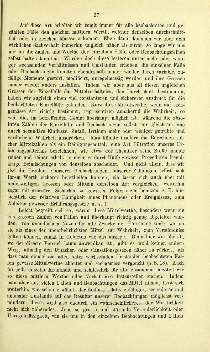 ä7 Auf diese Art erhalten wir somit immer für alle beobachteten und ge- zählten Fälle den gleichen mittlem Werth, welcher denselben durchschnitt- lich oder iu gleichem Maasse zukommt. Eben damit kommen wir aber dem wirklichen Sachverhalt immerhin ungleich näher als zuvor, so lange wir uns nur an die Zahlen und Warthe der einzelnen Fälle oder Beobachtungsreihen selbst halten konnten. Wurden doch diese lezteren unter mehr oder weni- ger wechselnden Verhältnissen und Umständen erhoben, die einzelnen Fälle oder Beobachtungen konnten ebendeshalb immer wieder durch variable, zu- fällige Momente gestört, modificirt, unregelmässig werden und ihre Grössen immer wieder anders ausfallen. Indem wir aber aus all diesen ungleichen Grössen der Einzelfälle das Mittelverhältniss, den Durchschnitt bestimmten, haben wir zugleich einen viel constanteren und sichereren Ausdruck für die beobachteten Einzelfälle gefunden. Kurz diese Mittelwerthe, wenn auf sach- gemässe Art richtig bestimmt, repräsentiren annähernd die Wahrheit, so weit dies im betreffenden Gebiet überhaupt möglich ist, während die abso- luten Zahlen der Einzelfälle und Beobachtungen selbst nur gleichsam eine durch secundäre Einflüsse, Zufall, Irrthum mehr oder weniger getrübte und verdorbene Wahrheit ausdrücken. Man könnte insofern das Berechnen sol- cher Mittelzahlen als ein Eeinigungsmittel, eine Art Filtration unseres Er- fahrungsmaterials bezeichnen, wie etwa der Chemiker seine Stoffe immer reiner und reiner erhält, je mehr er durch Hülfe gewisser Proceduren fremd- artige Beimischungen von denselben abscheidet. Und nicht allein, dass wir jezt die Ergebnisse unserer Beobachtungen, unserer Zählungen selbst nach ihrem Werth sicherer beurtheilen können, sie lassen sich auch eher mit anderweitigen Grössen oder Mitteln derselben Art vergleichen, weiterhin sogar mit grösserer Sicherheit zu gewissen Folgerungen benüzen, z. B. hin- sichtlich der relativen Häufigkeit eines Phänomens oder Ereignisses, zum Ableiten gewisser Erfahrungsgeseze u. s. f. Leicht begreift sich so, warum diese Mittelwerthe, besonders wenn sie aus grossen Zahlen von Fällen und überhaupt richtig genug abgeleitet wur- den, von unendlichem Nuzen für alle Zwecke der Forschung sind; warum sie als eines der unentbehrlichsten Mittel zur Wahrheit, zum Verständniss gelten können, zumal in Gebieten wie das unsrige. Denn hier wie überall, wo der directe Versuch kaum anwendbar ist, gibt es wohl keinen andern Weg, allmälig den Ursachen oder Causationsgesezen näher zu rücken, als dass man einmal aus allen unter wechselnden Umständen beobachteten Fäl- len gewisse Mittelwerthe ableitet und sachgemäss vergleicht (s. S. 18). Auch für jede einzelne Krankheit und schliesslich für alle zusammen müssten wir so diese mittlem Werthe oder Verhältnisse festzustellen suchen. Indem man aber aus vielen Fällen und Beobachtungen das Mittel nimmt, lässt sich weiterhin, wie schon erwähnt, der Einfluss relativ zufälliger, secundärer und anomaler Umstände auf das Resultat unserer Beobachtungen möglichst ver- mindern; dieses wird also dadurch ein wahrscheinlicheres, der Wirklichkeit mehr sich näherndes. Jene so grosse und störende Veränderlichkeit oder Unregelmässigkeit, wie sie uns in den einzelnen Beobachtungen und Fällen