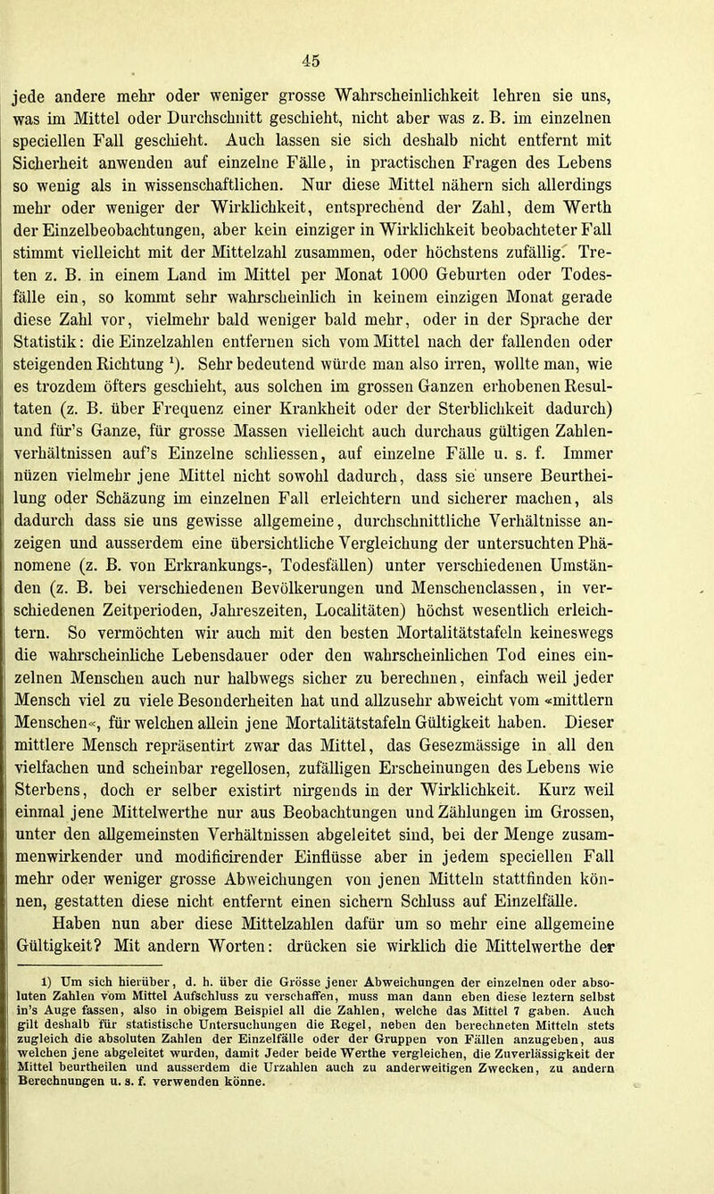 jede andere mehr oder weniger grosse Wahrscheinlichkeit lehren sie uns, was im Mittel oder Durchschnitt geschieht, nicht aber was z. B. im einzelnen speciellen Fall geschieht. Auch lassen sie sich deshalb nicht entfernt mit Sicherheit anwenden auf einzelne Fälle, in practischen Fragen des Lebens so wenig als in wissenschaftlichen. Nur diese Mittel nähern sich allerdings mehr oder weniger der Wirklichkeit, entsprechend der Zahl, dem Werth der Einzelbeobachtungen, aber kein einziger in Wii'klichkeit beobachteter Fall stimmt vielleicht mit der Mittelzahl zusammen, oder höchstens zufällig. Tre- ten z. B. in einem Land im Mittel per Monat 1000 Geburten oder Todes- fälle ein, so kommt sehr wahrscheinlich in keinem einzigen Monat gerade diese Zahl vor, vielmehr bald weniger bald mehr, oder in der Sprache der Statistik: die Einzelzahlen entfernen sich vom Mittel nach der fallenden oder steigenden Richtung ^). Sehr bedeutend würde man also irren, wollte man, wie es trozdem öfters geschieht, aus solchen im grossen Ganzen erhobenen Resul- taten (z. B. über Frequenz einer Krankheit oder der Sterblichkeit dadurch) und für's Ganze, für grosse Massen vielleicht auch durchaus gültigen Zahlen- verhältnissen auf's Einzelne schliessen, auf einzelne Fälle u. s. f. Immer ntizen vielmehr jene Mittel nicht sowohl dadurch, dass sie unsere Beurthei- lung oder Schäzung im einzelnen Fall erleichtern und sicherer machen, als dadurch dass sie uns gewisse allgemeine, durchschnittliche Verhältnisse an- zeigen und ausserdem eine übersichtliche Vergleichung der untersuchten Phä- nomene (z. B. von Erkrankungs-, Todesfällen) unter verschiedenen Umstän- den (z. B. bei verschiedenen Bevölkerungen und Menschenclassen, in ver- schiedenen Zeitperioden, Jahreszeiten, Localitäten) höchst wesentlich erleich- tern. So vermöchten wir auch mit den besten Mortalitätstafeln keineswegs die wahrscheinliche Lebensdauer oder den wahrscheinlichen Tod eines ein- zelnen Menschen auch nur halbwegs sicher zu berechnen, einfach weil jeder Mensch viel zu viele Besonderheiten hat und allzusehr abweicht vom «mittlem Menschen«, für welchen allein jene Mortalitätstafeln Gültigkeit haben. Dieser mittlere Mensch repräsentirt zwar das Mittel, das Gesezmässige in all den vielfachen und scheinbar regellosen, zufälligen Erscheinungen des Lebens wie Sterbens, doch er selber existirt nirgends in der Wirklichkeit. Kurz weil einmal jene Mittelwerthe nur aus Beobachtungen und Zählungen im Grossen, unter den allgemeinsten Verhältnissen abgeleitet sind, bei der Menge zusam- menwirkender und modificirender Einflüsse aber in jedem speciellen Fall mehr oder weniger grosse Abweichungen von jenen Mitteln stattfinden kön- nen, gestatten diese nicht entfernt einen sichern Schluss auf Einzelfälle. Haben nun aber diese Mittelzahlen dafür um so mehr eine allgemeine Gültigkeit? Mit andern Worten: drücken sie wirklich die Mittelwerthe der 1) Um sich hierüber, d. h. über die Grösse jener Abweichungen der einzelnen oder abso- luten Zahlen vom Mittel Aufschluss zu verschaffen, muss man dann eben diese leztern selbst in's Auge fassen, also in obigem Beispiel all die Zahlen, welche das Mittel 7 gaben. Auch gilt deshalb für statistische Untersuchungen die Regel, neben den berechneten Mitteln stets zugleich die absoluten Zahlen der Einzelfälle oder der Gruppen von Fällen anzugeben, aus welchen jene abgeleitet wurden, damit Jeder beide Werthe vergleichen, die Zuverlässigkeit der Mittel beurtheilen und ausserdem die Urzahlen auch zu anderweitigen Zwecken, zu andern Berechnungen u. s. f. verwenden könne.