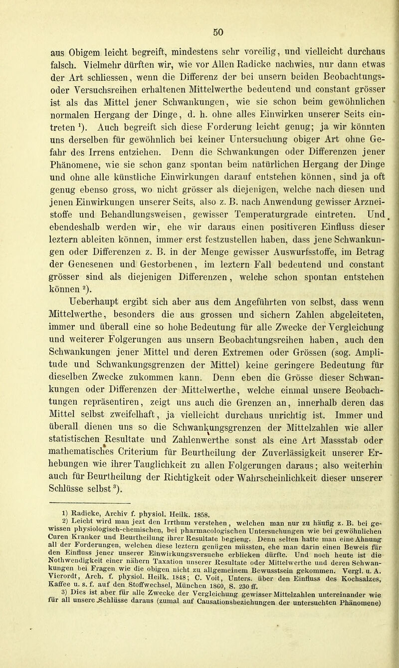 aus Obigem leicht begreift, mindestens sehr voreilig, und vielleicht durchaus falsch. Vielmehr dürften wir, wie vor Allen Radicke nachwies, nur dann etwas der Art schliessen, wenn die Differenz der bei unsern beiden Beobachtungs- oder Versuchsreihen erhaltenen Mittelwerthe bedeutend und constant grösser ist als das Mittel jener Schwankungen, wie sie schon beim gewöhnlichen normalen Hergang der Dinge, d. h. ohne alles Einwirken unserer Seits ein- treten Auch begreift sich diese Forderung leicht genug; ja wir könnten uns derselben für gewöhnlich bei keiner Untersuchung obiger Art ohne Ge- fahr des Irrens entziehen. Denn die Schwankungen oder Differenzen jeuer Phänomene, wie sie schon ganz spontan beim natürlichen Hergang der Dinge und ohne alle künstliche Einwirkungen darauf entstehen können, sind ja oft genug ebenso gross, wo nicht grösser als diejenigen, welche nach diesen und jenen Einwirkungen unserer Seits, also z. B. nach Anwendung gewisser Arznei- stoffe und Behandlungsweisen, gewisser Temperaturgrade eintreten. Und ebendeshalb werden wir, ehe wir daraus einen positiveren Einfluss dieser leztern ableiten können, immer erst festzustellen haben, dass jene Schwankun- gen oder Differenzen z. B. in der Menge gewisser Auswurfsstoffe, im Betrag der Genesenen und Gestorbenen, im leztern Fall bedeutend und constant grösser sind als diejenigen Differenzen, welche schon spontan entstehen können Ueberhaupt ergibt sich aber aus dem Angeführten von selbst, dass wenn Mittelwerthe, besonders die aus grossen und sichern Zahlen abgeleiteten, immer und überall eine so hohe Bedeutung für alle Zwecke der Vergleichung und weiterer Folgerungen aus unsern Beobachtungsreihen haben, auch den Schwankungen jener Mittel und deren Extremen oder Grössen (sog. Ampli- tude und Schwankungsgrenzen der Mittel) keine geringere Bedeutung für dieselben Zwecke zukommen kann. Denn eben die Grösse dieser Schwan- kungen oder Differenzen der Mittelwerthe, welche einmal unsere Beobach- tungen repräsentiren, zeigt uns auch die Grenzen an, innerhalb deren das Mittel selbst zweifelhaft, ja vielleicht durchaus unrichtig ist. Immer und überall dienen uns so die Schwankungsgrenzen der Mittelzahlen wie aller statistischen Resultate und Zahlenwerthe sonst als eine Art Massstab oder mathematisches Criterium für Beurtheilung der Zuverlässigkeit unserer Er- hebungen wie ihrer Tauglichkeit zu allen Folgerungen daraus; also weiterhin auch für Beurtheilung der Richtigkeit oder Wahrscheinlichkeit dieser unserer Schlüsse selbst*). 1) Radicke, Archiv f. physiol. Heilk. 1858. 2) Leiclit -wird mau jezt den Irrtlium verstehen , welchen man nur zu häufig z. B. bei ge- wissen pliysiologisch-chemisehen, bei pharmaeologischen Untersuchungen wie bei gewöhnlichen euren Kranker und Beurtheilung ihrer Resultate begieng. Denn selten hatte man eine Ahnung all der Forderungen, welchen diese leztern geniigen miissten, ehe man darin einen Beweis für den Einfluss jeuer unserer Einwiikungsversuche erblicken dürfte. Und noch heute ist die Nothwendigkeit emer nähern Taxation unserer Resultate oder Mittelwerthe und deren Schwan- kungen bei Fragen wie die obigen nicht zu allgemeinem Bewusstsein gekommen. Vergl. u. A. Vierordt, Arch. f. physiol. Heilk. 1848; C. Voit, Unters, über den Einfluss des Kochsalzes, Kaffee u. s. f. auf den Stoffwechsel, München 1860, S. 230 ff. 3) Dies ist aber für alle Zwecke der Vergleichung gewisser Mittelzahlen untereinander wie für all unsere .Schlüsse daraus (zumal auf Causationsbeziehungen der untersuchten Phänomene)