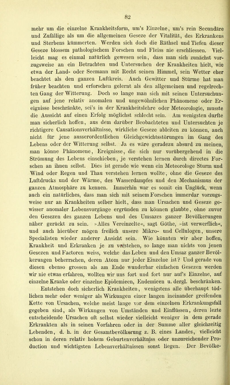 mehr um die einzelne Krankheitsform, um's Einzelne, um's rein Secundäre und Zufällige als um die allgemeinen Geseze der Vitalität, des Erkrankens und Sterbens kümmerten. Werden sich doch die Räthsel und Tiefen dieser Geseze blossem pathologischem Forschen und Fleiss nie erschliessen. Viel- leicht mag es einmal natürlich gewesen sein, dass man sich zunächst vor- zugsweise an ein Betrachten und Untersuchen der Krankheiten hielt, wie etwa der Land- oder Seemann mit Recht seinen Himmel, sein Wetter eher beachtet als den ganzen Luftkreis. Auch Gewitter und Stürme hat man früher beachten und erforschen gelernt als den allgemeinen und regelrech- ten Gang der Witterung. Doch so lange man sich mit seinen Untersuchun- gen auf jene relativ anomalen und ungewöhnlichen Phänomene oder Er- eignisse beschränkte, sei's in der Krankheitslehre oder Meteorologie, musste die Aussicht auf einen Erfolg möglichst schlecht sein. Am wenigsten durfte man sicherlich hoffen, aus dem darüber Beobachteten und Untersuchten je richtigere Causationsverhältnisse, wirkliche Geseze ableiten zu können, auch nicht für jene ausserordentlichen Gleichgewichtsstörungen im Gang des Lebens oder der Witterung selbst. Ja es wäre geradezu absurd zu meinen, man könne Phänomene, Ereignisse, die sich nur vorübergehend in die Strömung des Lebens einschieben, je verstehen lernen durch directes For- schen an ihnen selbst. Dies ist gerade wie wenn ein Meteorologe Sturm und Wind oder Regen und Thau verstehen lernen wollte, ohne die Geseze des Luftdrucks und der Wärme, des Wasserdampfes und den Mechanismus der ganzen Atmosphäre zu kennen. Immerhin war es somit ein Unglück, wenn auch ein natürliches, dass man sich mit seinem Forschen immerdar vorzugs- weise nur an Krankheiten selber hielt, dass man Ursachen und Geseze ge- wisser anomaler Lebensvorgänge ergründen zu können glaubte, ohne zuvor den Gesezen des ganzen Lebens und des Umsazes ganzer Bevölkerungen näher gerückt zu sein. »Alles Vereinzelte«, sagt Göthe, »ist verwerfüch«, und auch hierüber mögen freihch unsere Mikro- und Cellulogen, unsere Specialisten wieder anderer Ansicht sein. Wie könnten wir aber hoffen, Krankheit und Erkranken je zu verstehen, so lange man nichts von jenen Gesezen und Factoren weiss, welche das Leben und den Umsaz ganzer Bevöl- kerungen beherrschen, deren Atom nur jeder Einzelne ist? Und gerade von diesen ebenso grossen als am Ende wunderbar einfachen Gesezen werden wir nie etwas erfahren, wollten wir uns foi*t und fort nur auf's Einzelne, auf einzelne Kranke oder einzelne Epidemieen, Endemieen u. dergl. beschränken. Entstehen doch sicherlich Krankheiten, wenigstens alle überhaupt töd- lichen mehr oder weniger als Wirkungen einer langen ineinander greifenden Kette von Ursachen, welche meist lange vor dem einzelnen Erkrankungsfall gegeben sind, als Wirkungen von Umständen und Einflüssen, deren lezte entscheidende Ursachen oft selbst wieder vielleicht weniger in dem gerade Erkrankten als in seinen Vorfahren oder in der Summe aller gleichzeitig | Lebenden, d. h. in der Gesamtbevölkerung z. B. eines Landes, vielleicht schon in deren relativ hohem Geburtenverhältniss oder unzureichender Pro- j duction und wichtigsten Lebensverhältnissen sonst liegen. Der Bevölke-
