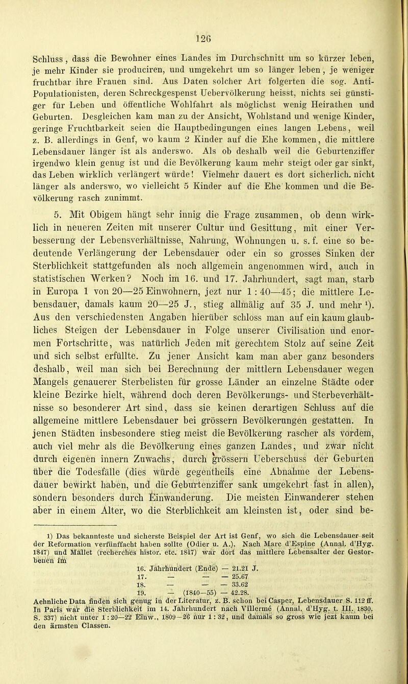 12G Schluss, dass die Bewohner eines Landes im Durchschnitt um so kürzer leben, je mehr Kinder sie produciren, und umgekehrt um so länger leben, je weniger fruchtbar ihre Frauen sind. Aus Daten solcher Art folgerten die sog. Anti- Populationisten, deren Schreckgespenst Uebervölkerung heisst, nichts sei günsti- ger für Leben und öfientliche Wohlfahrt als möglichst wenig Heirathen und Geburten. Desgleichen kam man zu der Ansicht, Wohlstand und wenige Kinder, geringe Fruchtbarkeit seien die Hauptbedingungen eines langen Lebens, weil z. B. allerdings in Genf, wo kaum 2 Kinder auf die Ehe kommen, die mittlere Lebensdauer länger ist als anderswo. Als ob deshalb weil die Geburtenziffer irgendwo klein genug ist und die Bevölkerung kaum mehr steigt oder gar sinkt, das Leben wirklich verlängert würde! Vielmehr dauert es dort sicherlich, nicht länger als anderswo, wo vielleicht 5 Kinder auf die Ehe kommen und die Be- völkerung rasch zunimmt. 5. Mit Obigem hängt sehr innig die Frage zusammen, ob denn wirk- lich in neueren Zeiten mit unserer Cultur und Gesittung, mit einer Ver- besserung der Lebensverhältnisse, Nahrung, Wohnungen u. s. f. eine so be- deutende Verlängerung der Lebensdauer oder ein so grosses Sinken der Sterblichkeit stattgefunden als noch allgemein angenommen wird, auch in statistischen Werken? Noch im 16. und 17. Jahrhundert, sagt man, starb in Europa 1 von 20—25 Einwohnern, jezt nur 1:40—45; die mittlere Le- bensdauer, damals kaum 20—25 J., stieg allmälig auf 35 J. und mehr i). Aus den verschiedensten Angaben hierüber schloss man auf ein kaum glaub- liches Steigen der Lebensdauer in Folge unserer Civilisation und enor- men Fortschritte, was natürlich Jeden mit gerechtem Stolz auf seine Zeit und sich selbst erfüllte. Zu jener Ansiclit kam man aber ganz besonders deshalb, weil man sich bei Berechnung der mittlem Lebensdauer wegen Maugels genauerer Sterbelisten für grosse Länder an einzelne Städte oder kleine Bezirke hielt, während doch deren Bevölkerungs- und Sterbe Verhält- nisse so besonderer Art sind, dass sie keinen derartigen Schluss auf die allgemeine mittlere Lebensdauer bei grössern Bevölkerungen gestatten. In jenen Städten insbesondere stieg meist die Bevölkerung rascher als vordem, auch viel mehr als die Bevölkerung eines ganzen Landes, und zwar nicht durch eigenen Innern Zuwachs, durch grössern Ueberscbuss der Geburten über die Todesfälle (dies würde gegentheils eine Abnahme der Lebens- dauer bewirkt haben, und die Geburtenziffer sank umgekehrt fast in allen), söndern besonders durch Einwanderung. Die meisten Einwanderer stehen aber in einem Alter, wo die Sterblichkeit am kleinsten ist, oder sind be- 1) Das bekannteste und sicherste Beispiel der Art ist Genf, wo sich die Lehensdauer seit der Reformation verfünffacht haben sollte (Odier u. A.). Nach Marc d'Espine (Annal. d'Hyg. 1847) und MaiUet (recherches histor. etc. 1817) war dort das mittlere Lebensalter der Gestor- 16. Jährhundert (Ende) — 21.21 J. 17. — — — 25.67 18. — _ _ 33.62 19. — (1840-55) — 42.28. Aehnliche Data finden sich genug- in der Literatur, z.B. schon beiCasper, Lebensdauer S. 112 ff. In Paris war die Sterblichkeit im 14. Jahrhundert nach Villermö (Annal. d'Hyg. t. III. 1830. S. 337) nicht unter 1:20—22 Eihw., 1809—26 liur 1:32, und damals so gross wie jezt kaum bei den ärmsten Classen.