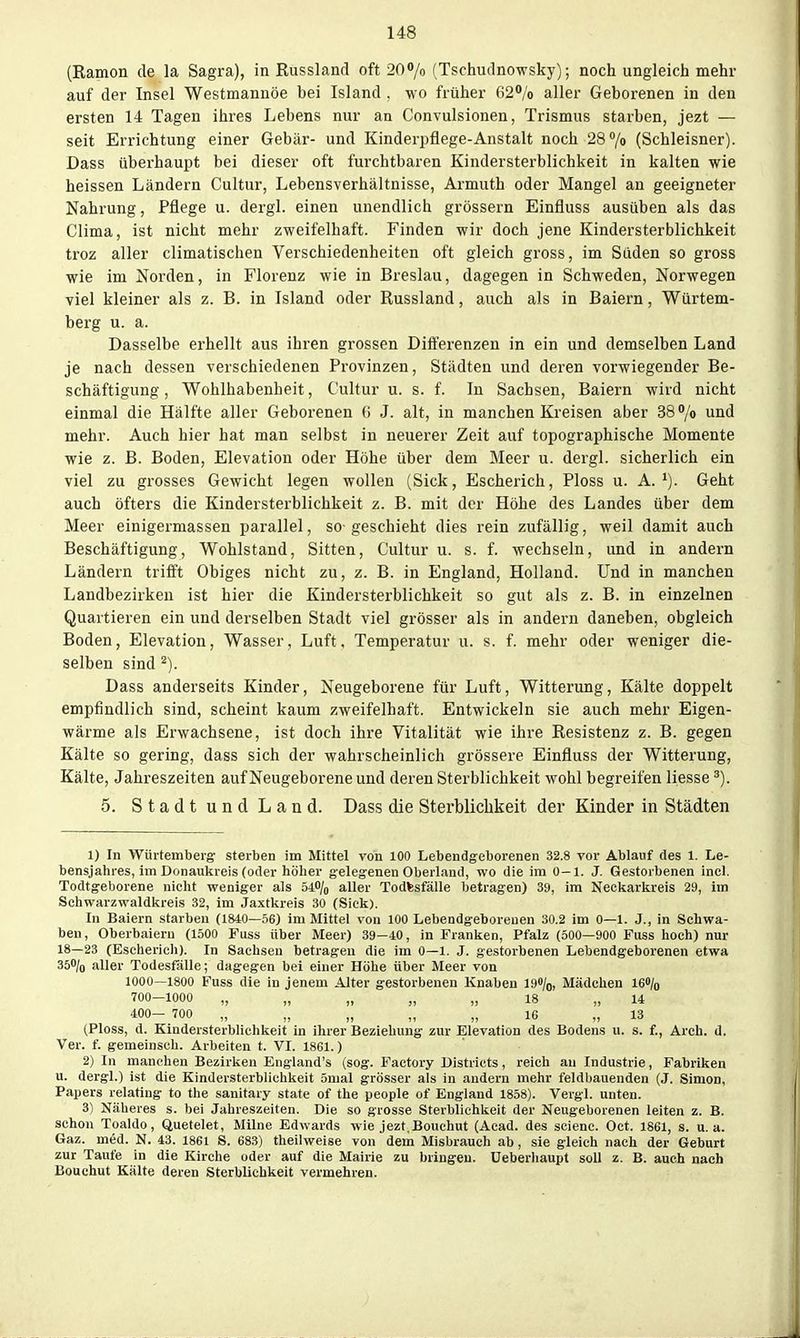 (Kamon de la Sagra), in Russland oft 207o (Tschudnowsky); noch ungleich mehr auf der Insel Westmanuöe bei Island . wo früher 62% aller Geborenen in den ersten 14 Tagen ihres Lebens nur an Convulsionen, Trismus starben, jezt — seit Errichtung einer Gebär- und Kinderpflege-Anstalt noch 28 /o (Schleisner). Dass übei'haupt bei dieser oft furchtbaren Kindersterblichkeit in kalten wie heissen Ländern Cultur, Lebensverhältnisse, Armuth oder Mangel an geeigneter Nahrung, Pflege u. dergl. einen unendlich grössern Einfluss ausüben als das Clima, ist nicht mehr zweifelhaft. Finden wir doch jene Kindersterblichkeit troz aller climatischen Verschiedenheiten oft gleich gross, im Süden so gross wie im Norden, in Florenz wie in Breslau, dagegen in Schweden, Norwegen viel kleiner als z. B. in Island oder Russland, auch als in Baiern, Würtem- berg u. a. Dasselbe erhellt aus ihren grossen Differenzen in ein und demselben Land je nach dessen verschiedenen Provinzen, Städten und deren vorwiegender Be- schäftigung , Wohlhabenheit, Cultur u. s. f. In Sachsen, Baiern wird nicht einmal die Hälfte aller Geborenen (> J. alt, in manchen Kreisen aber 38'/o und mehr. Auch hier hat man selbst in neuerer Zeit auf topographische Momente wie z. B. Boden, Elevation oder Höhe über dem Meer u. dergl. sicherlich ein viel zu grosses Gewicht legen wollen (Sick, Escherich, Ploss u. A.Geht auch öfters die Kindersterblichkeit z. B. mit der Höhe des Landes über dem Meer einigermassen parallel, so-geschieht dies rein zufällig, weil damit auch Beschäftigung, Wohlstand, Sitten, Cultur u. s. f. wechseln, und in andern Ländern trifft Obiges nicht zu, z. B. in England, Holland. Und in manchen Landbezirkeu ist hier die Kindersterblichkeit so gut als z. B. in einzelnen Quartieren ein und derselben Stadt viel grösser als in andern daneben, obgleich Boden, Elevation, Wasser, Luft, Temperatur u. s. f. mehr oder weniger die- selben sind Dass anderseits Kinder, Neugeborene für Luft, Witterung, Kälte doppelt empfindlich sind, scheint kaum zweifelhaft. Entwickeln sie auch mehr Eigen- wärme als Erwachsene, ist doch ihre Vitalität wie ihre Resistenz z. B. gegen Kälte so gering, dass sich der wahrscheinlich grössere Einfluss der Witterung, Kälte, Jahreszeiten auf Neugeborene und deren Sterblichkeit wohl begreifen Hesse 5. Stadt und Land. Dass die Sterblichkeit der Kinder in Städten 1) In Würtembeig sterben im Mittel von 100 Lebendgeborenen 32.8 vor Ablauf des 1. Le- bensjahres, im Donaukreis (oder höher gelegenen Oberland, wo die im 0—1. J. Gestorbenen incl. Todtgeborene nicht weniger als 6i% aller Todfesfälle betragen) 39, im Neckarkreis 29, im Schwarzwaldkreis 32, im Jaxtkreis 30 (Sick). In Baiern starben (1840—56) im Mittel von 100 Lebendgeborenen 30.2 im 0—1. J., in Schwa- ben, Oberbaiern (1500 Fuss über Meer) 39—40, in Franken, Pfalz (500—900 Fuss hoch) nur 18—23 (Escherich). In Sachsen betragen die im 0—1. J. gestorbenen Lebendgeborenen etwa 35% aller Todesfälle; dagegen bei einer Höhe über Meer von 1000—1800 Fuss die in jenem Alter gestorbenen Knaben 19»/o, Mädchen i6»/o 700-1000 „ „ „ „ „ 18 „ 14 400— 700 „ „ „ „ „ 16 „ 13 (Ploss, d. Kindersterblichkeit in ihrer Beziehung zur Elevation des Bodens u. s. f., Arch. d. Ver. f. gemeinsch. Arbeiten t. VI. 1861.) 2) In manchen Bezirken England's (sog. Factory Uistricts, reich au Industrie, Fabriken u. dergl.) ist die Kindersterblichkeit 5nial grösser als in andern mehr feldbauenden (J. Simon, Papers relating to the sanitary State of the people of England 1858). Vergl. unten. 3) Näheres s. bei Jahreszeiten. Die so grosse Sterblichkeit der Neugeborenen leiten z. B. schon Toaldo, Quetelet, Milne Edwards wie jezt.Bouchut (Acad. des scienc. Oct. 1861, s. u.a. Gaz. med. N. 43. 1861 S. 683) theilweise von dem Misbrauch ab, sie gleich nach der Geburt zur Taufe in die Kirche oder auf die Mairie zu bringen, üeberliaupt soll z. B. auch nach Bouchut Kälte deren Sterblichkeit vermehren.