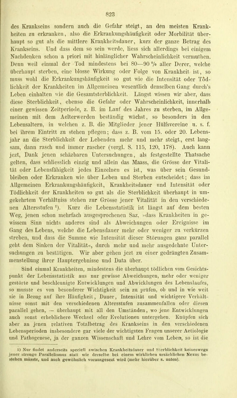 des Krankseins sondern auch die Gefahr steigt, an den meisten Krank- heiten zu erkranken, also die Erkrankungshäufigkeit oder Morbilität über- haupt so gut als die mittlere Kranklioitsdauer, kurz der ganze Betrag des Krankseins. Und dass dem so sein werde, Hess sich allerdings bei einigem Nachdeiiken schon a priori mit hinlänglicher Wahrscheinlichkeit vernmthen. Denn weil einmal der Tod mindestens bei 80—90 /o aller Derer, welche überhaupt sterben, eine blosse Wirkung oder Folge von Krankheit ist, so muss wohl die Erkrankungshäufigkeit so gut wie die Intensität oder Töd- lichkeit der Krankheiten im Allgemeinen wesentlich denselben Gang durch's Leben einhalten wie die Gesamtsterblichkeit. Längst wissen wir aber, dass diese Sterblichkeit, ebenso die Gefahr oder Wahrscheinlichkeit, innerhalb einer gewissen Zeitperiode, z. B. im Lauf des Jahres zu sterben, im Allge- meinen mit dem Aelterwerden beständig wächst, so besonders in den Lebensaltern, in welchen z. B. die Mitglieder jener Hülfsvereine u. s. f. bei ihrem Eintritt zu stehen pflegen; dass z. B. vom 15. oder 20. Lebens- jahr an die Sterblichkeit der Lebenden melir und mehr steigt, erst lang- sam, dann rasch und immer rascher (vergl. S. 115, 120, 178). Auch kann jezt. Dank jenen schäzbaren Untersuchungen, als festgestellte Thatsache gelten, dass schliesslich einzig und allein das Maass, die Grösse der Vitali- tät oder Lebensfähigkeit jedes Einzelnen es ist, was über sein Gesund- bleiben oder Erkranken wie über Leben und Sterben entscheidet; dass im Allgemeinen Erkrankungshäufigkeit, Krankheitsdauer und Intensität oder Tödlichkeit der Krankheiten so gut als die Sterblichkeit überhaupt in um- gekehrtem Verhältniss stehen zur Grösse jener Vitalität in den verschiede- nen Altersstufen Kurz die Lebensstatistik ist längst auf dem besten Weg, jenen schon mehrfach ausgesprochenen Saz, »dass Ki-ankheiten in ge- wissem Sinn nichts anderes sind als Abweichungen oder Ereignisse im Gang des Lebens, welche die Lebensdauer mehr oder weniger zu verkürzen ^treben, und dass die Summe wie Intensität dieser Störungen ganz parallel geht dem Sinken der Vitalität«, durch moiir und mehr ausgedehnte Unter- suchungen zu bestätigen. Wir aber gehen jezt zu einer gedrängten Zusam- menstellung ihrer Hauptergebnisse und Data über. Sind einmal Krankheiten, mindestens die überhaupt tödlichen vom Gesichts- punkt der Lebensstatistik aus nur gewisse Abweichungen, mehr oder weniger gestöl te und beschleunigte Entwicklungen und Abwicklungen des Lebenslaufes, so musste es von besonderer Wichtigkeit sein zu prüfen, ob und in wie weit sie in Bezug auf ihre Häufigkeit, Dauer, Intensität und wichtigere Verhält- nisse sonst mit den verschiedenen Altersstufen zusammenfallen oder diesen parallel gehen, — überhaupt mit all den Umständen, wo jene Entwicklungen auch sonst erheblichere Wechsel oder Evolutionen untergehen. Knüpfen sich aber au jenen relativen Totalbetrag des Krankseins in den verschiedenen Lebensperioden insbesondere gar viele der wichtigsten Fragen unserer Aetiologie und Pathogenese, ja der ganzen Wissenschaft und Lehre vom Lebei», so ist die 1) Nur fiinlet anderseits speeiell zwischen Krankheitsilauer und Plerblichkeit lieiiieswegs jener strenge Parallelismus statt wie dersellie bei einem wirltlichen ursächlichen Ne.tus be- stehen mtisste, und auch gewöhnlich vorausgesezt wird (mehr hierüber s. unten).