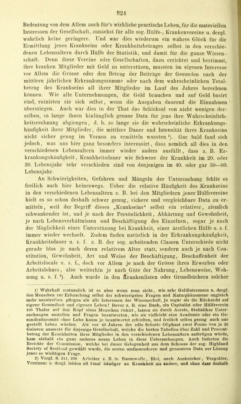 Bedeutung von dem Allem auch für's wirkliche practische Leben, für die materiellen Interessen der Gesellschaft, zunächst für alle sofr. llülfs-, Krankenvereine u. dergl. •wahrlich keine geringere. Und war dies wiederum ein wahres Glück für die Ermittlung jenes Krankseins oder Krankheitsbetrages selbst in den verschie- denen Lebensaltern durch Hülfe der Statistik, und damit für die ganze Wissen- schaft. Denn diese Vereine oder Gesellschaften, dazu errichtet und bestimmt, ihre kranken Mitglieder mit Geld zu unterstüzen, mussten im eigenen Interesse vor Allem die Grösse oder den Botrag der Beitrüge der Gesunden nach der mittlem jährlichen Erkrankungssumme oder nach dem wahrscheinlichen Total- betrag des Krankseins all ihrer Mitglieder im Lauf des Jahres berechnen können. Wie alle Unternehmungen, die Geld brauchen und auf Geld basirt sind, ruinirten sie sich seihst, wenn die Ausgaben dauernd die Einnahmen überstiegen. Auch war dies in der That das Schicksal von nicht wenigen der- selben, so lange ihnen hinlänglich genaue Data für jene ihre Wahrscheinlich- keitsrechnung abgiengen, d. h. so lange sie die wahrscheinliche Erkrankungs- häufigkeit ihrer Mitglieder, die mittlere Dauer und Intensität ihres Krankseins nicht sicher genug im Voraus zu ermitteln wussten Gar bald fand sich jedoch, was uns hier ganz besonders interessirt, dass nemlich all dies in den verschiedenen Lebensaltern immer wieder anders ausfällt, dass z. B. Er- krankungshäufigkeit, Krankheitsdauer wie Schwere der Krankheit im 20. oder 30. Lebensjahr sehr verschieden sind von denjenigen im 40. oder gar 50—(iO. Lebensjahr. An Schwierigkeiten, Gefahren und Mängeln der Untersuchung fehlte es freilich auch hier keineswegs. Ueber die relative Häufigkeit des Krankseins in den verschiedenen Lebensaltern z. B. bei den Mitgliedern jener Hülfsvereine hielt es so schon deshalb schwer genug, sichere und vergleichbare Data zu er- mitteln, weil der Begriff dieses „Krankseins selbst ein relativer, ziemlich schwankender ist, und je nach der Persönlichkeit, Abhärtung und Gewohnheit, je nach Lebensverhältnissen und Beschäftigung des Einzelnen, sogar je nach der Möglichkeit einer Unterstüzung bei Krankheit, einer ärztlichen Hülfe u. s. f. immer wieder wechselt. Zudem finden natürlich in der Erkrankungshäufigkeit, Krankheitsdauer u. s. f. z. B. der sog. arbeitenden Classen Unterschiede nicht gerade blos je nach deren relativem Alter statt, sondern auch je nach Con- stitution, Gewohnheit, Art und Weise der Beschäftigung, Beschaffenheit der Arbeitsiocale u. s. f., doch vor Allem je nach der Grösse ihres Erwerbes oder Arbeitslohnes, also weiterhin je nach Güte der Nahrung, Lebensweise, Woh- nung u. s. f. Auch wurde in den ftrankenlisten oder Grundbüchern solcher 1) Wahrhaft erstaunlich ist es aber wenn man sieht, wie sehr Geldinteressen u. dergl. den Menschen zur Erforschung selbst der schwierigsten Fragen und Naturphänomene ungleich mehr anzutreiben pflegen als alle Interessen der Wissenschaft, ja sogar als die Rücksicht auf eigene Gesundheit und eigenes Leben! Bevor z. B. eine Bank, ein Capitalist oder Hülfsverein 100 Thaler auf den Kopf eines Menschen riskirt, lassen sie durch Aerzte, Statistiker Unter- suchungen anstellen und Fragen beantworten, wie sie vielleicht eine Academie oder ein Ge- sundheitscomite ohne Lohn kaum je beantwortet erhielten, und freilich selten genug auch nur gestellt haben würden. Als vor 40 J.ahren der edle Schotte Oliphant zwei Preise von je 20 Guineen aussezte für diejenige Gesellschaft, welche die besten Tabellen über Zahl und Procent- betrag der Krankheiten ihrer Mitglieder in den verschiedenen Lebensaltern anfertigen würde, kam alsbald ein ganz anderes neues Leben in diese Untersuchungen. Auch lieferten die Berichte der Commission, welche bei dieser Gelegenheit aus dem Schooss der sog. Highland Society of Scotland gewählt wurde, die ersten umfassenderen und genaueren Data zur Lösung jener so wichtigen P'rage. 2) Vergl. S. 211, 2.'i8. Arbeiter z. B. in Baumwolle, Blei, auch Anstreicher, Vergolder, Verzinner u. dergl. leiden oft 3 mal häufiger an Krankheit als andere, und ohne das» deshalb