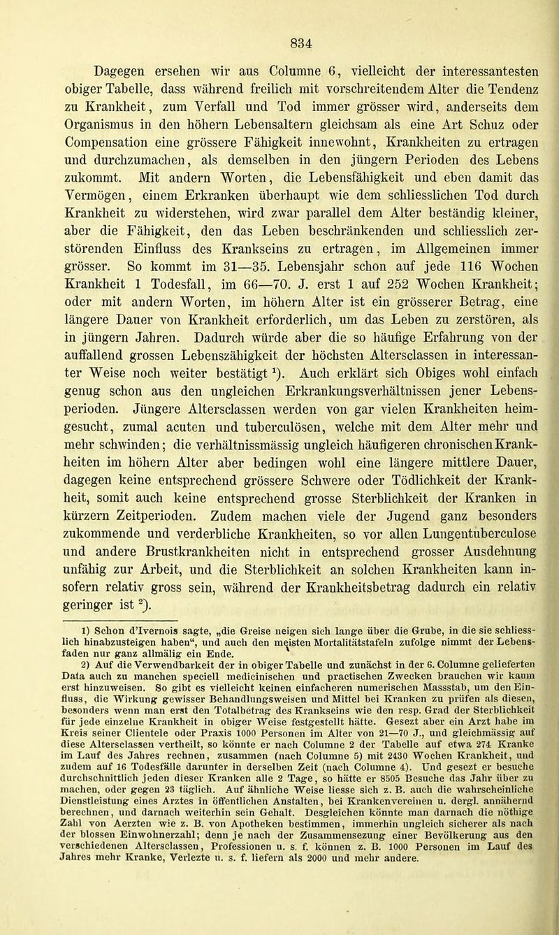 Dagegen ersehen wir aus Columne 6, vielleicht der interessantesten obiger Tabelle, dass während freilich mit vorschreiteudem Alter die Tendenz zu Krankheit, zum Verfall und Tod immer grösser wird, anderseits dem Organismus in den höhern Lebensaltern gleichsam als eine Art Schuz oder Compensation eine grössere Fähigkeit innewohnt, Krankheiten zu ertragen und durchzumaclien, als demselben in den Jüngern Perioden des Lebens zukommt. Mit andern Worten, die Lebensfähigkeit und eben damit das Vermögen, einem Erkranken überhaupt wie dem schliesslichen Tod durch Krankheit zu widerstehen, wird zwar parallel dem Alter beständig kleiner, aber die Fähigkeit, den das Leben beschränkenden und schliesslich zer- störenden Einfluss des Krankseins zu ertragen, im Allgemeinen immer grösser. So kommt im 31—35. Lebensjahr schon auf jede 116 Wochen Krankheit 1 Todesfall, im 66—70. J. erst 1 auf 252 Wochen Krankheit; oder mit andern Worten, im höhern Alter ist ein grösserer Betrag, eine längere Dauer von Krankheit erforderlich, um das Leben zu zerstören, als in Jüngern Jahren. Dadurch würde aber die so häufige Erfahrung von der auffallend grossen Lebenszähigkeit der höchsten Altersclassen in interessan- ter Weise noch weiter bestätigt Auch erklärt sich Obiges wohl einfach genug schon aus den ungleichen Erkrankungsverhältnissen jener Lebens- perioden. Jüngere Altersclassen werden von gar vielen Krankheiten heim- gesucht, zumal acuten und tuberculösen, welche mit dem Alter mehr und mehr schwinden; die verhältnissmässig ungleich häufigeren chronischen Krank- heiten im höhern Alter aber bedingen wohl eine längere mittlere Dauer, dagegen keine entsprechend grössere Schwere oder Tödlichkeit der Krank- heit, somit auch keine entsprechend grosse Sterblichkeit der Kranken in kürzern Zeitperioden. Zudem machen viele der Jugend ganz besonders zukommende und verderbliche Krankheiten, so vor allen Lungentuberculose und andere Brustkrankheiten nicht in entsprechend grosser Ausdehnung unfähig zur Arbeit, und die Sterblichkeit an solchen Krankheiten kann in- sofern relativ gross sein, während der Krankheitsbetrag dadurch ein relativ geringer ist ~). 1) Schon d'Ivernois sagte, „die Greise neigen sieh lange über die Grube, in die sie schliess- lich hinabzusteigen haben, und auch den meisten Mortalitätstafeln zufolge nimmt der Lebens- faden nur ganz allmällg ein Ende. 2) Auf die Verwendbarkeit der in obiger Tabelle und zunächst in der 6. Columne gelieferten Data auch zu manchen speciell mediclnischen und practischen Zwecken brauchen wir kaum erst hinzuweisen. So gibt es vielleicht keinen einfacheren numerischen Massstab, um den Ein- fluss, die Wirkung gewisser Behandlungsweisen und Mittel bei Kranken zu prüfen als diesen, besonders wenn man erst den Totalbetrag des Krankseins wie den resp. Grad der Sterblichkeit für jede einzelne Krankheit in obiger Weise festgestellt hätte. Gesezt aber ein Arzt habe im Kreis seiner Clientele oder Praxis 1000 Personen im Alter von 21—70 J., und gleicbmässig auf diese Altersclassen vertheilt, so könnte er nach Columne 2 der Tabelle auf etwa 274 Kranke Im Lauf des Jahres rechnen, zusammen (nach Columne 5) mit 2430 Wochen Krankheit, und zudem auf 16 Todesfälle darunter in derselben Zeit (nach Columne 4). Und gesezt er besuche durchschnittlich jeden dieser Kranken alle 2 Tage, so hätte er 8505 Besuche das Jahr über zu machen, oder gegen 23 täglich. Auf ähnliche Weise Hesse sich z. B. auch die wahrscheinliche Dienstleistung eines Arztes in öffentlichen Anstalten, bei Krankenvereinen u. dergl. annähernd berechnen, und darnach weiterhin sein Gehalt. Desgleichen könnte man darnach die nötliige Zahl von Aerzten wie z. B. von Apotheken bestimmen, immerhin ungleich sicherer als nach der blossen Einwohnerzahl; denn je nach der Zusammensezung einer Bevölkerung aus den verschiedenen Altersclassen, Professionen u. s. f. können z. B. 1000 Personen im Lauf des Jahres mehr Kranke, Verlezte u. s. f. liefern als 2000 und mehr andere.