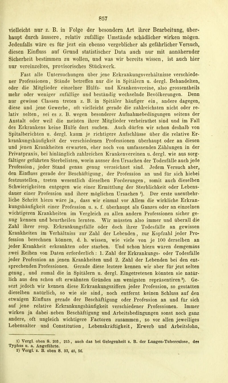 vielleicht nur z. B. in Folge der besondern Art ihrer Bearbeitung, über- haupt durch äussere, relativ zufällige Umstände schädlicher wirken mögen. Jedenfalls wäre es für jezt ein ebenso vergeblicher als gefährlicher Versuch, diesen Einfluss auf Grund statistischer Data auch nur mit annähernder Sicherheit bestimmen zu wollen, und was wir bereits wissen, ist auch hier nur vereinzeltes, provisorisches Stückwerk. Fast alle Untersuchungen über jene Erkrankungsverhältnisse verschiede- ner Professionen, Stände betrefien nur die in Spitälern u. dergl. Behandelten, oder die Mitglieder einzelner Hülfs- und Krankenvereine, also grossentheils mehr oder weniger zufällige und beständig wechselnde Bevölkerungen. Denn nur gewisse Classen treten z. B. in Spitäler häufiger ein, andere dagegen, diese und jene Gewerbe, oft vielleicht gerade die zahlreichsten nicht oder re- lativ selten, sei es z. B. wegen besonderer Aufnahmebedingungen seitens der Anstalt oder weil die meisten ihrer Mitglieder verheirathet sind und im Fall des Erkrankens keine Hülfe dort suchen. Auch dürfen wir schon deshalb von Spitalberichtcn u. dergl. kaum je richtigere Aufschlüsse über die relative Er- krankungshäufigkeit der verschiedenen Professionen überhaupt oder an diesen und jenen Krankheiten erwarten, eher noch von umfassenden Zählungen in der Privatpraxis, bei hinlänglich zahlreichen Kraukenvereinen u. dergl. wie aus sorg- fältiger geführten Sterbelisten, worin ausser den Ursachen der Todesfälle auch jede Profession, jeder Stand genau genug verzeichnet sind. Jedem Versuch aber, den Einfluss gerade der Beschäftigung, der Profession an und für sich hiebei festzustellen, treten wesentlich dieselhen Forderungen, somit auch dieselben Schwierigkeiten entgegen wie einer Ermittlung der Sterblichkeit oder Lebens- dauer einer Profession und ihrer möglichen Ursachen Der erste unentbehr- liche Schritt hiezu wäre ja, dass wir einmal vor Allem die wirkliche Erkran- kungshäufigkeit einer Profession u. s. f. überhaupt als Ganzes oder an einzelnen wichtigeren Krankheiten im Vergleich zu allen andern Professionen sicher ge- nug kennen und beurtheilen lernten. Wir müssten also immer und überall die Zahl ihrer resp. Erkrankungsfälle oder doch ihrer Todesfälle an gewissen Krankheiten im Verhältniss zur Zahl der Lebenden, zur Kopfzahl jeder Pro- fession berechnen können, d. h. wissen, wie viele von je 100 derselben an jeder Krankheit erkrankten oder starben. Und schon hiezu wären demgemäss zwei Reihen von Daten erforderlich: 1. Zahl der Erkrankungs- oder Todesfälle jeder Profession an jenen Krankheiten und 2. Zahl der Lebenden bei den ent- sprechenden Professionen. Gerade diese leztere kennen wir aber für jezt selten genug, und zumal die in Spitälern u. dergl. Eingetretenen könnten sie natür- lich aus den schon oft erwähnten Gründen am wenigsten repräsentiren''). Ge- sezt jedoch wir kennen diese Erkrankungsziffern jeder Profession, so gestatten dieselben natürlich, so wie sie sind, noch entfernt keinen Schluss auf den etwaigen Einfluss gerade der Beschäftigung oder Profession an und für sich auf jene relative Erkrankungshäufigkeit verschiedener Professionen. Immer wirken ja dabei neben Beschäftigung und Arbeitsbedingungen sonst noch ganz andere, oft ungleich wichtigere Factoren zusammen, so vor allen jeweiliges Lebensalter und Constitution, Lebenskräftigkeit, Erwerb und Arbeitslohn, 1) Vergl. oben S. 203, 215, auch das bei Gelegenheit z. B. der Lungen-Taberculose, des Typhus u. a. Angeführte. 2) Vergl. z. B. oben S. 33, 40, 56.