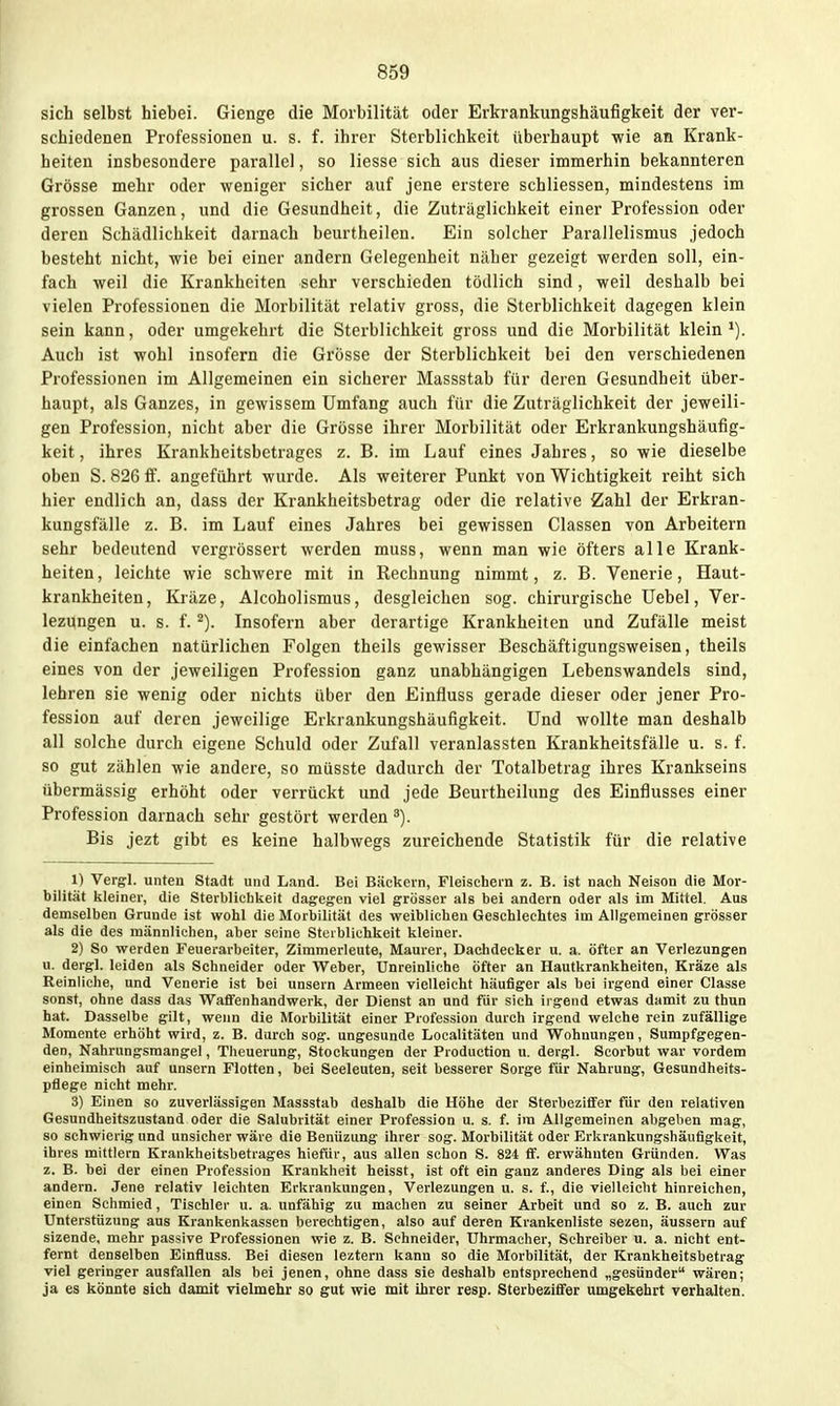 sich selbst hiebei. Gienge die Morbilität oder Erkrankungshäufigkeit der ver- schiedenen Professionen u. s. f. ihrer Sterblichkeit überhaupt wie an Krank- heiten insbesondere parallel, so Hesse sich aus dieser immerhin bekannteren Grösse mehr oder weniger sicher auf jene erstere schliessen, mindestens im grossen Ganzen, und die Gesundheit, die Zuträglichkeit einer Profession oder deren Schädlichkeit darnach beurtheilen. Ein solcher Parallelismus jedoch besteht nicht, wie bei einer andern Gelegenheit näher gezeigt werden soll, ein- fach weil die Krankheiten sehr verschieden tödlich sind, weil deshalb bei vielen Professionen die Morbilität relativ gross, die Sterblichkeit dagegen klein sein kann, oder umgekehrt die Sterblichkeit gross und die Morbilität klein Auch ist wohl insofern die Grösse der Sterblichkeit bei den verschiedenen Professionen im Allgemeinen ein sicherer Massstab für deren Gesundheit über- haupt, als Ganzes, in gewissem Umfang auch für die Zuträglichkeit der jeweili- gen Profession, nicht aber die Grösse ihrer Morbilität oder Erkrankungshäufig- keit , ihres Krankheitsbetrages z. B. im Lauf eines Jahres, so wie dieselbe oben S. 826 ff. angeführt wurde. Als weiterer Punkt von Wichtigkeit reiht sich hier endlich an, dass der Krankheitsbetrag oder die relative Zahl der Erkran- kungsfälle z. B. im Lauf eines Jahres bei gewissen Classen von Arbeitern sehr bedeutend vergrössert werden muss, wenn man wie öfters alle Krank- heiten, leichte wie schwere mit in Rechnung nimmt, z. B. Venerie, Haut- krankheiten, Kräze, Alcoholismus, desgleichen sog. chirurgische Uebel, Ver- lezungen u. s. f. ^). Insofern aber derartige Krankheiten und Zufälle meist die einfachen natürlichen Folgen theils gewisser Beschäftigungsweisen, theils eines von der jeweiligen Profession ganz unabhängigen Lebenswandels sind, lehren sie wenig oder nichts über den Einfluss gerade dieser oder jener Pro- fession auf deren jeweilige Erkrankungshäufigkeit. Und wollte man deshalb all solche durch eigene Schuld oder Zufall veranlassten Krankheitsfälle u. s. f. so gut zählen wie andere, so müsste dadurch der Totalbetrag ihres Krankseins übermässig erhöht oder verrückt und jede Beurtheilung des Einflusses einer Profession darnach sehr gestört werden ^). Bis jezt gibt es keine halbwegs zureichende Statistik für die relative 1) Vergl. unten Stadt und Land. Bei Bäckern, Fleischern z. B. ist nach Neison die Mor- bilität lileiner, die Sterblichlieit dagegen viel grösser als bei andern oder als im Mittel. Aus demselben Grunde ist wohl die Morbilität des weiblichen Geschlechtes im Allgemeinen grösser als die des männlichen, aber seine Steiblichkeit kleiner. 2) So werden Feuerarbeiter, Zimmerleute, Maurer, Dachdecker u. a. öfter an Verlezungen u. dergl. leiden als Schneider oder Weber, Unreinliche öfter an Hautkrankheiten, Kräze als Reinliche, und Venerie ist bei unsern Armeen vielleicht häufiger als bei irgend einer Classe sonst, ohne dass das Waflfenhandwerk, der Dienst an und für sich irgend etwas damit zu thun hat. Dasselbe gilt, wenn die Morbilität einer Profession durch irgend welche rein zufällige Momente erhöht wird, z. B. durch sog. ungesunde Localitäten und Wohnungen, Sumpfgegen- den, Nahrungsmangel, Theuerung, Stockungen der Production u. dergl. Scorbut war vordem einheimisch auf unsern Flotten, bei Seeleuten, seit besserer Sorge für Nahrung, Gesundheits- pflege nicht mehr. 3) Einen so zuverlässigen Massstab deshalb die Höhe der Sterbeziffer für den relativen Gesundheitszustand oder die Salubrität einer Profession u. s. f. im Allgemeinen abgeben mag, so schwierig und unsicher wäre die Benüzung ihrer sog. Morbilität oder Erkrankungshäufigkeit, ihres mittlem Krankheitsbetrages hiefür, aus allen schon S. 824 ff. erwähnten Gründen. Was z. B. bei der einen Profession Krankheit heisst, ist oft ein ganz anderes Ding als bei einer andern. Jene relativ leichten Erkrankungen, Verlezungen u. s. f., die vielleicht hinreichen, einen Schmied, Tischler u. a. unfähig zu machen zu seiner Arbeit und so z. B. auch zur Unterstüzung ans Krankenkassen berechtigen, also auf deren Krankenliste sezen, äussern auf sizende, mehr passive Professionen wie z. B. Sehneider, Uhrmacher, Schreiber u. a. nicht ent- fernt denselben Einfluss. Bei diesen leztern kann so die Morbilität, der Krankheitsbetrag viel geringer ausfallen als bei jenen, ohne dass sie deshalb entsprechend „gesünder wären; ja es könnte sich damit vielmehr so gut wie mit ihrer resp. Sterbeziffer umgekehrt verhalten.