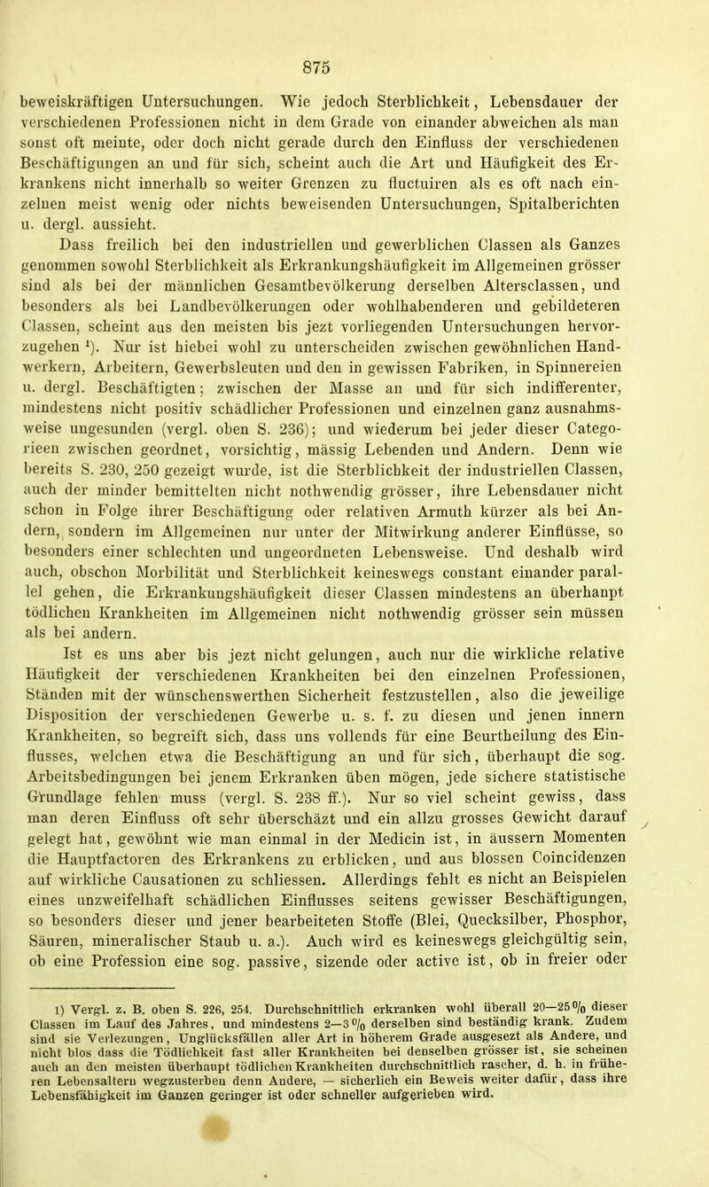 beweiskräftigen Untersuchungen. Wie jedoch Sterblichkeit, Lebensdauer der verschiedenen Professionen nicht in dem Grade von einander abweichen als man sonst oft meinte, oder doch nicht gerade durch den Einfluss der verschiedenen Beschäftigungen an und für sich, scheint auch die Art und Häufigkeit des Er- krankens nicht innerhalb so weiter Grenzen zu fluctuiren als es oft nach ein- zelnen meist wenig oder nichts beweisenden Untersuchungen, Spitalberichten u. dergl. aussieht. Dass freilich bei den industriellen und gewerblichen Classen als Ganzes genommen sowohl Sterblichkeit als Erkrankungshäufigkeit im Allgemeinen grösser sind als bei der männlichen Gesamtbevölkeruug derselben Altersclassen, und besonders als bei Landbevölkerungen oder wohlhabenderen und gebildeteren Classen, scheint aus den meisten bis jezt vorliegenden Untersuchungen hervor- zugehen Nur ist hiebei wohl zu unterscheiden zwischen gewöhnlichen Hand- werkern, Arbeitern, Gewerbsleuten und den in gewissen Fabriken, in Spinnereien u. dergl. Beschäftigten; zwischen der Masse an und für sich indifferenter, mindestens nicht positiv schädlicher Professionen und einzelnen ganz ausnahms- weise ungesunden (vergl. oben S. 236); und wiederum bei jeder dieser Catego- rieen zwischen geordnet, vorsichtig, massig Lebenden und Andern. Denn wie bereits S. 230, 250 gezeigt wurde, ist die Sterblichkeit der industriellen Classen, auch der minder bemittelten nicht nothwendig grösser, ihre Lebensdauer nicht schon in Folge ihrer Beschäftigung oder relativen Armuth kürzer als bei An- dern, sondern im Allgemeinen nur unter der Mitwirkung anderer Einflüsse, so besonders einer schlechten und ungeordneten Lebensweise. Und deshalb wird auch, obschon Morbilität und Sterblichkeit keineswegs constant einander paral- lel gehen, die Erkrankungshäufigkeit dieser Classen mindestens an überhaupt tödlichen Krankheiten im Allgemeinen nicht nothwendig grösser sein müssen als bei andern. Ist es uns aber bis jezt nicht gelungen, auch nur die wirkliche relative Häufigkeit der verschiedenen Krankheiten bei den einzelnen Professionen, Ständen mit der wünschenswerthen Sicherheit festzustellen, also die jeweilige Disposition der verschiedenen Gewerbe u. s. f. zu diesen und jenen innern Krankheiten, so begreift sich, dass uns vollends für eine Beurtheilung des Ein- flusses, welchen etwa die Beschäftigung an und für sich, überhaupt die sog. Arbeitsbedingungen bei jenem Erkranken üben mögen, jede sichere statistische Gl-undlage fehlen muss (vergl. S. 238 ff.). Nur so viel scheint gewiss, dass man deren Einfluss oft sehr überschäzt und ein allzu grosses Gewicht darauf gelegt hat, gewöhnt wie man einmal in der Medicin ist, in äussern Momenten die Hauptfactoren des Erkrankens zu erblicken, und aus blossen Coincidenzen auf wirkliche Causationen zu schliessen. Allerdings fehlt es nicht an Beispielen eines unzweifelhaft schädlichen Einflusses seitens gewisser Beschäftigungen, so besonders dieser und jener bearbeiteten Stoffe (Blei, Quecksilber, Phosphor, Säuren, mineralischer Staub u. a.). Auch wird es keineswegs gleichgültig sein, ob eine Profession eine sog. passive, sizende oder active ist, ob in freier oder 1) Vei-ffl. z. B. oben S. 226, 254. Durchschnittlich erkranken wohl überall 20—25o/o dieser Classen im Lauf des Jahres, und mindestens 2—3% derselben sind beständig krank. Zudem sind sie Verlezungen, Unglücksfällen aller Art in höherem Grade ausgesezt als Andere, und nicht blos dass die Tödlichkeit fast aller Krankheiten bei denselben grösser ist, sie scheinen auch an den meisten überhaupt tödlichen Krankhelten durchschnittlich rascher, d. h. in frühe- ren Lebensaltern wegzusterben denn Andere, — sicherlich ein Beweis weiter dafür, dass ihre Lebensfähigkeit im Ganzen geringer ist oder schneller aufgerieben wird.