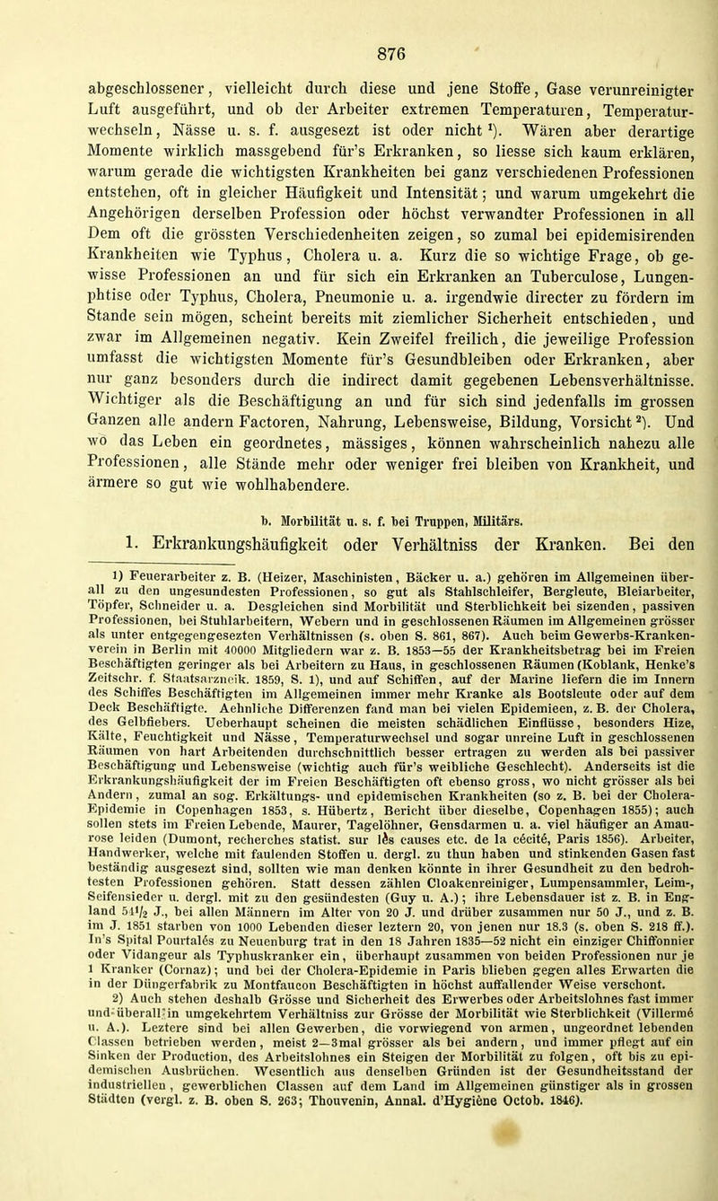 abgeschlossener, vielleicht durch diese und jene Stoffe, Gase verunreinigter Luft ausgeführt, und ob der Arbeiter extremen Temperaturen, Temperatur- wechseln, Nässe u. s. f. ausgesezt ist oder nicht'). Wären aber derartige Momente wirklich massgebend für's Erkranken, so Hesse sich kaum erklären, warum gerade die wichtigsten Krankheiten bei ganz verschiedenen Professionen entstehen, oft in gleicher Häufigkeit und Intensität; und warum umgekehrt die Angehörigen derselben Profession oder höchst verwandter Professionen in all Dem oft die grössten Verschiedenheiten zeigen, so zumal bei epidemisirenden Krankheiten wie Typhus, Cholera u. a. Kurz die so wichtige Frage, ob ge- wisse Professionen an und für sich ein Erkranken an Tuberculose, Lungen- phtise oder Typhus, Cholera, Pneumonie u. a. irgendwie directer zu fördern im Stande sein mögen, scheint bereits mit ziemlicher Sicherheit entschieden, und zwar im Allgemeinen negativ. Kein Zweifel freilich, die jeweilige Profession umfasst die wichtigsten Momente für's Gesundbleiben oder Erkranken, aber nur ganz besonders durch die indirect damit gegebenen Lebensverhältnisse. Wichtiger als die Beschäftigung an und für sich sind jedenfalls im grossen Ganzen alle andern Factoren, Nahrung, Lebensweise, Bildung, Vorsicht Und wo das Leben ein geordnetes, massiges, können wahrscheinlich nahezu alle Professionen, alle Stände mehr oder weniger frei bleiben von Krankheit, und ärmere so gut wie wohlhabendere. b. Morbilität u. s. f. bei Truppen, Militärs. 1. Erkrankungshäufigkeit oder Verhältniss der Kranken. Bei den 1) Feuerarbeiter z. B. (Heizer, Maschinisten, Bäcker u. a.) gehören im Allgemeinen über- all zu den ungesundesten Professionen, so gut als Stahlschleifer, Bergleute, Bleiarbeiter, Töpfer, Schneider u. a. Desgleichen sind Morbilität und Sterblichkeit bei sizenden, passiven Professionen, bei Stuhlarbeifern, Webern und in geschlossenen Räumen im Allgemeinen grösser als unter entgegengesezten Verhältnissen (s. oben S. 861, 867). Auch beim Gewerbs-Kranken- vereiii in Berlin mit 40000 Mitgliedern war z. B. 1853—55 der Krankheitsbetrag bei im Freien Beschäftigten geringer als bei Arbeitern zu Haus, in geschlossenen Räumen (Koblank, Henke's Zeitschr. f Staatsaranrik. 1859, S. 1), und auf Schiffen, auf der Marine liefern die im Innern des Schiffes Beschäftigten im Allgemeinen immer melir Kranke als Bootsleute oder auf dem Deck Beschäftigte. Aehnliche Differenzen fand man bei vielen Epidemieen, z. B. der Cholera, des Gelbfiebers. Ueberhaupt scheinen die meisten schädlichen Einflüsse, besonders Hize, Kälte, Feuchtigkeit und Nässe, Temperaturwechsel und sogar unreine Luft in geschlossenen Räumen von hart Arbeitenden durchschnittlich besser ertragen zu weiden als bei passiver Beschäftigung und Lebensweise (wichtig auch für's weibliche Geschlecht). Anderseits ist die Erkrankungshäufigkeit der im Freien Beschäftigten oft ebenso gross, wo nicht grösser als bei Andern, zumal an sog. Erkältungs- und epidemischen Krankheiten (so z. B. bei der Cholera- Epidemie in Copenhagen 1853, s. Hübertz, Bericht über dieselbe, Copenhagen 1855); auch sollen stets im Freien Lebende, Maurer, Tagelöhner, Gensdarmen u. a. viel häufiger an Amau- rose leiden (Dumont, reeherches Statist, sur lÄs causes etc. de la cöcitö, Paris 1856). Arbeiter, Handwerker, welche mit faulenden Stoffen u. dergl. zu thun haben und stinkenden Gasen fast beständig ausgesezt sind, sollten wie man denken könnte in ihrer Gesundheit zu den bedroh- testen Professionen gehören. Statt dessen zählen Cloakenreiniger, Lumpensammler, Leim-, Seifensieder u. dergl. mit zu den gesündesten (Guy u. A.); ihre Lebensdauer ist z. B. in Eng- land 511/2 J., bei allen Männern im Alter von 20 J. und drüber zusammen nur 50 J., und z. B. im J. 1851 starben von lOOO Lebenden dieser leztern 20, von jenen nur 18.3 (s. oben S. 218 £f.). In's Spital Pourtalös zu Neuenburg trat in den 18 Jahren 1835—52 nicht ein einziger Chiflfonnier oder Vidangeur als Typhuskranker ein, überhaupt zusammen von beiden Professionen nur je 1 Kranker (Cornaz); und bei der Cholera-Epidemie in Paris blieben gegen alles Erwarten die in der Düngerfabrik zu Montfaucon Beschäftigten in höchst auffallender Weise verschont. 2) Auch stehen deshalb Grösse und Sicherheit des Erwerbes oder Arbeitslohnes fast immer und; überall-in umgekehrtem Verhältniss zur Grösse der Morbilität wie Sterblichkeit (Villerra6 u. A.). Leztere sind bei allen Gewerben, die vorwiegend von armen, ungeordnet lebenden Classcn betrieben werden, meist 2—3mal grösser als bei andern, und immer pflegt auf ein Sinken der Production, des Arbeitslohnes ein Steigen der Morbilität zu folgen, oft bis zu epi- demischen Ausbrüchen. Wesentlich aus denselben Gründen ist der Gesundheitsstand der industrielleu , gewerblichen Classen auf dem Land im Allgemeinen günstiger als in grossen Städten (vergl. z. B. oben S. 263; Thouvenin, Annal. d'Hygiöne Octob. 1846).